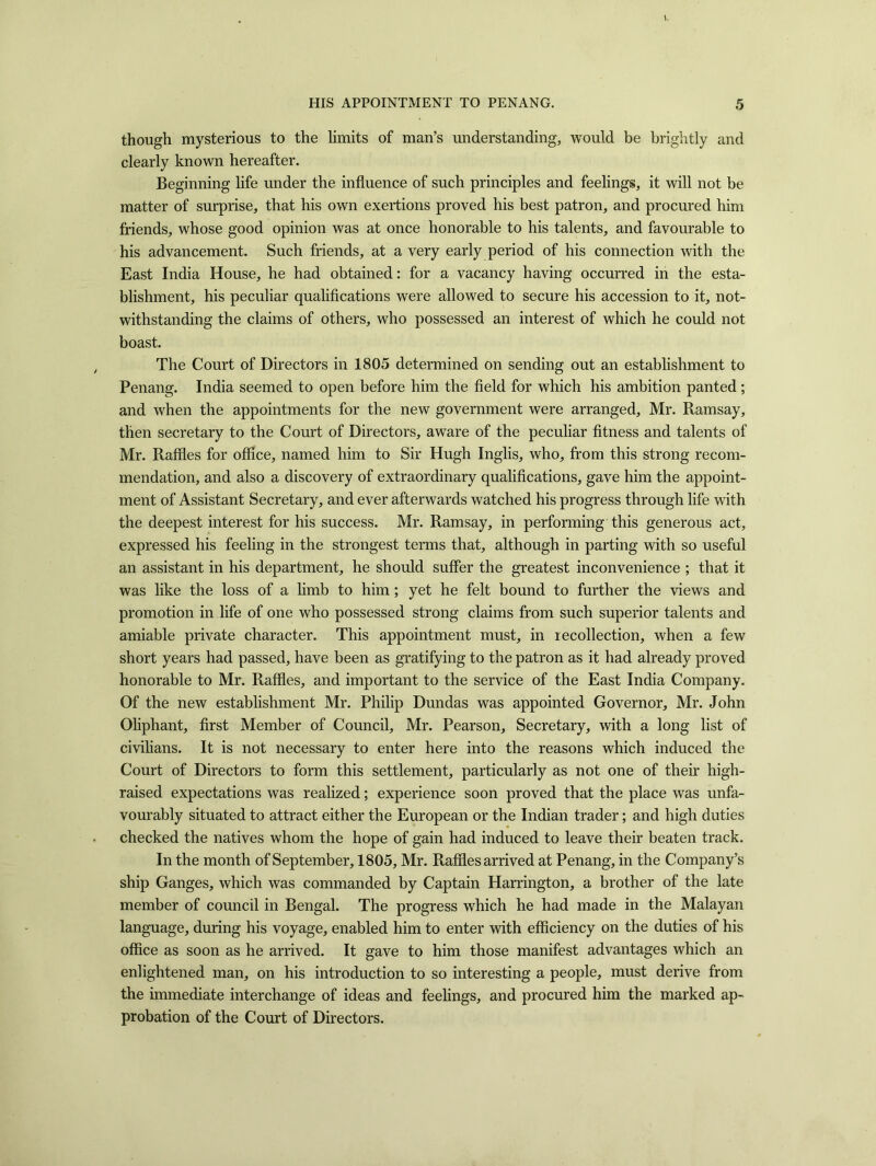 though mysterious to the limits of man’s understanding, would be brightly and clearly known hereafter. Beginning life under the influence of such principles and feelings, it will not be matter of surprise, that his own exertions proved his best patron, and procured him friends, whose good opinion was at once honorable to his talents, and favourable to his advancement. Such friends, at a very early period of his connection with the East India House, he had obtained: for a vacancy having occurred in the esta- blishment, his peculiar qualifications were allowed to secure his accession to it, not- withstanding the claims of others, who possessed an interest of which he could not boast. The Court of Directors in 1805 determined on sending out an establishment to Penang. India seemed to open before him the field for which his ambition panted ; and when the appointments for the new government were arranged, Mr. Ramsay, then secretary to the Court of Directors, aware of the peculiar fitness and talents of Mr. Raffles for office, named him to Sir Hugh Inglis, who, from this strong recom- mendation, and also a discovery of extraordinary qualifications, gave him the appoint- ment of Assistant Secretary, and ever afterwards watched his progress through life with the deepest interest for his success. Mr. Ramsay, in performing this generous act, expressed his feeling in the strongest terms that, although in parting with so useful an assistant in his department, he should suffer the greatest inconvenience ; that it was like the loss of a limb to him; yet he felt bound to further the views and promotion in life of one who possessed strong claims from such superior talents and amiable private character. This appointment must, in recollection, when a few short years had passed, have been as gratifying to the patron as it had already proved honorable to Mr. Raffles, and important to the service of the East India Company. Of the new establishment Mr. Philip Dundas was appointed Governor, Mr. John Oliphant, first Member of Council, Mr. Pearson, Secretary, with a long list of civilians. It is not necessary to enter here into the reasons which induced the Court of Directors to form this settlement, particularly as not one of their high- raised expectations was realized; experience soon proved that the place was unfa- vourably situated to attract either the European or the Indian trader; and high duties checked the natives whom the hope of gain had induced to leave their beaten track. In the month of September, 1805, Mr. Raffles arrived at Penang, in the Company’s ship Ganges, which was commanded by Captain Harrington, a brother of the late member of council in Bengal. The progress which he had made in the Malayan language, during his voyage, enabled him to enter with efficiency on the duties of his office as soon as he arrived. It gave to him those manifest advantages which an enlightened man, on his introduction to so interesting a people, must derive from the immediate interchange of ideas and feelings, and procured him the marked ap- probation of the Court of Directors.