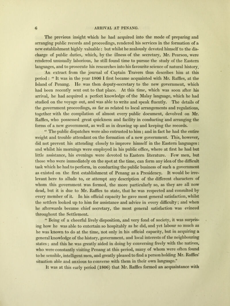 The previous insight which he had acquired into the mode of preparing and arranging public records and proceedings, rendered his services in the formation of a new establishment highly valuable : but whilst he zealously devoted himself to the dis- charge of public duties, which, by the illness of the secretary, Mr. Pearson, were rendered unusually laborious, he still found time to pursue the study of the Eastern languages, and to prosecute his researches into his favourite science of natural history. An extract from the journal of Captain Travers thus describes him at this period: “ It was in the year 1806 I first became acquainted with Mr. Raffles, at the Island of Penang. He was then deputy-secretary to the new government, which had been recently sent out to that place. At this time, which was soon after his arrival, he had acquired a perfect knowledge of the Malay language, which he had studied on the voyage out, and was able to write and speak fluently. The details of the government proceedings, as far as related to local arrangements and regulations, together with the compilation of almost every public document, devolved on Mr. Raffles, who possessed great quickness and facility in conducting and arranging the forms of a new government, as well as in drawing up and keeping the records. “ The public dispatches were also entrusted to him ; and in fact he had the entire weight and trouble attendant on the formation of a new government. This, however, did not prevent his attending closely to improve himself in the Eastern languages : and whilst his mornings were employed in his public office, where at first he had but little assistance, his evenings were devoted to Eastern literature. Few men, but those who were immediately on the spot at the time, can form any idea of the difficult task which he had to perform, in conducting the public business of such a government as existed on the first establishment of Penang as a Presidency. It would be irre- levant here to allude to, or attempt any description of the different characters of whom this government was formed, the more particularly so, as they are all now dead, but it is due to Mr. Raffles to state, that he was respected and consulted by every member of it. In his official capacity he gave most general satisfaction, whilst the settlers looked up to him for assistance and advice in every difficulty; and when he afterwards became chief secretary, the most general satisfaction was evinced throughout the Settlement. “ Being of a cheerful lively disposition, and very fond of society, it was surpris- ing how he was able to entertain so hospitably as he did, and yet labour so much as he was known to do at the time, not only in his official capacity, but in acquiring a general knowledge of the history, government, and local interests of the neighbouring states; and this he was greatly aided in doing by conversing freely with the natives, who were constantly visiting Penang at this period, many of whom were often found to be sensible, intelligent men, and greatly pleased to find a person holding Mr. Raffles’ situation able and anxious to converse with them in their own language.” It was at this early period (1806) that Mr. Raffles formed an acquaintance with