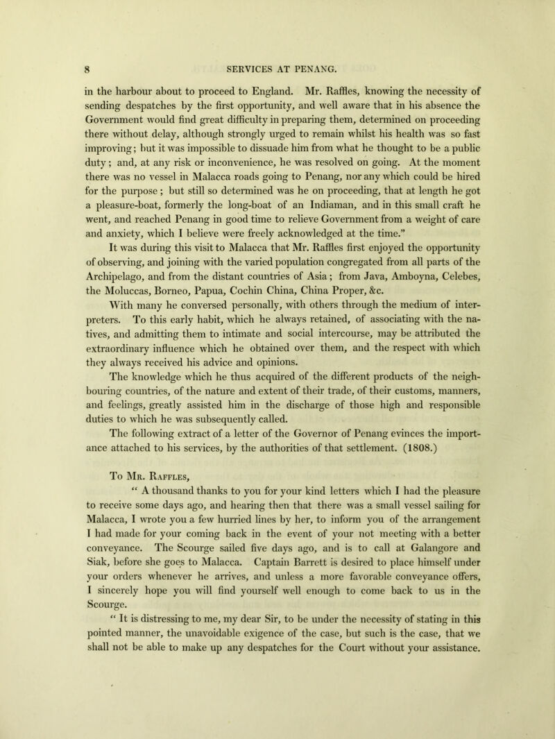 in the harbour about to proceed to England. Mr. Raffles, knowing the necessity of sending despatches by the first opportunity, and well aware that in his absence the Government would find great difficulty in preparing them, determined on proceeding there without delay, although strongly urged to remain whilst his health was so fast improving; but it was impossible to dissuade him from what he thought to be a public duty; and, at any risk or inconvenience, he was resolved on going. At the moment there was no vessel in Malacca roads going to Penang, nor any which could be hired for the purpose ; but still so determined was he on proceeding, that at length he got a pleasure-boat, formerly the long-boat of an Indiaman, and in this small craft he went, and reached Penang in good time to relieve Government from a weight of care and anxiety, which I believe were freely acknowledged at the time.” It was during this visit to Malacca that Mr. Raffles first enjoyed the opportunity of observing, and joining with the varied population congregated from all parts of the Archipelago, and from the distant countries of Asia; from Java, Amboyna, Celebes, the Moluccas, Borneo, Papua, Cochin China, China Proper, &c. With many he conversed personally, with others through the medium of inter- preters. To this early habit, which he always retained, of associating with the na- tives, and admitting them to intimate and social intercourse, may be attributed the extraordinary influence which he obtained over them, and the respect with which they always received his advice and opinions. The knowledge which he thus acquired of the different products of the neigh- bouring countries, of the nature and extent of their trade, of their customs, manners, and feelings, greatly assisted him in the discharge of those high and responsible duties to which he was subsequently called. The following extract of a letter of the Governor of Penang evinces the import- ance attached to his services, by the authorities of that settlement. (1808.) To Mr. Raffles, “ A thousand thanks to you for your kind letters which I had the pleasure to receive some days ago, and hearing then that there was a small vessel sailing for Malacca, I wrote you a few hurried lines by her, to inform you of the arrangement I had made for your coming back in the event of your not meeting with a better conveyance. The Scourge sailed five days ago, and is to call at Galangore and Siak, before she goes to Malacca. Captain Barrett is desired to place himself under your orders whenever he arrives, and unless a more favorable conveyance offers, I sincerely hope you will find yourself well enough to come back to us in the Scourge. “ It is distressing to me, my dear Sir, to be under the necessity of stating in this pointed manner, the unavoidable exigence of the case, but such is the case, that we shall not be able to make up any despatches for the Court without your assistance.