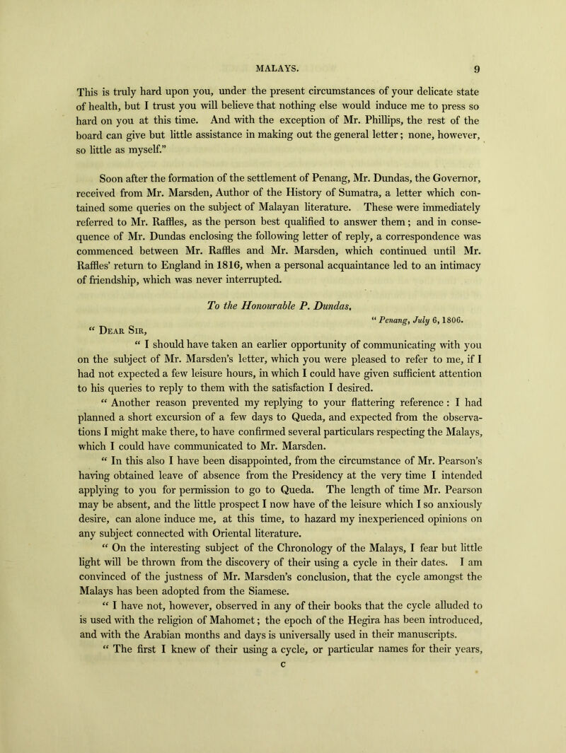 This is truly hard upon you, under the present circumstances of your delicate state of health, but I trust you will believe that nothing else would induce me to press so hard on you at this time. And with the exception of Mr. Phillips, the rest of the board can give but little assistance in making out the general letter; none, however, so little as myself.” Soon after the formation of the settlement of Penang, Mr. Dundas, the Governor, received from Mr. Marsden, Author of the History of Sumatra, a letter which con- tained some queries on the subject of Malayan literature. These were immediately referred to Mr. Raffles, as the person best qualified to answer them; and in conse- quence of Mr. Dundas enclosing the following letter of reply, a correspondence was commenced between Mr. Raffles and Mr. Marsden, which continued until Mr. Raffles’ return to England in 1816, when a personal acquaintance led to an intimacy of friendship, which was never interrupted. To the Honourable P. Dundas, “ Penang, July 6, 1806. “ Dear Sir, “ I should have taken an earlier opportunity of communicating with you on the subject of Mr. Marsden’s letter, which you were pleased to refer to me, if I had not expected a few leisure hours, in which I could have given sufficient attention to his queries to reply to them with the satisfaction I desired. “ Another reason prevented my replying to your flattering reference : I had planned a short excursion of a few days to Queda, and expected from the observa- tions I might make there, to have confirmed several particulars respecting the Malays, which I could have communicated to Mr. Marsden. “ In this also I have been disappointed, from the circumstance of Mr. Pearson’s having obtained leave of absence from the Presidency at the very time I intended applying to you for permission to go to Queda. The length of time Mr. Pearson may be absent, and the little prospect I now have of the leisure which I so anxiously desire, can alone induce me, at this time, to hazard my inexperienced opinions on any subject connected with Oriental literature. “ On the interesting subject of the Chronology of the Malays, I fear but little light will be thrown from the discovery of their using a cycle in their dates. I am convinced of the justness of Mr. Marsden’s conclusion, that the cycle amongst the Malays has been adopted from the Siamese. “ I have not, however, observed in any of their books that the cycle alluded to is used with the religion of Mahomet; the epoch of the Hegira has been introduced, and with the Arabian months and days is universally used in their manuscripts. “ The first I knew of their using a cycle, or particular names for their years, c