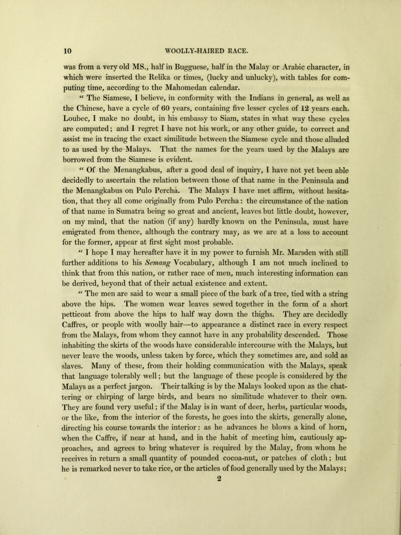 was from a very old MS., half in Bugguese, half in the Malay or Arabic character, in which were inserted the Relika or times, (lucky and unlucky), with tables for com- puting time, according to the Mahomedan calendar. “ The Siamese, I believe, in conformity with the Indians in general, as well as the Chinese, have a cycle of 60 years, containing five lesser cycles of 12 years each. Loubec, I make no doubt, in his embassy to Siam, states in what way these cycles are computed; and I regret I have not his work, or any other guide, to correct and assist me in tracing the exact similitude between the Siamese cycle and those alluded to as used by the Malays. That the names for the years used by the Malays are borrowed from the Siamese is evident. “ Of the Menangkabus, after a good deal of inquiry, I have not yet been able decidedly to ascertain the relation between those of that name in the Peninsula and the Menangkabus on Pulo Percha. The Malays I have met affirm, without hesita- tion, that they all come originally from Pulo Percha: the circumstance of the nation of that name in Sumatra being so great and ancient, leaves but little doubt, however, on my mind, that the nation (if any) hardly known on the Peninsula, must have emigrated from thence, although the contrary may, as we are at a loss to account for the former, appear at first sight most probable. “ I hope I may hereafter have it in my power to furnish Mr. Marsden with still further additions to his Semang Vocabulary, although I am not much inclined to think that from this nation, or rather race of men, much interesting information can be derived, beyond that of their actual existence and extent. “ The men are said to wear a small piece of the bark of a tree, tied with a string above the hips. The women wear leaves sewed together in the form of a short petticoat from above the hips to half way down the thighs. They are decidedly CafFres, or people with woolly hair—to appearance a distinct race in every respect from the Malays, from whom they cannot have in any probability descended. Those inhabiting the skirts of the woods have considerable intercourse with the Malays, but never leave the woods, unless taken by force, which they sometimes are, and sold as slaves. Many of these, from their holding communication with the Malays, speak that language tolerably well; but the language of these people is considered by the Malays as a perfect jargon. Their talking is by the Malays looked upon as the chat- tering or chirping of large birds, and bears no similitude whatever to their own. They are found very useful; if the Malay is in want of deer, herbs, particular woods, or the like, from the interior of the forests, he goes into the skirts, generally alone, directing his course towards the interior: as he advances he blows a kind of horn, when the Caffre, if near at hand, and in the habit of meeting him, cautiously ap- proaches, and agrees to bring whatever is required by the Malay, from whom he receives in return a small quantity of pounded cocoa-nut, or patches of cloth; but he is remarked never to take rice, or the articles of food generally used by the Malays; 2