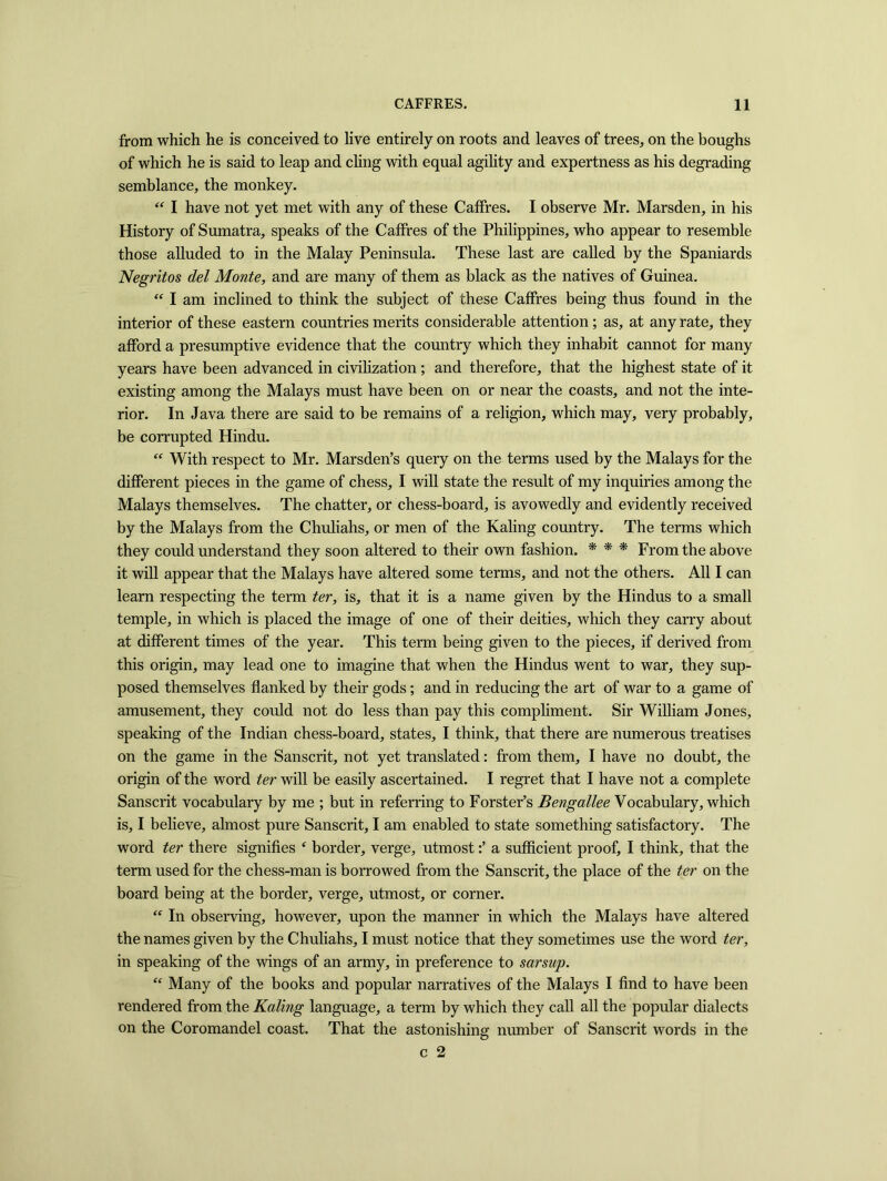 from which he is conceived to live entirely on roots and leaves of trees, on the boughs of which he is said to leap and cling with equal agility and expertness as his degrading semblance, the monkey. “ I have not yet met with any of these CafFres. I observe Mr. Marsden, in his History of Sumatra, speaks of the CafFres of the Philippines, who appear to resemble those alluded to in the Malay Peninsula. These last are called by the Spaniards Negritos del Monte, and are many of them as black as the natives of Guinea. “ I am inclined to think the subject of these Caffres being thus found in the interior of these eastern countries merits considerable attention; as, at any rate, they afford a presumptive evidence that the country which they inhabit cannot for many years have been advanced in civilization ; and therefore, that the highest state of it existing among the Malays must have been on or near the coasts, and not the inte- rior. In Java there are said to be remains of a religion, which may, very probably, be corrupted Hindu. “ With respect to Mr. Marsden’s query on the terms used by the Malays for the different pieces in the game of chess, I will state the result of my inquiries among the Malays themselves. The chatter, or chess-board, is avowedly and evidently received by the Malays from the Chuliahs, or men of the Kaling country. The terms which they could understand they soon altered to their own fashion. * * * From the above it will appear that the Malays have altered some terms, and not the others. All I can learn respecting the term ter, is, that it is a name given by the Hindus to a small temple, in which is placed the image of one of their deities, which they carry about at different times of the year. This term being given to the pieces, if derived from this origin, may lead one to imagine that when the Hindus went to war, they sup- posed themselves flanked by their gods; and in reducing the art of war to a game of amusement, they could not do less than pay this compliment. Sir William Jones, speaking of the Indian chess-board, states, I think, that there are numerous treatises on the game in the Sanscrit, not yet translated: from them, I have no doubt, the origin of the word ter will be easily ascertained. I regret that I have not a complete Sanscrit vocabulary by me ; but in referring to Forster’s Bengallee Vocabulary, which is, I believe, almost pure Sanscrit, I am enabled to state something satisfactory. The word ter there signifies ‘ border, verge, utmosta sufficient proof, I think, that the term used for the chess-man is borrowed from the Sanscrit, the place of the ter on the board being at the border, verge, utmost, or corner. “ In observing, however, upon the manner in which the Malays have altered the names given by the Chuliahs, I must notice that they sometimes use the word ter, in speaking of the wings of an army, in preference to sarsup. “ Many of the books and popular narratives of the Malays I find to have been rendered from the Kaling language, a term by which they call all the popular dialects on the Coromandel coast. That the astonishing number of Sanscrit words in the c 2