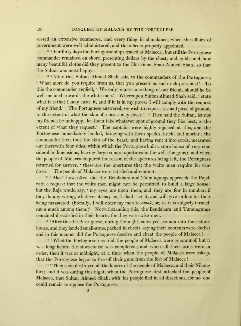 sessed an extensive commerce, and every thing in abundance, when the affairs of government were well administered, and the officers properly appointed. “ ‘ For forty days the Portuguese ships traded at Malacca; but still the Portuguese commander remained on shore, presenting dollars by the chest, and gold; and how many beautiful cloths did they present to the illustrious Shah Ahmed Shah, so that the Sultan was most happy !  ‘ After this Sultan Ahmed Shah said to the commanders of the Portuguese, ‘ What more do you require from us, that you present us such rich presents ? ’ To this the commander replied, ‘ We only request one thing of our friend, should he be well inclined towards the white men.’ Whereupon Sultan Ahmed Shah said, ‘ state what it is that I may hear it, and if it is in my power I will comply with the request of my friend.’ The Portuguese answered, we wish to request a small piece of ground, to the extent of what the skin of a beast may cover.’ ‘ Then said the Sultan, let not my friends be unhappy, let them take whatever spot of ground they like best, to the extent of what they request.’ The captains were highly rejoiced at this, and the Portuguese immediately landed, bringing with them spades, brick, and mortar; the commander then took the skin of the beast, and having rent it into cords, measured out therewith four sides, within which the Portuguese built a store-house of very con- siderable dimensions, leaving large square apertures in the walls for guns; and when the people of Malacca enquired the reason of the apertures being left, the Portuguese returned for answer, ‘ these are the apertures that the white men require for win- dows.’ The people of Malacca were satisfied and content. “ ‘ Alas! how often did the Bendahara and Tumungungs approach the Rajah with a request that the white men might not be permitted to build a large house: but the Raja would say, ‘ my eyes are upon them, and they are few in number: if they do any wrong, whatever it may be, I shall see it, and will give orders for their being massacred, (literally, I will order my men to amok, or, as it is vulgarly termed, run a muck among them.)’ Notwithstanding this, the Bendahara and Tumungungs remained dissatisfied in their hearts, for they were wise men. “ ‘After this the Portuguese, during the night, conveyed cannon into their store- house, and they landed small-arms, packed in chests, saying their contents were cloths; and in this manner did the Portuguese deceive and cheat the people of Malacca! “ ‘ What the Portuguese next did, the people of Malacca were ignorant of, but it was long before the store-house was completed; and when all their arms were in order, then it was at midnight, at a time when the people of Malacca were asleep, that the Portuguese began to fire off their guns from the fort of Malacca! “ ‘ They soon destroyed all the houses of the people of Malacca, and their Nibong fort; and it was during this night, when the Portuguese first attacked the people of Malacca, that Sultan Ahmed Shah, with his people fled in all directions, for no one could remain to oppose the Portuguese. 2