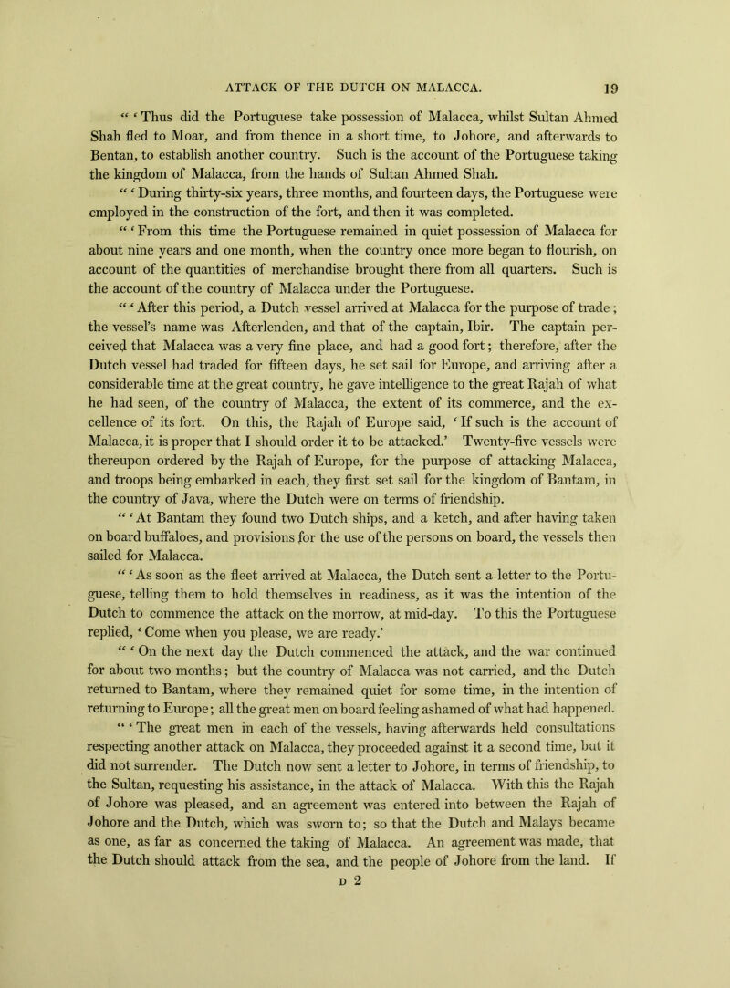 “ ‘ Thus did the Portuguese take possession of Malacca, whilst Sultan Ahmed Shah fled to Moar, and from thence in a short time, to Johore, and afterwards to Bentan, to establish another country. Such is the account of the Portuguese taking the kingdom of Malacca, from the hands of Sultan Ahmed Shah. “ ‘ During thirty-six years, three months, and fourteen days, the Portuguese were employed in the construction of the fort, and then it was completed. “ ‘ From this time the Portuguese remained in quiet possession of Malacca for about nine years and one month, when the country once more began to flourish, on account of the quantities of merchandise brought there from all quarters. Such is the account of the country of Malacca under the Portuguese. “ ‘ After this period, a Dutch vessel arrived at Malacca for the purpose of trade ; the vessel’s name was Afterlenden, and that of the captain, Ibir. The captain per- ceived that Malacca was a very fine place, and had a good fort; therefore, after the Dutch vessel had traded for fifteen days, he set sail for Europe, and arriving after a considerable time at the great country, he gave intelligence to the great Rajah of what he had seen, of the country of Malacca, the extent of its commerce, and the ex- cellence of its fort. On this, the Rajah of Europe said, ‘ If such is the account of Malacca, it is proper that I should order it to be attacked.’ Twenty-five vessels were thereupon ordered by the Rajah of Europe, for the purpose of attacking Malacca, and troops being embarked in each, they first set sail for the kingdom of Bantam, in the country of Java, where the Dutch were on terms of friendship. “ ‘ At Bantam they found two Dutch ships, and a ketch, and after having taken on board buffaloes, and provisions for the use of the persons on board, the vessels then sailed for Malacca. “ ‘ As soon as the fleet arrived at Malacca, the Dutch sent a letter to the Portu- guese, telling them to hold themselves in readiness, as it was the intention of the Dutch to commence the attack on the morrow, at mid-day. To this the Portuguese replied, ‘ Come when you please, we are ready.’ “ ‘ On the next day the Dutch commenced the attack, and the war continued for about two months; but the country of Malacca was not carried, and the Dutch returned to Bantam, where they remained quiet for some time, in the intention of returning to Europe; all the great men on board feeling ashamed of what had happened. “ f The great men in each of the vessels, having afterwards held consultations respecting another attack on Malacca, they proceeded against it a second time, but it did not surrender. The Dutch now sent a letter to Johore, in terms of friendship, to the Sultan, requesting his assistance, in the attack of Malacca. With this the Rajah of Johore was pleased, and an agreement was entered into between the Rajah of Johore and the Dutch, which was sworn to; so that the Dutch and Malays became as one, as far as concerned the taking of Malacca. An agreement was made, that the Dutch should attack from the sea, and the people of Johore from the land. II d 2