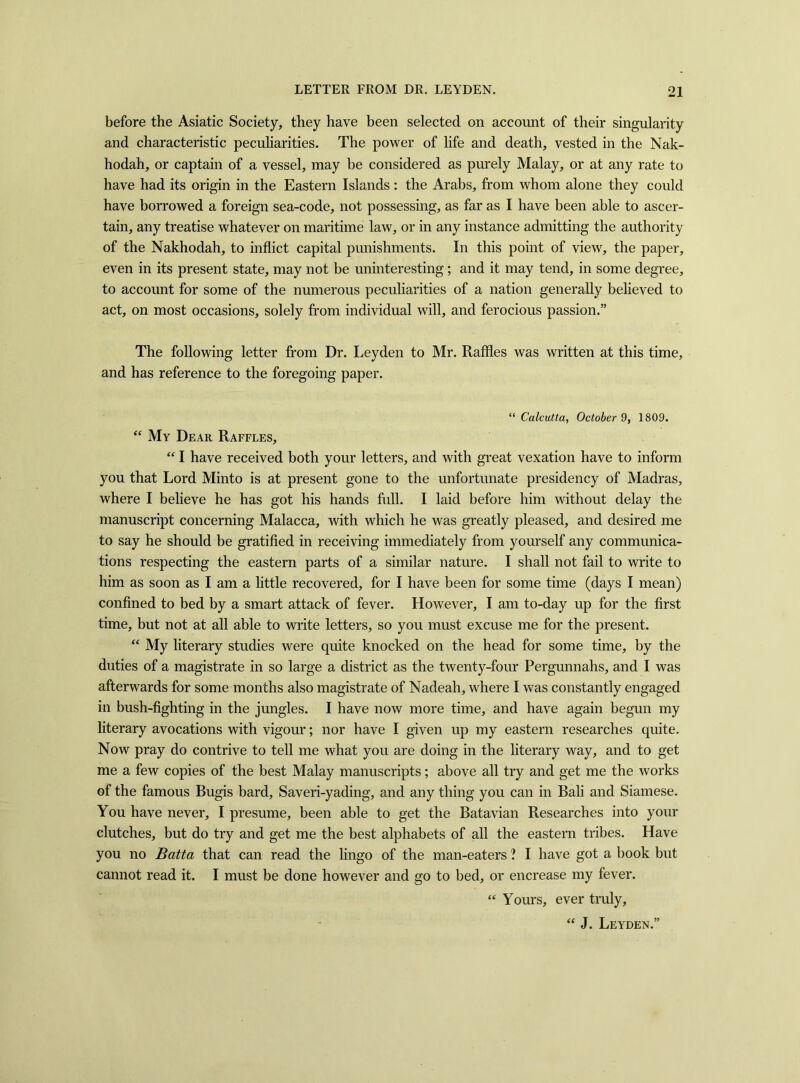 before the Asiatic Society, they have been selected on account of their singularity and characteristic peculiarities. The power of life and death, vested in the Nak- hodah, or captain of a vessel, may be considered as purely Malay, or at any rate to have had its origin in the Eastern Islands : the Arabs, from whom alone they could have borrowed a foreign sea-code, not possessing, as far as I have been able to ascer- tain, any treatise whatever on maritime law, or in any instance admitting the authority of the Nakhodah, to inflict capital punishments. In this point of view, the paper, even in its present state, may not be uninteresting; and it may tend, in some degree, to account for some of the numerous peculiarities of a nation generally believed to act, on most occasions, solely from individual will, and ferocious passion.” The following letter from Dr. Leyden to Mr. Raffles was written at this time, and has reference to the foregoing paper. “Calcutta, October 9, 1809. “ My Dear Raffles, “ I have received both your letters, and with great vexation have to inform you that Lord Minto is at present gone to the unfortunate presidency of Madras, where I believe he has got his hands full. I laid before him without delay the manuscript concerning Malacca, with which he was greatly pleased, and desired me to say he should be gratified in receiving immediately from yourself any communica- tions respecting the eastern parts of a similar nature. I shall not fail to write to him as soon as I am a little recovered, for I have been for some time (days I mean) confined to bed by a smart attack of fever. However, I am to-day up for the first time, but not at all able to write letters, so you must excuse me for the present. “ My literary studies were quite knocked on the head for some time, by the duties of a magistrate in so large a district as the twenty-four Pergunnahs, and I was afterwards for some months also magistrate of Nadeah, where I was constantly engaged in bush-fighting in the jungles. I have now more time, and have again begun my literary avocations with vigour; nor have I given up my eastern researches quite. Now pray do contrive to tell me what you are doing in the literary way, and to get me a few copies of the best Malay manuscripts; above all try and get me the works of the famous Bugis bard, Saveri-yading, and any thing you can in Bali and Siamese. You have never, I presume, been able to get the Batavian Researches into your clutches, but do try and get me the best alphabets of all the eastern tribes. Have you no Batta that can read the lingo of the man-eaters ? I have got a book but cannot read it. I must be done however and go to bed, or encrease my fever. “ Yours, ever truly. “ J. Leyden.'
