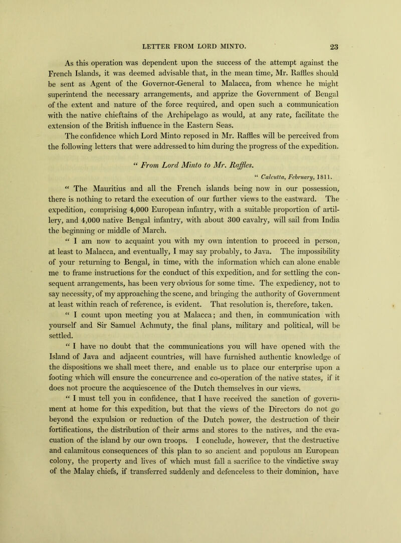 As this operation was dependent upon the success of the attempt against the French Islands, it was deemed advisable that, in the mean time, Mr. Raffles should be sent as Agent of the Governor-General to Malacca, from whence he might superintend the necessary arrangements, and apprize the Government of Bengal of the extent and nature of the force required, and open such a communication with the native chieftains of the Archipelago as would, at any rate, facilitate the extension of the British influence in the Eastern Seas. The confidence which Lord Minto reposed in Mr. Raffles will be perceived from the following letters that were addressed to him during the progress of the expedition. “ From Lord Minto to Mr. Raffles. “ Calcutta, February, 1811. “ The Mauritius and all the French islands being now in our possession, there is nothing to retard the execution of our further views to the eastward. The expedition, comprising 4,000 European infantry, with a suitable proportion of artil- lery, and 4,000 native Bengal infantry, with about 300 cavalry, will sail from India the beginning or middle of March. “ I am now to acquaint you with my own intention to proceed in person, at least to Malacca, and eventually, I may say probably, to Java. The impossibility of your returning to Bengal, in time, with the information which can alone enable me to frame instructions for the conduct of this expedition, and for settling the con- sequent arrangements, has been very obvious for some time. The expediency, not to say necessity, of my approaching the scene, and bringing the authority of Government at least within reach of reference, is evident. That resolution is, therefore, taken. “ I count upon meeting you at Malacca; and then, in communication with yourself and Sir Samuel Achmuty, the final plans, military and political, will be settled. “ I have no doubt that the communications you will have opened with the Island of Java and adjacent countries, will have furnished authentic knowledge of the dispositions we shall meet there, and enable us to place our enterprise upon a footing which will ensure the concurrence and co-operation of the native states, if it does not procure the acquiescence of the Dutch themselves in our views. “ I must tell you in confidence, that I have received the sanction of govern- ment at home for this expedition, but that the views of the Directors do not go beyond the expulsion or reduction of the Dutch power, the destruction of their fortifications, the distribution of their arms and stores to the natives, and the eva- cuation of the island by our own troops. I conclude, however, that the destructive and calamitous consequences of this plan to so ancient and populous an European colony, the property and lives of which must fall a sacrifice to the vindictive sway of the Malay chiefs, if transferred suddenly and defenceless to their dominion, have