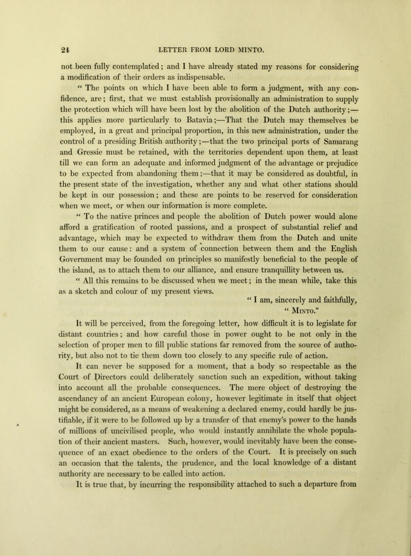 not been fully contemplated; and I have already stated my reasons for considering a modification of their orders as indispensable. “ The points on which I have been able to form a judgment, with any con- fidence, are; first, that we must establish provisionally an administration to supply the protection which will have been lost by the abolition of the Dutch authority;— this applies more particularly to Batavia;—That the Dutch may themselves be employed, in a great and principal proportion, in this new administration, under the control of a presiding British authority;—that the two principal ports of Samarang and Gressie must be retained, with the territories dependent upon them, at least till we can form an adequate and informed judgment of the advantage or prejudice to be expected from abandoning them;—that it may be considered as doubtful, in the present state of the investigation, whether any and what other stations should be kept in our possession; and these are points to be reserved for consideration when we meet, or when our information is more complete. “To the native princes and people the abolition of Dutch power would alone afford a gratification of rooted passions, and a prospect of substantial relief and advantage, which may be expected to withdraw them from the Dutch and unite them to our cause: and a system of connection between them and the English Government may be founded on principles so manifestly beneficial to the people of the island, as to attach them to our alliance, and ensure tranquillity between us. “ All this remains to be discussed when we meet; in the mean while, take this as a sketch and colour of my present views. “ I am, sincerely and faithfully, “ Minto.” It will be perceived, from the foregoing letter, how difficult it is to legislate for distant countries; and how careful those in power ought to be not only in the selection of proper men to fill public stations far removed from the source of autho- rity, but also not to tie them down too closely to any specific rule of action. It can never be supposed for a moment, that a body so respectable as the Court of Directors could deliberately sanction such an expedition, without taking into account all the probable consequences. The mere object of destroying the ascendancy of an ancient European colony, however legitimate in itself that object might be considered, as a means of weakening a declared enemy, could hardly be jus- tifiable, if it were to be followed up by a transfer of that enemy’s power to the hands of millions of uncivilised people, who would instantly annihilate the whole popula- tion of their ancient masters. Such, however, would inevitably have been the conse- quence of an exact obedience to the orders of the Court. It is precisely on such an occasion that the talents, the prudence, and the local knowledge of a distant authority are necessary to be called into action. It is true that, by incurring the responsibility attached to such a departure from