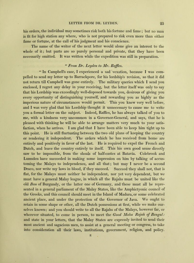 his orders, the individual may sometimes risk both his fortune and fame ; but no man is fit for high station any where, who is not prepared to risk even more than either fame or fortune, at the call of his judgment and his conscience. The name of the writer of the next letter would alone give an interest to the whole of it; but parts are so purely personal and private, that they have been necessarily omitted. It was Written while the expedition was still in preparation. “ From Dr. Leyden to Mr. Raffles. “ In Campbell’s case, I experienced a sad vexation, because I was com- pelled to send my letter up to Barrackpore, for his lordship’s revision, so that it did not return till Campbell was gone entirely. The military queries which I send you enclosed, I regret any delay in your receiving, but the letter itself was only to say that his Lordship was exceedingly well-disposed towards you, desirous of giving you every opportunity of distinguishing yourself, and rewarding you as highly as the imperious nature of circumstances would permit. This you knew very well before, and I was very glad that his Lordship thought it unnecessary to cause me to write you a formal letter on the subject. Indeed, Raffles, he has always talked of you to me, with a kindness very uncommon in a Governor-General, and says, that he is pleased with thinking he will be able to arrange matters very much to your satis- faction, when he arrives. I am glad that I have been able to keep him tight up to this point. He is still fluctuating between the two old plans of keeping the country or rendering it independent. The orders which he has received from home are entirely and positively in favor of the last. He is required to expel the French and Dutch, and leave the country entirely to itself. This his own good sense directly saw to be impossible, from the shoals of half-castes at Batavia. Colebrook and Lumsden have succeeded in making some impression on him by talking of accus- toming the Malays to independence, and all that; but may I never be a second Draco, nor write my laws in blood, if they succeed. Succeed they shall not, that is flat, for the Malays must neither be independent, nor yet very dependent, but we must have a general Malay league, in which all the Rajahs must be united like the old Ban of Burgundy, or the latter one of Germany, and these must all be repre- sented in a general parliament of the Malay States, like the Amphictyonic council of the Greeks, and this council should meet in the Island of Madura, or some celebrated ancient place, and under the protection of the Governor of Java. We ought to retain in some shape or other, all the Dutch possessions at first, while we make our- selves known; and you should write to all the Rajahs of the Malays, however far, or wherever situated, to come in person, to meet the Good Malia Rajah of Bengal: and state in your letters, that the Malay States are expressly invited to send their most ancient and sagacious men, to assist at a general meeting or congress, to take into consideration all their laws, institutions, government, religion, and policy.