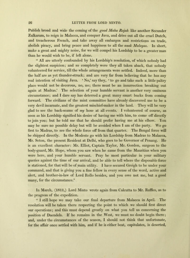 Publish broad and wide the coming of the good Malta Rajali like another Secunder Zulkaram, to reign in Malacca, and conquer Java, and drive out all the cruel Dutch, and treacherous French, and take away all embargos and restrictions on trade, abolish piracy, and bring peace and happiness to all the anak Malagas. In short, make a great and mighty noise, for we will compel his Lordship to be a greater man than he would wish to be, if left alone. “ All are utterly confounded by his Lordship’s resolution, of which nohody had the slightest suspicion; and so completely were they all taken aback, that nobody volunteered for service, till the whole arrangements were settled. Indeed, more than the half are as yet thunder-struck; and are very far from believing that he has any real intention of visiting Java. ‘No,’ say they, ‘to go and take such a little paltry place would not be decorous, no, no; there must be an insurrection breaking out again at Madras.’ The selection of your humble servant is another very ominous circumstance; and I dare say has deterred a great many smart bucks from coming forward. The civilians of the mint committee have already discovered me to be a very devil incarnate, and the greatest mischief-maker in the land. They wall be very glad to see the back-seams of my hose at all events. I volunteered of course, as soon as his Lordship signified his desire of having me with him, to come off directly to join you; but he told me that he should prefer having me at his elbow. You may be sure no possible delay but will be avoided when I am of the party. We go first to Madras, to see the whole force off from that quarter. The Bengal force will be shipped directly. In the Modeste go with his Lordship from Madras to Malacca, Mr. Seton, the present Resident at Delhi, who goes to be Governor of Penang. He is an excellent character: Mr. Elliot, Captain Taylor, Mr. Gordon, surgeon to the body-guard, Mr. Hope, whom you saw when he came from the Mauritius when you were here, and your humble servant. Pray be most particular in your military queries against the time of our arrival, and be able to tell where the disposable force is stationed, for that will be of main utility. I have secured Greigh to be under your command, and that is giving you a fine fellow in every sense of the word, active and alert, and brother-in-law of Lord Rollo besides, and you owe not me, but a good many, for the circumstance.” In March, (1811,) Lord Minto wrote again from Calcutta to Mr. Raffles, as to the progress of the expedition. “ I still hope we may take our final departure from Malacca in April. The resolution will be taken there respecting the point to which we should first direct our operations; and this must depend greatly on what you tell us concerning the position of Daendels. If he remains in the West, we must no doubt begin there; and, under the circumstances of the season, I should not think that unfortunate, for the affair once settled with him, and if he is either beat, capitulates, is deserted.