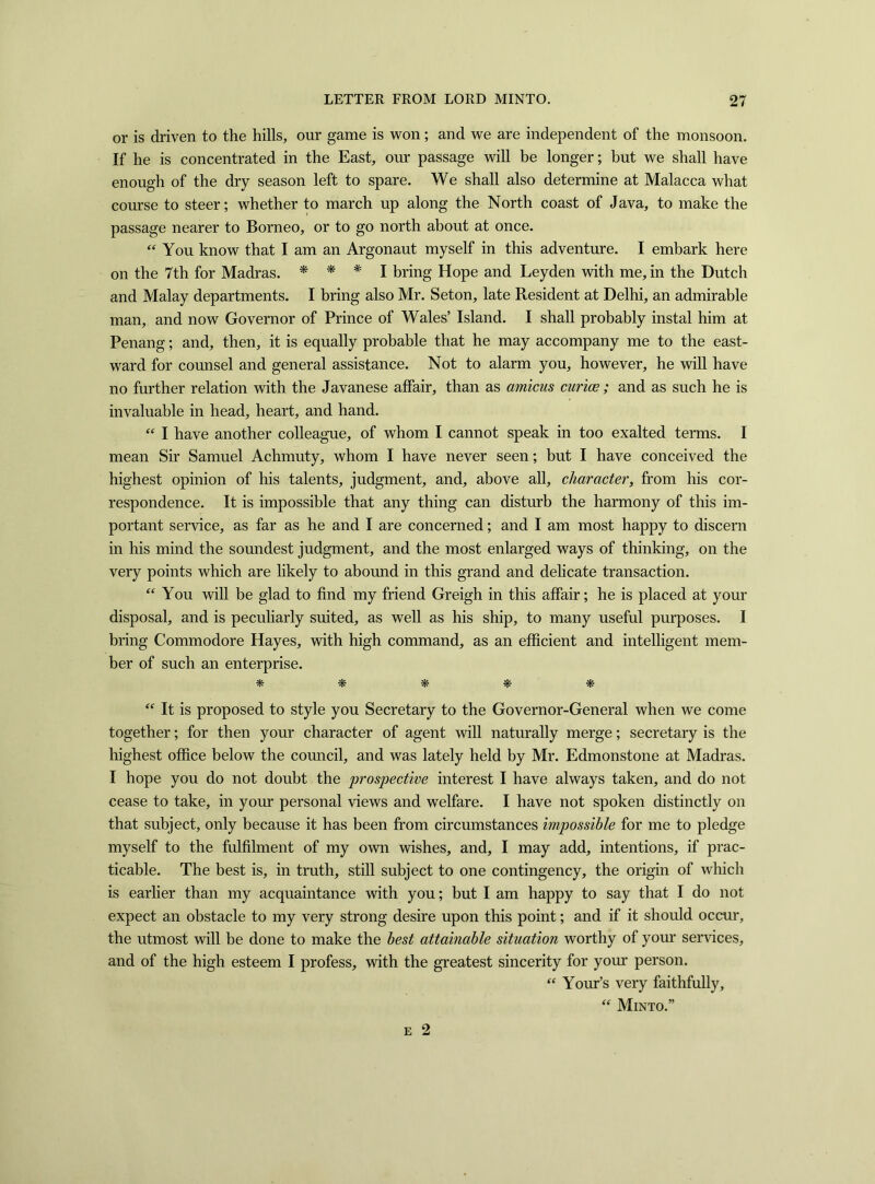 or is driven to the hills, our game is won; and we are independent of the monsoon. If he is concentrated in the East, our passage will be longer; but we shall have enough of the dry season left to spare. We shall also determine at Malacca what course to steer; whether to march up along the North coast of Java, to make the passage nearer to Borneo, or to go north about at once. “ You know that I am an Argonaut myself in this adventure. I embark here on the 7th for Madras. * * * I bring Hope and Leyden with me, in the Dutch and Malay departments. I bring also Mr. Seton, late Resident at Delhi, an admirable man, and now Governor of Prince of Wales’ Island. I shall probably instal him at Penang; and, then, it is equally probable that he may accompany me to the east- ward for counsel and general assistance. Not to alarm you, however, he will have no further relation with the Javanese affair, than as amicus curiae ; and as such he is invaluable in head, heart, and hand. “ I have another colleague, of whom I cannot speak in too exalted terms. I mean Sir Samuel Achmuty, whom I have never seen; but I have conceived the highest opinion of his talents, judgment, and, above all, character, from his cor- respondence. It is impossible that any thing can disturb the harmony of this im- portant service, as far as he and I are concerned; and I am most happy to discern in his mind the soundest judgment, and the most enlarged ways of thinking, on the very points which are likely to abound in this grand and delicate transaction. “ You will be glad to find my friend Greigh in this affair; he is placed at your disposal, and is peculiarly suited, as well as his ship, to many useful purposes. I bring Commodore Hayes, with high command, as an efficient and intelligent mem- ber of such an enterprise. *• * * # # “ It is proposed to style you Secretary to the Governor-General when we come together; for then your character of agent will naturally merge; secretary is the highest office below the council, and was lately held by Mr. Edmonstone at Madras. I hope you do not doubt the prospective interest I have always taken, and do not cease to take, in your personal views and welfare. I have not spoken distinctly on that subject, only because it has been from circumstances impossible for me to pledge myself to the fulfilment of my own wishes, and, I may add, intentions, if prac- ticable. The best is, in truth, still subject to one contingency, the origin of which is earlier than my acquaintance with you; but I am happy to say that I do not expect an obstacle to my very strong desire upon this point; and if it should occur, the utmost will be done to make the best attainable situation worthy of your services, and of the high esteem I profess, with the greatest sincerity for your person. “ Your’s very faithfully, “ Minto.”