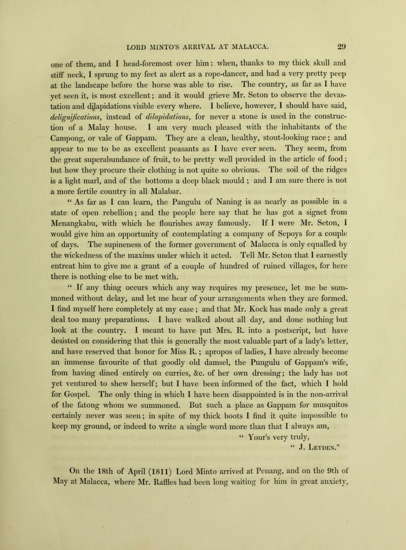 one of them, and I head-foremost over him: when, thanks to my thick skull and stiff neck, I sprung to my feet as alert as a rope-dancer, and had a very pretty peep at the landscape before the horse was able to rise. The country, as far as I have yet seen it, is most excellent; and it would grieve Mr. Seton to observe the devas- tation and dilapidations visible every where. I believe, however, I should have said, delignifications, instead of dilapidations, for never a stone is used in the construc- tion of a Malay house. I am very much pleased with the inhabitants of the Campong, or vale of Gappam. They are a clean, healthy, stout-looking race; and appear to me to be as excellent peasants as I have ever seen. They seem, from the great superabundance of fruit, to be pretty well provided in the article of food; but how they procure their clothing is not quite so obvious. The soil of the ridges is a light marl, and of the bottoms a deep black mould ; and I am sure there is not a more fertile country in all Malabar. “ As far as I can learn, the Pangulu of Naning is as nearly as possible in a state of open rebellion; and the people here say that he has got a signet from Menangkabu, with which he flourishes away famously. If I were Mr. Seton, I would give him an opportunity of contemplating a company of Sepoys for a couple of days. The supineness of the former government of Malacca is only equalled by the wickedness of the maxims under which it acted. Tell Mr. Seton that I earnestly entreat him to give me a grant of a couple of hundred of ruined villages, for here there is nothing else to be met with. “ If any thing occurs which any way requires my presence, let me be sum- moned without delay, and let me hear of your arrangements when they are formed. I find myself here completely at my ease ; and that Mr. Kock has made only a great deal too many preparations. I have walked about all day, and done nothing but look at the country. I meant to have put Mrs. R. into a postscript, but have desisted on considering that this is generally the most valuable part of a lady’s letter, and have reserved that honor for Miss R.; apropos of ladies, I have already become an immense favourite of that goodly old damsel, the Pungulu of Gappam’s wife, from having dined entirely on curries, &c. of her own dressing; the lady has not yet ventured to shew herself; but I have been informed of the fact, which I hold for Gospel. The only thing in which I have been disappointed is in the non-arrival of the fatong whom we summoned. But such a place as Gappam for musquitos certainly never was seen; in spite of my thick boots I find it quite impossible to keep my ground, or indeed to write a single word more than that I always am, “ Your’s very truly, “ J. Leyden.” On the 18th of April (1811) Lord Minto arrived at Penang, and on the 9th of May at Malacca, where Mr. Raffles had been long waiting for him in great anxiety.