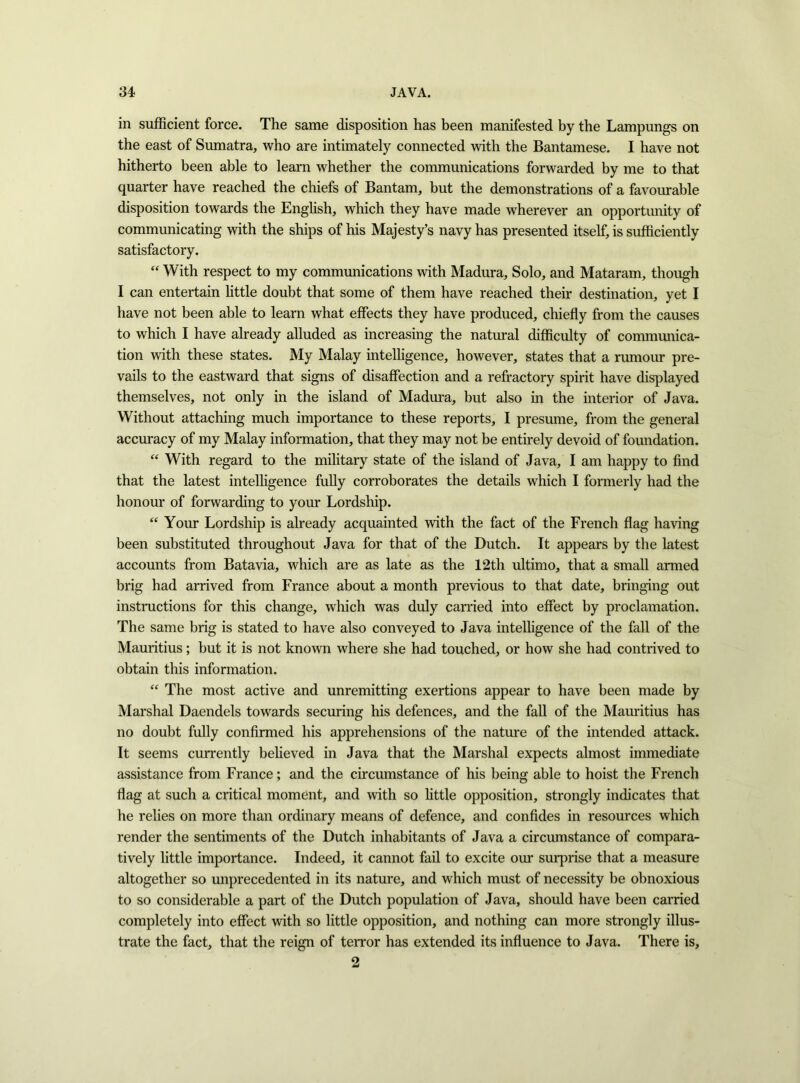in sufficient force. The same disposition has been manifested by the Lampungs on the east of Sumatra, who are intimately connected with the Bantamese. I have not hitherto been able to learn whether the communications forwarded by me to that quarter have reached the chiefs of Bantam, but the demonstrations of a favourable disposition towards the English, which they have made wherever an opportunity of communicating with the ships of his Majesty’s navy has presented itself, is sufficiently satisfactory. “ With respect to my communications with Madura, Solo, and Mataram, though I can entertain little doubt that some of them have reached their destination, yet I have not been able to learn what effects they have produced, chiefly from the causes to which I have already alluded as increasing the natural difficulty of communica- tion with these states. My Malay intelligence, however, states that a rumour pre- vails to the eastward that signs of disaffection and a refractory spirit have displayed themselves, not only in the island of Madura, but also in the interior of Java. Without attaching much importance to these reports, I presmne, from the general accuracy of my Malay information, that they may not be entirely devoid of foundation. “ With regard to the military state of the island of Java, I am happy to find that the latest intelligence fully corroborates the details which I formerly had the honour of forwarding to your Lordship. “ Your Lordship is already acquainted with the fact of the French flag having been substituted throughout Java for that of the Dutch. It appears by the latest accounts from Batavia, which are as late as the 12th ultimo, that a small armed brig had arrived from France about a month previous to that date, bringing out instructions for this change, which was duly carried into effect by proclamation. The same brig is stated to have also conveyed to Java intelligence of the fall of the Mauritius; but it is not known where she had touched, or how she had contrived to obtain this information. “ The most active and unremitting exertions appear to have been made by Marshal Daendels towards securing his defences, and the fall of the Mauritius has no doubt fully confirmed his apprehensions of the nature of the intended attack. It seems currently believed in Java that the Marshal expects almost immediate assistance from France; and the circumstance of his being able to hoist the French flag at such a critical moment, and with so little opposition, strongly indicates that he relies on more than ordinary means of defence, and confides in resources which render the sentiments of the Dutch inhabitants of Java a circumstance of compara- tively little importance. Indeed, it cannot fail to excite our surprise that a measure altogether so unprecedented in its nature, and which must of necessity be obnoxious to so considerable a part of the Dutch population of Java, should have been carried completely into effect with so little opposition, and nothing can more strongly illus- trate the fact, that the reign of terror has extended its influence to Java. There is, 2