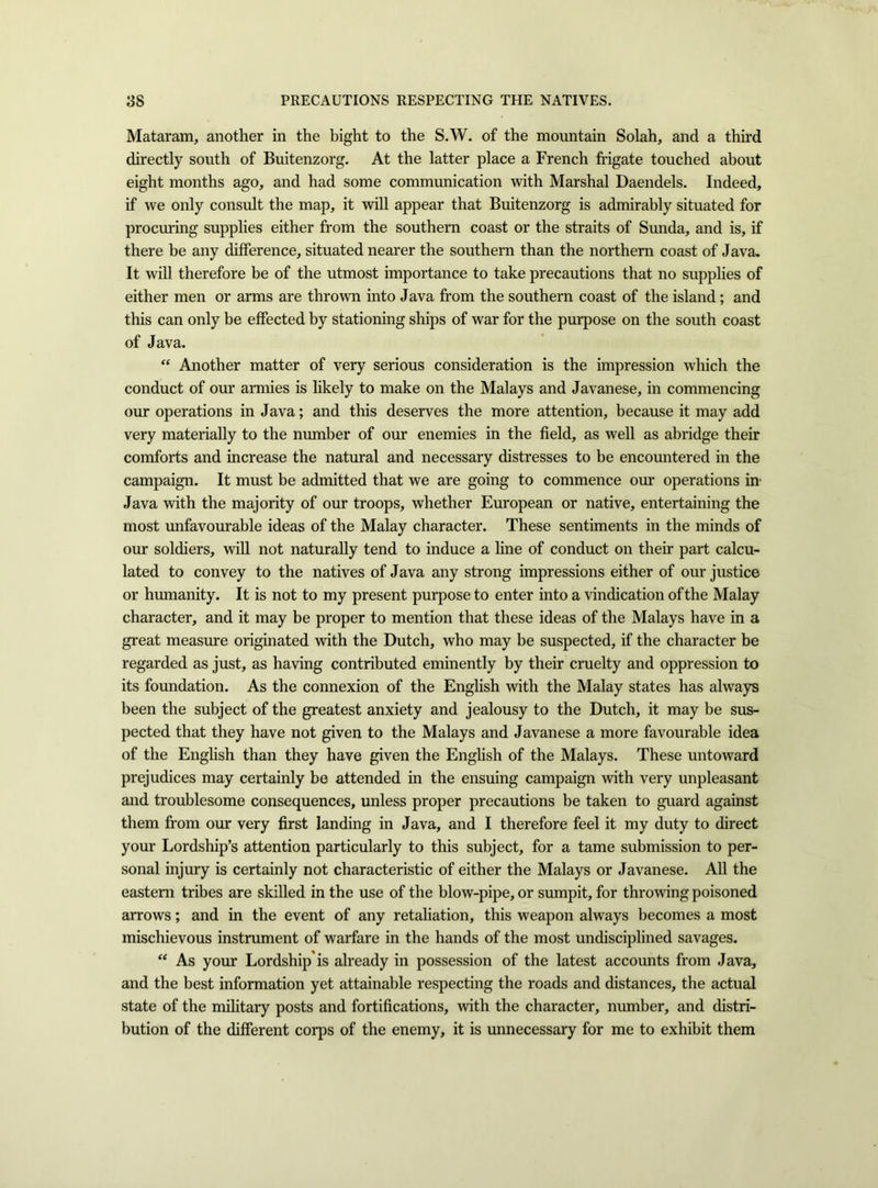 Mataram, another in the bight to the S.W. of the mountain Solah, and a thud directly south of Buitenzorg. At the latter place a French frigate touched about eight months ago, and had some communication with Marshal Daendels. Indeed, if we only consult the map, it will appear that Buitenzorg is admirably situated for procuring supplies either from the southern coast or the straits of Sunda, and is, if there be any difference, situated nearer the southern than the northern coast of Java, It will therefore be of the utmost importance to take precautions that no supplies of either men or arms are thrown into Java from the southern coast of the island; and this can only be effected by stationing ships of war for the purpose on the south coast of Java. “ Another matter of very serious consideration is the impression which the conduct of our armies is likely to make on the Malays and Javanese, in commencing our operations in Java; and this deserves the more attention, because it may add very materially to the number of our enemies in the field, as well as abridge their comforts and increase the natural and necessary distresses to be encountered in the campaign. It must be admitted that we are going to commence our operations in' Java with the majority of our troops, whether European or native, entertaining the most unfavourable ideas of the Malay character. These sentiments in the minds of our soldiers, will not naturally tend to induce a line of conduct on their part calcu- lated to convey to the natives of Java any strong impressions either of our justice or humanity. It is not to my present purpose to enter into a vindication of the Malay character, and it may be proper to mention that these ideas of the Malays have in a great measure originated with the Dutch, who may be suspected, if the character be regarded as just, as having contributed eminently by their cruelty and oppression to its foundation. As the connexion of the English with the Malay states has always been the subject of the greatest anxiety and jealousy to the Dutch, it may be sus- pected that they have not given to the Malays and Javanese a more favourable idea of the English than they have given the English of the Malays. These untoward prejudices may certainly be attended in the ensuing campaign with very unpleasant and troublesome consequences, unless proper precautions be taken to guard against them from our very first landing in Java, and I therefore feel it my duty to direct your Lordship’s attention particularly to this subject, for a tame submission to per- sonal injury is certainly not characteristic of either the Malays or Javanese. All the eastern tribes are skilled in the use of the blow-pipe, or sumpit, for throwing poisoned arrows; and in the event of any retaliation, this weapon always becomes a most mischievous instrument of warfare in the hands of the most undisciplined savages. “ As your Lordship'is already in possession of the latest accounts from Java, and the best information yet attainable respecting the roads and distances, the actual state of the military posts and fortifications, with the character, number, and distri- bution of the different corps of the enemy, it is unnecessary for me to exhibit them