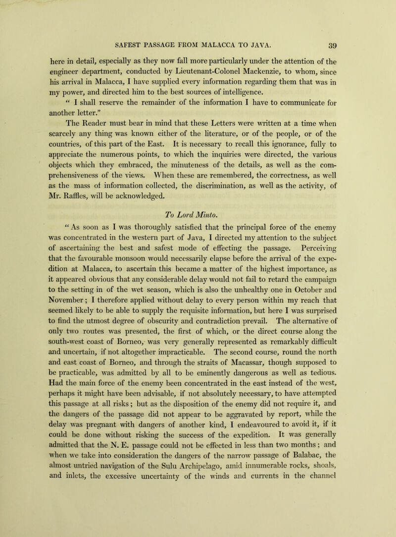 here in detail, especially as they now fall more particularly under the attention of the engineer department, conducted by Lieutenant-Colonel Mackenzie, to whom, since his arrival in Malacca, I have supplied every information regarding them that was in my power, and directed him to the best sources of intelligence. “ I shall reserve the remainder of the information I have to communicate for another letter.” The Reader must bear in mind that these Letters were written at a time when scarcely any thing was known either of the literature, or of the people, or of the countries, of this part of the East. It is necessary to recall this ignorance, fully to appreciate the numerous points, to which the inquiries were directed, the various objects which they embraced, the minuteness of the details, as well as the com- prehensiveness of the views. When these are remembered, the correctness, as well as the mass of information collected, the discrimination, as well as the activity, of Mr. Raffles, will be acknowledged. To Lord Mmto. “ As soon as I was thoroughly satisfied that the principal force of the enemy was concentrated in the western part of Java, I directed my attention to the subject of ascertaining the best and safest mode of effecting the passage. Perceiving that the favourable monsoon would necessarily elapse before the arrival of the expe- dition at Malacca, to ascertain this became a matter of the highest importance, as it appeared obvious that any considerable delay would not fail to retard the campaign to the setting in of the wet season, which is also the unhealthy one in October and November; I therefore applied without delay to every person within my reach that seemed likely to be able to supply the requisite information, but here I was surprised to find the utmost degree of obscurity and contradiction prevail. The alternative of only two routes was presented, the first of which, or the direct course along the south-west coast of Borneo, was very generally represented as remarkably difficult and uncertain, if not altogether impracticable. The second course, round the north and east coast of Borneo, and through the straits of Macassar, though supposed to be practicable, was admitted by all to be eminently dangerous as well as tedious. Had the main force of the enemy been concentrated in the east instead of the west, perhaps it might have been advisable, if not absolutely necessary, to have attempted this passage at all risks; but as the disposition of the enemy did not require it, and the dangers of the passage did not appear to be aggravated by report, while the delay was pregnant with dangers of another kind, I endeavoured to avoid it, if it could be done without risking the success of the expedition. It was generally admitted that the N. E. passage could not be effected in less than two months ; and when we take into consideration the dangers of the narrow passage of Balabac, the almost untried navigation of the Sulu Archipelago, amid innumerable rocks, shoals, and inlets, the excessive uncertainty of the winds and currents in the channel