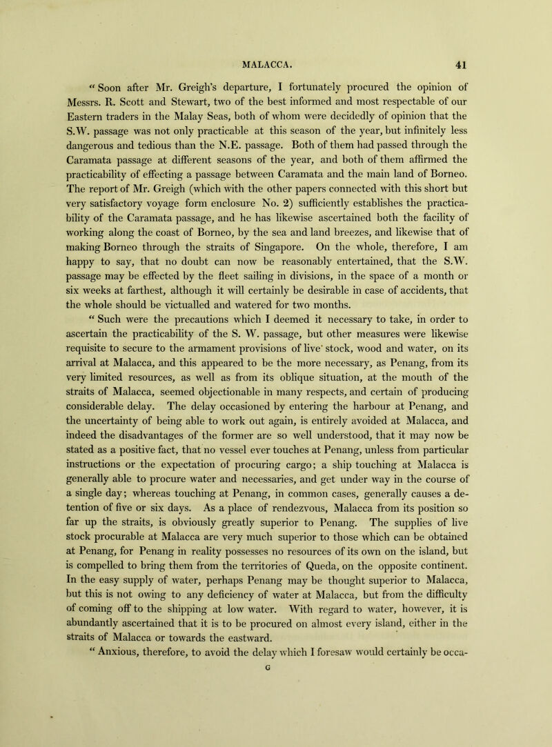 “ Soon after Mr. Greigh’s departure, I fortunately procured the opinion of Messrs. R. Scott and Stewart, two of the best informed and most respectable of our Eastern traders in the Malay Seas, both of whom were decidedly of opinion that the S.W. passage was not only practicable at this season of the year, but infinitely less dangerous and tedious than the N.E. passage. Both of them had passed through the Caramata passage at different seasons of the year, and both of them affirmed the practicability of effecting a passage between Caramata and the main land of Borneo. The report of Mr. Greigh (which with the other papers connected with this short but very satisfactory voyage form enclosure No. 2) sufficiently establishes the practica- bility of the Caramata passage, and he has likewise ascertained both the facility of working along the coast of Borneo, by the sea and land breezes, and likewise that of making Borneo through the straits of Singapore. On the whole, therefore, I am happy to say, that no doubt can now be reasonably entertained, that the S.W. passage may be effected by the fleet sailing in divisions, in the space of a month or six weeks at farthest, although it will certainly be desirable in case of accidents, that the whole should be victualled and watered for two months. “ Such were the precautions which I deemed it necessary to take, in order to ascertain the practicability of the S. W. passage, but other measures were likewise requisite to secure to the armament provisions of live' stock, wood and water, on its arrival at Malacca, and this appeared to be the more necessary, as Penang, from its very limited resources, as well as from its oblique situation, at the mouth of the straits of Malacca, seemed objectionable in many respects, and certain of producing considerable delay. The delay occasioned by entering the harbour at Penang, and the uncertainty of being able to work out again, is entirely avoided at Malacca, and indeed the disadvantages of the former are so well understood, that it may now be stated as a positive fact, that no vessel ever touches at Penang, unless from particular instructions or the expectation of procuring cargo; a ship touching at Malacca is generally able to procure water and necessaries, and get under way in the course of a single day; whereas touching at Penang, in common cases, generally causes a de- tention of five or six days. As a place of rendezvous, Malacca from its position so far up the straits, is obviously greatly superior to Penang. The supplies of live stock procurable at Malacca are very much superior to those which can be obtained at Penang, for Penang in reality possesses no resources of its own on the island, but is compelled to bring them from the territories of Queda, on the opposite continent. In the easy supply of water, perhaps Penang may be thought superior to Malacca, but this is not owing to any deficiency of water at Malacca, but from the difficulty of coming off to the shipping at low water. With regard to water, however, it is abundantly ascertained that it is to be procured on almost every island, either in the straits of Malacca or towards the eastward. “ Anxious, therefore, to avoid the delay which I foresaw would certainly be occa- G