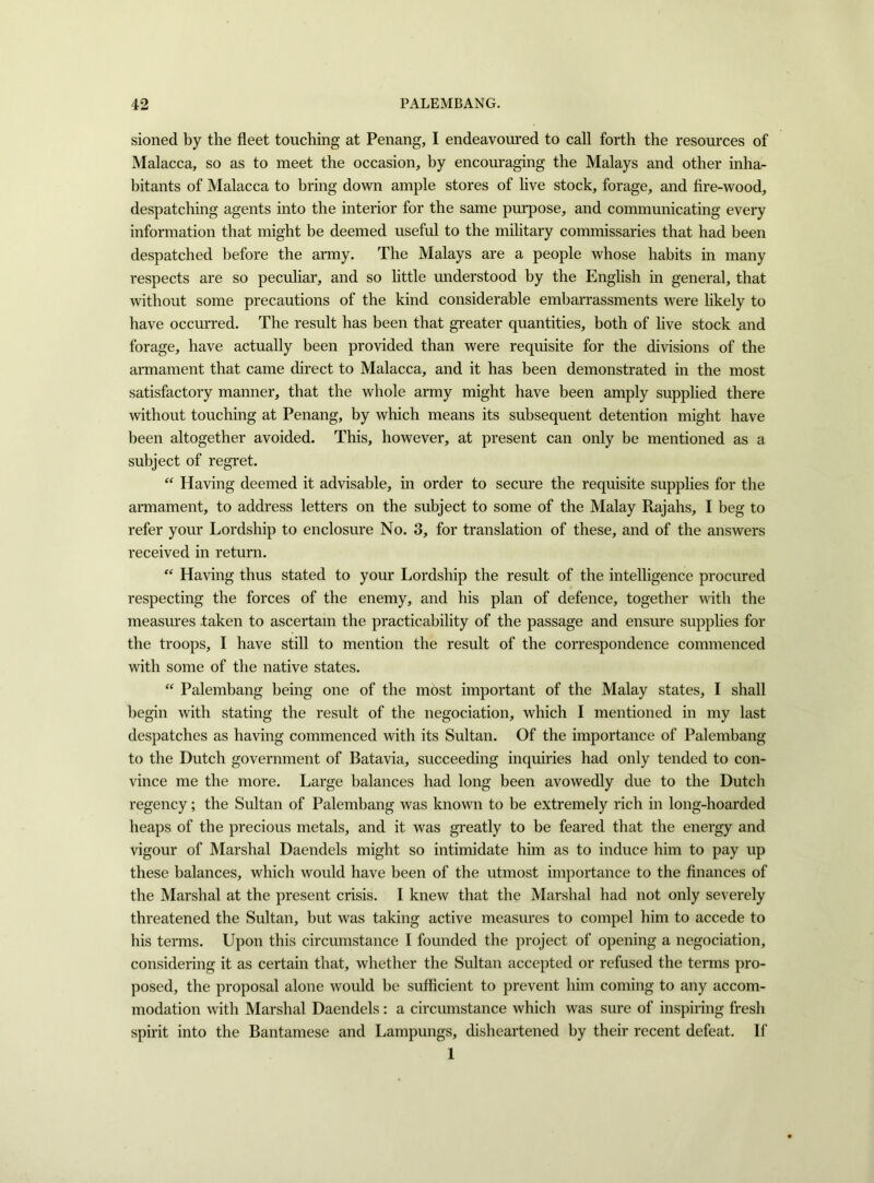 sioned by the fleet touching at Penang, I endeavoured to call forth the resources of Malacca, so as to meet the occasion, by encouraging the Malays and other inha- bitants of Malacca to bring down ample stores of live stock, forage, and fire-wood, despatching agents into the interior for the same purpose, and communicating every information that might be deemed useful to the military commissaries that had been despatched before the army. The Malays are a people whose habits in many respects are so peculiar, and so little understood by the English in general, that without some precautions of the kind considerable embarrassments were likely to have occurred. The result has been that greater quantities, both of live stock and forage, have actually been provided than were requisite for the divisions of the armament that came direct to Malacca, and it has been demonstrated in the most satisfactory manner, that the whole army might have been amply supplied there without touching at Penang, by which means its subsequent detention might have been altogether avoided. This, however, at present can only be mentioned as a subject of regret. “ Having deemed it advisable, in order to secure the requisite supplies for the armament, to address letters on the subject to some of the Malay Rajahs, I beg to refer your Lordship to enclosure No. 3, for translation of these, and of the answers received in return. “ Having thus stated to your Lordship the result of the intelligence procured respecting the forces of the enemy, and his plan of defence, together with the measures taken to ascertain the practicability of the passage and ensure supplies for the troops, I have still to mention the result of the correspondence commenced with some of the native states. “ Palembang being one of the most important of the Malay states, I shall begin with stating the result of the negociation, which I mentioned in my last despatches as having commenced with its Sultan. Of the importance of Palembang to the Dutch government of Batavia, succeeding inquiries had only tended to con- vince me the more. Large balances had long been avowedly due to the Dutch regency; the Sultan of Palembang was known to be extremely rich in long-hoarded heaps of the precious metals, and it was greatly to be feared that the energy and vigour of Marshal Daendels might so intimidate him as to induce him to pay up these balances, which would have been of the utmost importance to the finances of the Marshal at the present crisis. I knew that the Marshal had not only severely threatened the Sultan, but was taking active measures to compel him to accede to his terms. Upon this circumstance I founded the project of opening a negociation, considering it as certain that, whether the Sultan accepted or refused the terms pro- posed, the proposal alone would be sufficient to prevent him coming to any accom- modation with Marshal Daendels: a circumstance which was sure of inspiring fresh spirit into the Bantamese and Lampungs, disheartened by their recent defeat. If 1