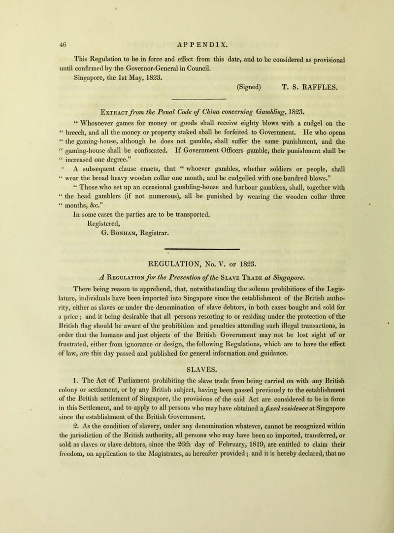 This Regulation to be in force and effect from this date, and to be considered as provisional until confirmed by the Governor-General in Council. Singapore, the 1st May, 1823. (Signed) T. S. RAFFLES. Extract from the Penal Code of China concerning Gambling, 1823. “ Whosoever games for money or goods shall receive eighty blows with a cudgel on the “ breech, and all the money or property staked shall be forfeited to Government. He who opens “ the gaming-house, although he does not gamble, shall suffer the same punishment, and the “ gaming-house shall be confiscated. If Government Officers gamble, their punishment shall be “ increased one degree.” ' A subsequent clause enacts, that “ whoever gambles, whether soldiers or people, shall “ wear the broad heavy wooden collar one month, and be cudgelled with one hundred blows.” “ Those who set up an occasional gambling-house and harbour gamblers, shall, together with “ the head gamblers (if not numerous), all be punished by wearing the wooden collar three “ months, &c.” In some cases the parties are to be transported. Registered, G. Bonham, Registrar. REGULATION, No. V. of 1823. A Regulation for the Prevention of the Slave Trade at Singapore. There being reason to apprehend, that, notwithstanding the solemn prohibitions of the Legis- lature, individuals have been imported into Singapore since the establishment of the British autho- rity, either as slaves or under the denomination of slave debtors, in both cases bought and sold for a price ; and it being desirable that all persons resorting to or residing under the protection of the British flag should be aware of the prohibition and penalties attending such illegal transactions, in order that the humane and just objects of the British Government may not be lost sight of or frustrated, either from ignorance or design, the following Regulations, which are to have the effect of law, are this day passed and published for general information and guidance. SLAVES. 1. The Act of Parliament prohibiting the slave trade from being carried on with any British colony or settlement, or by any British subject, having been passed previously to the establishment of the British settlement of Singapore, the provisions of the said Act are considered to be in force in this Settlement, and to apply to all persons who may have obtained a fixed residence at Singapore since the establishment of the British Government. 2. As the condition of slavery, under any denomination whatever, cannot be recognized within the jurisdiction of the British authority, all persons who may have been so imported, transferred, or sold as slaves or slave debtors, since the 26th day of February, 1819, are entitled to claim their freedom, on application to the Magistrates, as hereafter provided ; and it is hereby declared, that no