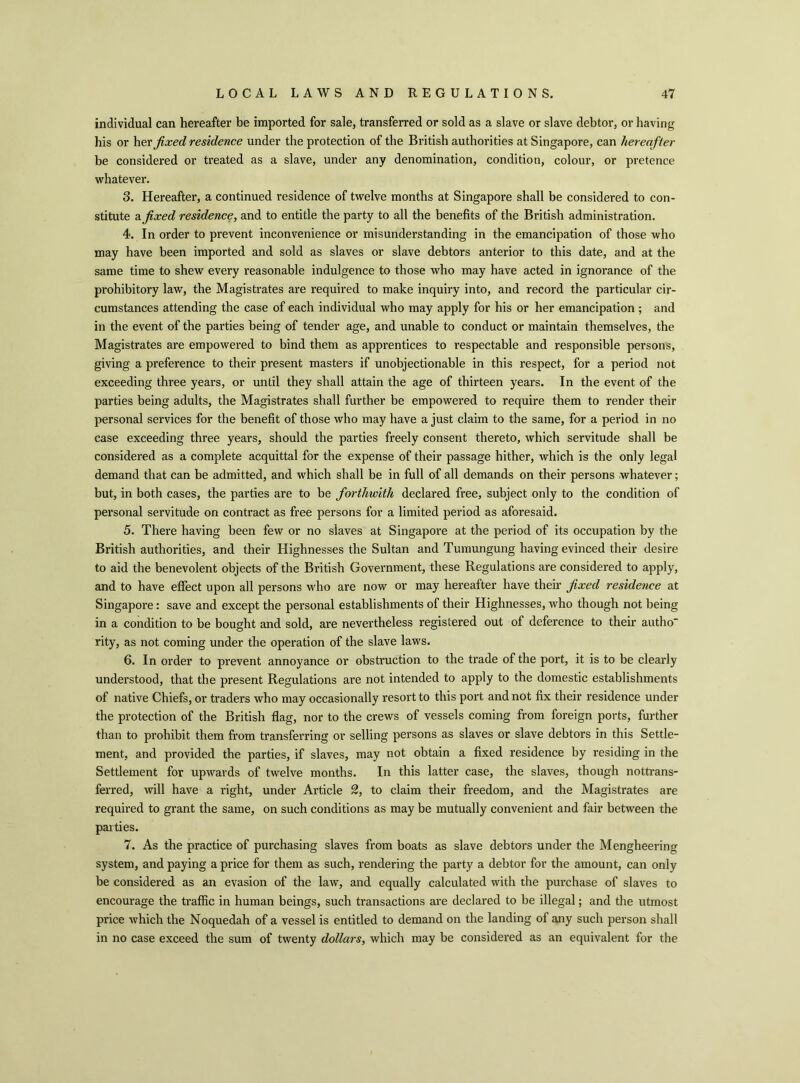individual can hereafter be imported for sale, transferred or sold as a slave or slave debtor, or having his or her fixed residence under the protection of the British authorities at Singapore, can hereafter be considered or treated as a slave, under any denomination, condition, colour, or pretence whatever. S. Hereafter, a continued residence of twelve months at Singapore shall be considered to con- stitute & fixed residence, and to entitle the party to all the benefits of the British administration. 4. In order to prevent inconvenience or misunderstanding in the emancipation of those who may have been imported and sold as slaves or slave debtors anterior to this date, and at the same time to shew every reasonable indulgence to those who may have acted in ignorance of the prohibitory law, the Magistrates are required to make inquiry into, and record the particular cir- cumstances attending the case of each individual who may apply for his or her emancipation ; and in the event of the parties being of tender age, and unable to conduct or maintain themselves, the Magistrates are empowered to bind them as apprentices to respectable and responsible persons, giving a preference to their present masters if unobjectionable in this respect, for a period not exceeding three years, or until they shall attain the age of thirteen years. In the event of the parties being adults, the Magistrates shall further be empowered to require them to render their personal services for the benefit of those who may have a just claim to the same, for a period in no case exceeding three years, should the parties freely consent thereto, which servitude shall be considered as a complete acquittal for the expense of their passage hither, which is the only legal demand that can be admitted, and which shall be in full of all demands on their persons whatever; but, in both cases, the parties are to be forthwith declared free, subject only to the condition of personal servitude on contract as free persons for a limited period as aforesaid. 5. There having been few or no slaves at Singapore at the period of its occupation by the British authorities, and their Highnesses the Sultan and Tumungung having evinced their desire to aid the benevolent objects of the British Government, these Regulations are considered to apply, and to have effect upon all persons who are now or may hereafter have their fixed residence at Singapore: save and except the personal establishments of their Highnesses, who though not being in a condition to be bought and sold, are nevertheless registered out of deference to their autho' rity, as not coming under the operation of the slave laws. 6. In order to prevent annoyance or obstruction to the trade of the port, it is to be clearly understood, that the present Regulations are not intended to apply to the domestic establishments of native Chiefs, or traders who may occasionally resort to this port and not fix their residence under the protection of the British flag, nor to the crews of vessels coming from foreign ports, further than to prohibit them from transferring or selling persons as slaves or slave debtors in this Settle- ment, and provided the parties, if slaves, may not obtain a fixed residence by residing in the Settlement for upwards of twelve months. In this latter case, the slaves, though nottrans- ferred, will have a right, under Article 2, to claim their freedom, and the Magistrates are required to grant the same, on such conditions as may be mutually convenient and fair between the paities. 7. As the practice of purchasing slaves from boats as slave debtors under the Mengheering system, and paying a price for them as such, rendering the party a debtor for the amount, can only be considered as an evasion of the law, and equally calculated with the purchase of slaves to encourage the traffic in human beings, such transactions are declared to be illegal; and the utmost price which the Noquedah of a vessel is entitled to demand on the landing of any such person shall in no case exceed the sum of twenty dollars, which may be considered as an equivalent for the