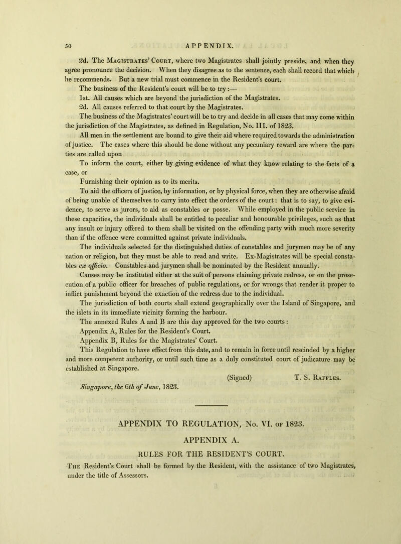 2d. The Magistrates’ Court, where two Magistrates shall jointly preside, and when they agree pronounce the decision. When they disagree as to the sentence, each shall record that which he recommends. But a new trial must commence in the Resident’s court. The business of the Resident’s court will be to try :— 1st. All causes which are beyond the jurisdiction of the Magistrates. 2d. All causes referred to that court by the Magistrates. The business of the Magistrates’ court will be to try and decide in all cases that may come within the jurisdiction of the Magistrates, as defined in Regulation, No. III. of 1823. All men in the settlement are bound to give their aid where required towards the administration of justice. The cases where this should be done without any pecuniary reward are where the par- ties are called upon To inform the court, either by giving evidence of what they know relating to the facts of a case, or Furnishing their opinion as to its merits. To aid the officers of justice, by information, or by physical force, when they are otherwise afraid of being unable of themselves to carry into effect the orders of the court: that is to say, to give evi- dence, to serve as jurors, to aid as constables or posse. While employed in the public service in these capacities, the individuals shall be entitled to peculiar and honourable privileges, such as that any insult or injury offered to them shall be visited on the offending party with much more severity than if the offence were committed against private individuals. The individuals selected for the distinguished duties of constables and jurymen may be of any nation or religion, but they must be able to read and write. Ex-Magistrates will be special consta- bles ex officio. Constables and jurymen shall be nominated by the Resident annually. Causes may be instituted either at the suit of persons claiming private redress, or on the prose- cution of a public officer for breaches of public regulations, or for wrongs that render it proper to inflict punishment beyond the exaction of the redress due to the individual. The jurisdiction of both courts shall extend geographically over the Island of Singapore, and the islets in its immediate vicinity forming the harbour. The annexed Rules A and B are this day approved for the two courts : Appendix A, Rules for the Resident’s Court. Appendix B, Rules for the Magistrates’ Court. This Regulation to have effect from this date, and to remain in force until rescinded by a higher and more competent authority, or until such time as a duly constituted court of judicature may be established at Singapore. (Signed) T. S. Raffles. Singapore, the 6th of June, 1823. APPENDIX TO REGULATION, No. VI. of 1823. APPENDIX A. RULES FOR THE RESIDENT’S COURT. The Resident’s Court shall be formed by the Resident, with the assistance of two Magistrates, under the title of Assessors.