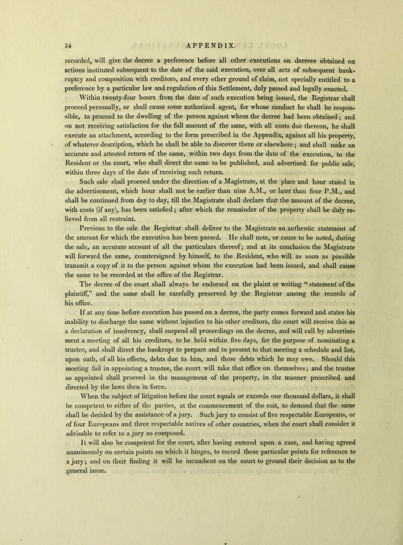 recorded, will give the decree a preference before all other executions on decrees obtained on actions instituted subsequent to the date of the said execution, over all acts of subsequent bank- ruptcy and composition with creditors, and every other ground of claim, not specially entitled to a preference by a particular law and regulation of this Settlement, duly passed and legally enacted. Within twenty-four hours from the date of such execution being issued, the Registrar shall proceed personally, or shall cause some authorized agent, for whose conduct he shall be respon- sible, to proceed to the dwelling of the person against whom the decree had been obtained; and on not receiving satisfaction for the full amount of the same, with all costs due thereon, he shall execute an attachment, according to the form prescribed in the Appendix, against all his property, of whatever description, which he shall be able to discover there or elsewhere; and shall make an accurate and attested return of the same, within two days from the date of the execution, to the Resident or the court, who shall direct the same to be published, and advertised for public sale, within three days of the date of receiving such return. Such sale shall proceed under the direction of a Magistrate, at the place and hour stated in the advertisement, which hour shall not be earlier than nine A.M., or later than four P.M., and shall be continued from day to day, till the Magistrate shall declare that the amount of the decree, with costs (if any), has been satisfied; after which the remainder of the property shall be duly re- lieved from all restraint. Previous to the sale the Registrar shall deliver to the Magistrate an authentic statement of the amount for which the execution has been passed. He shall note, or cause to be noted, during the sale, an accurate account of all the particulars thereof; and at its conclusion the Magistrate will forward the same, countersigned by himself, to the Resident, who will as soon as possible transmit a copy of it to the person against whom the execution had been issued, and shall cause the same to be recorded at the office of the Registrar. The decree of the court shall always be endorsed on the plaint or writing “ statement of the plaintiff,” and the same shall be carefully preserved by the Registrar among the records of his office. If at any time before execution has passed on a decree, the party comes forward and states his inability to discharge the same without injustice to his other creditors, the court will receive this as a declaration of insolvency, shall suspend all proceedings on the decree, and will call by advertise- ment a meeting of all his creditors, to be held within five days, for the purpose of nominating a trustee, and shall direct the bankrupt to prepare and to present to that meeting a schedule and list; upon oath, of all his effects, debts due to him, and those debts which he may owe. Should this meeting fail in appointing a trustee, the court will take that office on themselves; and the trustee so appointed shall proceed in the management of the property, in the manner prescribed and directed by the laws then in force. When the subject of litigation before the court equals or exceeds one thousand dollars, it shall be competent to either of the parties, at the commencement of the suit, to demand that the same shall be decided by the assistance of a jury. Such jury to consist of five respectable Europeans, or of four Europeans and three respectable natives of other countries, when the court shall consider it advisable to refer to a jury so composed. It will also be competent for the court, after having entered upon a case, and having agreed unanimously on certain points on which it hinges, to record these particular points for reference to a jury; and on their finding it will be incumbent on the court to ground their decision as to the general issue.