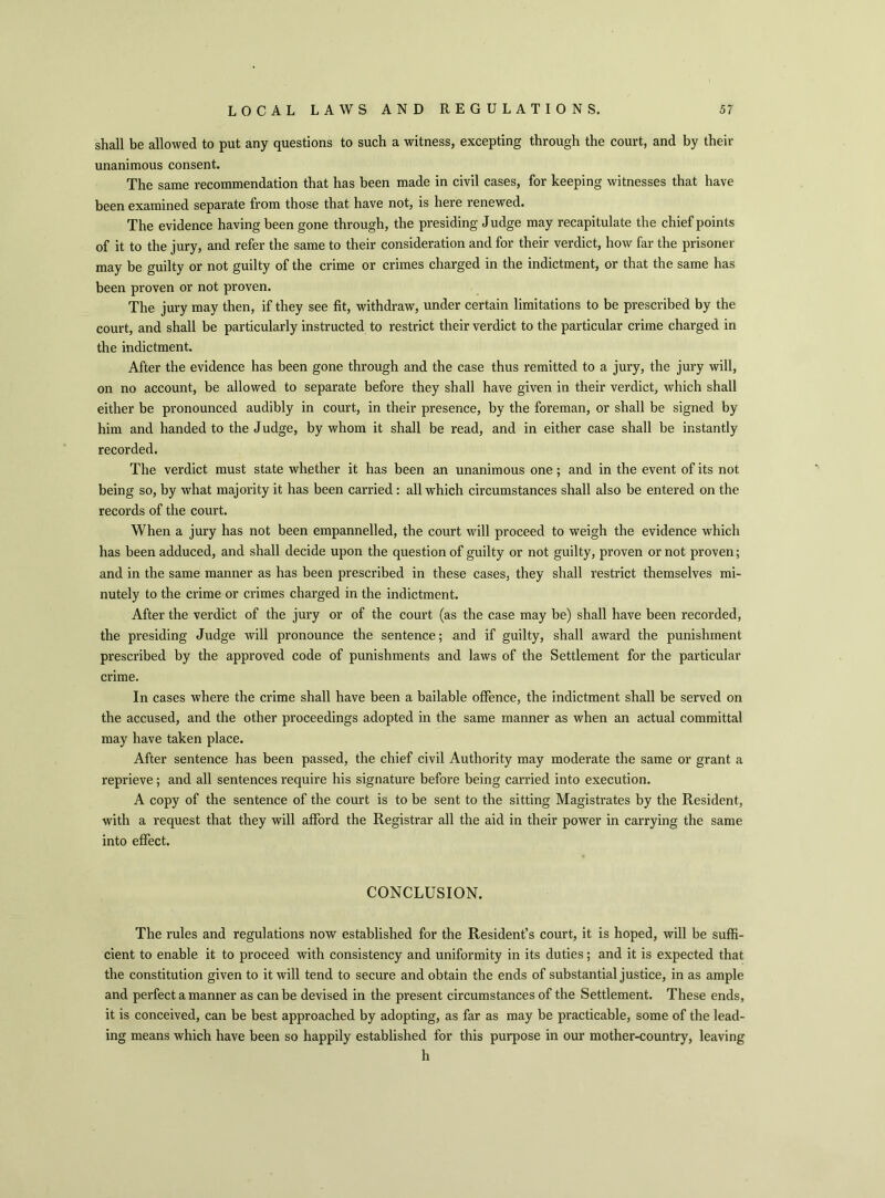 shall be allowed to put any questions to such a witness, excepting through the court, and by their unanimous consent. The same recommendation that has been made in civil cases, for keeping witnesses that have been examined separate from those that have not, is here renewed. The evidence having been gone through, the presiding Judge may recapitulate the chief points of it to the jury, and refer the same to their consideration and for their verdict, how far the prisoner may be guilty or not guilty of the crime or crimes charged in the indictment, or that the same has been proven or not proven. The jury may then, if they see fit, withdraw, under certain limitations to be prescribed by the court, and shall be particularly instructed to restrict their verdict to the particular crime charged in the indictment. After the evidence has been gone through and the case thus remitted to a jury, the jury will, on no account, be allowed to separate before they shall have given in their verdict, which shall either be pronounced audibly in court, in their presence, by the foreman, or shall be signed by him and handed to the J udge, by whom it shall be read, and in either case shall be instantly recorded. The verdict must state whether it has been an unanimous one; and in the event of its not being so, by what majority it has been carried : all which circumstances shall also be entered on the records of the court. When a jury has not been empannelled, the court will proceed to weigh the evidence which has been adduced, and shall decide upon the question of guilty or not guilty, proven or not proven; and in the same manner as has been prescribed in these cases, they shall restrict themselves mi- nutely to the crime or crimes charged in the indictment. After the verdict of the jury or of the court (as the case may be) shall have been recorded, the presiding Judge will pronounce the sentence; and if guilty, shall award the punishment prescribed by the approved code of punishments and laws of the Settlement for the particular crime. In cases where the crime shall have been a bailable offence, the indictment shall be served on the accused, and the other proceedings adopted in the same manner as when an actual committal may have taken place. After sentence has been passed, the chief civil Authority may moderate the same or grant a reprieve; and all sentences require his signature before being carried into execution. A copy of the sentence of the court is to be sent to the sitting Magistrates by the Resident, with a request that they will afford the Registrar all the aid in their power in carrying the same into effect. CONCLUSION. The rules and regulations now established for the Resident’s court, it is hoped, will be suffi- cient to enable it to proceed with consistency and uniformity in its duties; and it is expected that the constitution given to it will tend to secure and obtain the ends of substantial justice, in as ample and perfect a manner as can be devised in the present circumstances of the Settlement. These ends, it is conceived, can be best approached by adopting, as far as may be practicable, some of the lead- ing means which have been so happily established for this purpose in our mother-country, leaving h