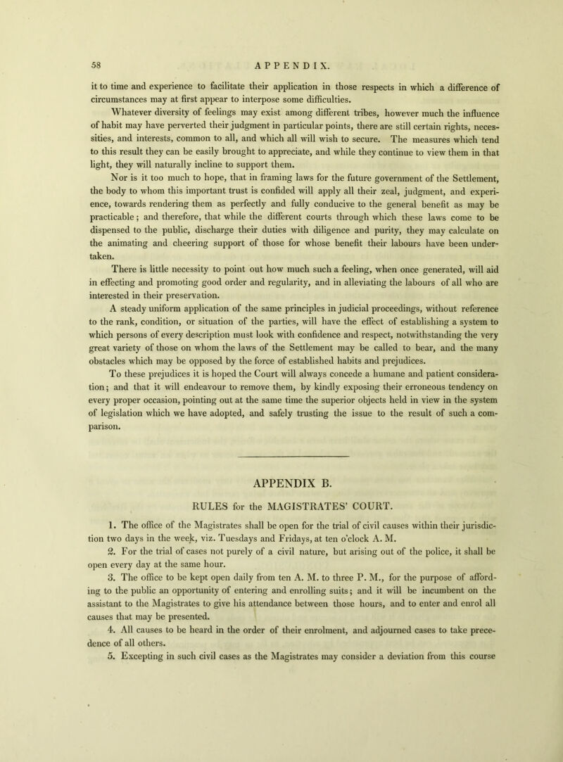 it to time and experience to facilitate their application in those respects in which a difference of circumstances may at first appear to interpose some difficulties. Whatever diversity of feelings may exist among different tribes, however much the influence of habit may have perverted their judgment in particular points, there are still certain rights, neces- sities, and interests, common to all, and which all will wish to secure. The measures which tend to this result they can be easily brought to appreciate, and while they continue to view them in that light, they will naturally incline to support them. Nor is it too much to hope, that in framing laws for the future government of the Settlement, the body to whom this important trust is confided will apply all their zeal, judgment, and experi- ence, towards rendering them as perfectly and fully conducive to the general benefit as may be practicable; and therefore, that while the different courts through which these laws come to be dispensed to the public, discharge their duties with diligence and purity, they may calculate on the animating and cheering support of those for whose benefit their labours have been under- taken. There is little necessity to point out how much such a feeling, when once generated, will aid in effecting and promoting good order and regularity, and in alleviating the labours of all who are interested in their preservation. A steady uniform application of the same principles in judicial proceedings, without reference to the rank, condition, or situation of the parties, will have the effect of establishing a system to which persons of every description must look with confidence and respect, notwithstanding the very great variety of those on whom the laws of the Settlement may be called to bear, and the many obstacles which may be opposed by the force of established habits and prejudices. To these prejudices it is hoped the Court will always concede a humane and patient considera- tion ; and that it will endeavour to remove them, by kindly exposing their erroneous tendency on every proper occasion, pointing out at the same time the superior objects held in view in the system of legislation which we have adopted, and safely trusting the issue to the result of such a com- parison. APPENDIX B. RULES for the MAGISTRATES’ COURT. 1. The office of the Magistrates shall be open for the trial of civil causes within their jurisdic- tion two days in the week, viz. Tuesdays and Fridays, at ten o’clock A. M. 2. For the trial of cases not purely of a civil nature, but arising out of the police, it shall be open every day at the same hour. 3. The office to be kept open daily from ten A. M. to three P. M., for the purpose of afford- ing to the public an opportunity of entering and enrolling suits; and it will be incumbent on the assistant to the Magistrates to give his attendance between those hours, and to enter and enrol all causes that may be presented. 4. All causes to be heard in the order of their enrolment, and adjourned cases to take prece- dence of all others. 5. Excepting in such civil cases as the Magistrates may consider a deviation from this course