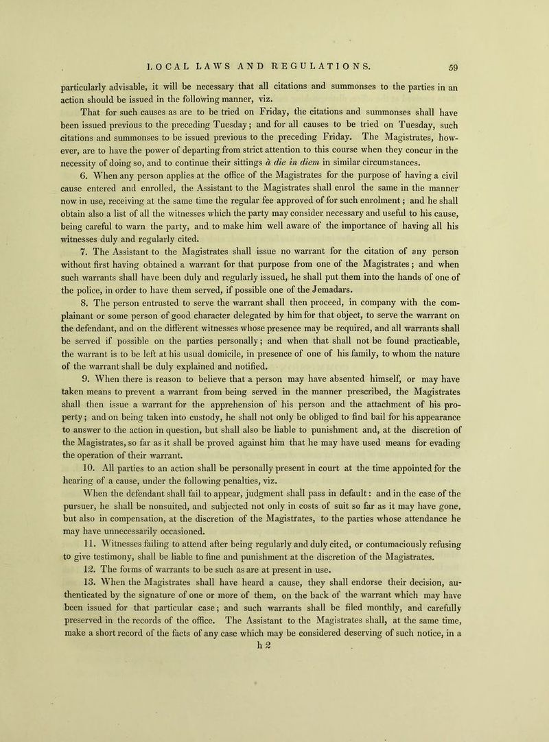 particularly advisable, it will be necessary that all citations and summonses to the parties in an action should be issued in the following manner, viz. That for such causes as are to be tried on Friday, the citations and summonses shall have been issued previous to the preceding Tuesday; and for all causes to be tried on Tuesday, such citations and summonses to be issued previous to the preceding Friday. The Magistrates, how- ever, are to have the power of departing from strict attention to this course when they concur in the necessity of doing so, and to continue their sittings a, die in diem in similar circumstances. 6. When any person applies at the office of the Magistrates for the purpose of having a civil cause entered and enrolled, the Assistant to the Magistrates shall enrol the same in the manner now in use, receiving at the same time the regular fee approved of for such enrolment; and he shall obtain also a list of all the witnesses which the party may consider necessary and useful to his cause, being careful to warn the party, and to make him well aware of the importance of having all his witnesses duly and regularly cited. 7. The Assistant to the Magistrates shall issue no warrant for the citation of any person without first having obtained a warrant for that purpose from one of the Magistrates; and when such warrants shall have been duly and regularly issued, he shall put them into the hands of one of the police, in order to have them served, if possible one of the Jemadars. 8. The person entrusted to serve the warrant shall then proceed, in company with the com- plainant or some person of good character delegated by him for that object, to serve the warrant on the defendant, and on the different witnesses whose presence may be required, and all warrants shall be served if possible on the parties personally; and when that shall not be found practicable, the warrant is to be left at his usual domicile, in presence of one of his family, to whom the nature of the warrant shall be duly explained and notified. 9. When there is reason to believe that a person may have absented himself, or may have taken means to prevent a warrant from being served in the manner prescribed, the Magistrates shall then issue a warrant for the apprehension of his person and the attachment of his pro- perty ; and on being taken into custody, he shall not only be obliged to find bail for his appearance to answer to the action in question, but shall also be liable to punishment and, at the discretion of the Magistrates, so far as it shall be proved against him that he may have used means for evading the operation of their warrant. 10. All parties to an action shall be personally present in court at the time appointed for the hearing of a cause, under the following penalties, viz. When the defendant shall fail to appear, judgment shall pass in default: and in the case of the pursuer, he shall be nonsuited, and subjected not only in costs of suit so far as it may have gone, but also in compensation, at the discretion of the Magistrates, to the parties whose attendance he may have unnecessarily occasioned. 11. Witnesses failing to attend after being regularly and duly cited, or contumaciously refusing to give testimony, shall be liable to fine and punishment at the discretion of the Magistrates. 12. The forms of warrants to be such as are at present in use. 13. When the Magistrates shall have heard a cause, they shall endorse their decision, au- thenticated by the signature of one or more of them, on the back of the warrant which may have been issued for that particular case; and such warrants shall be filed monthly, and carefully preserved in the records of the office. The Assistant to the Magistrates shall, at the same time, make a short record of the facts of any case which may be considered deserving of such notice, in a h 2