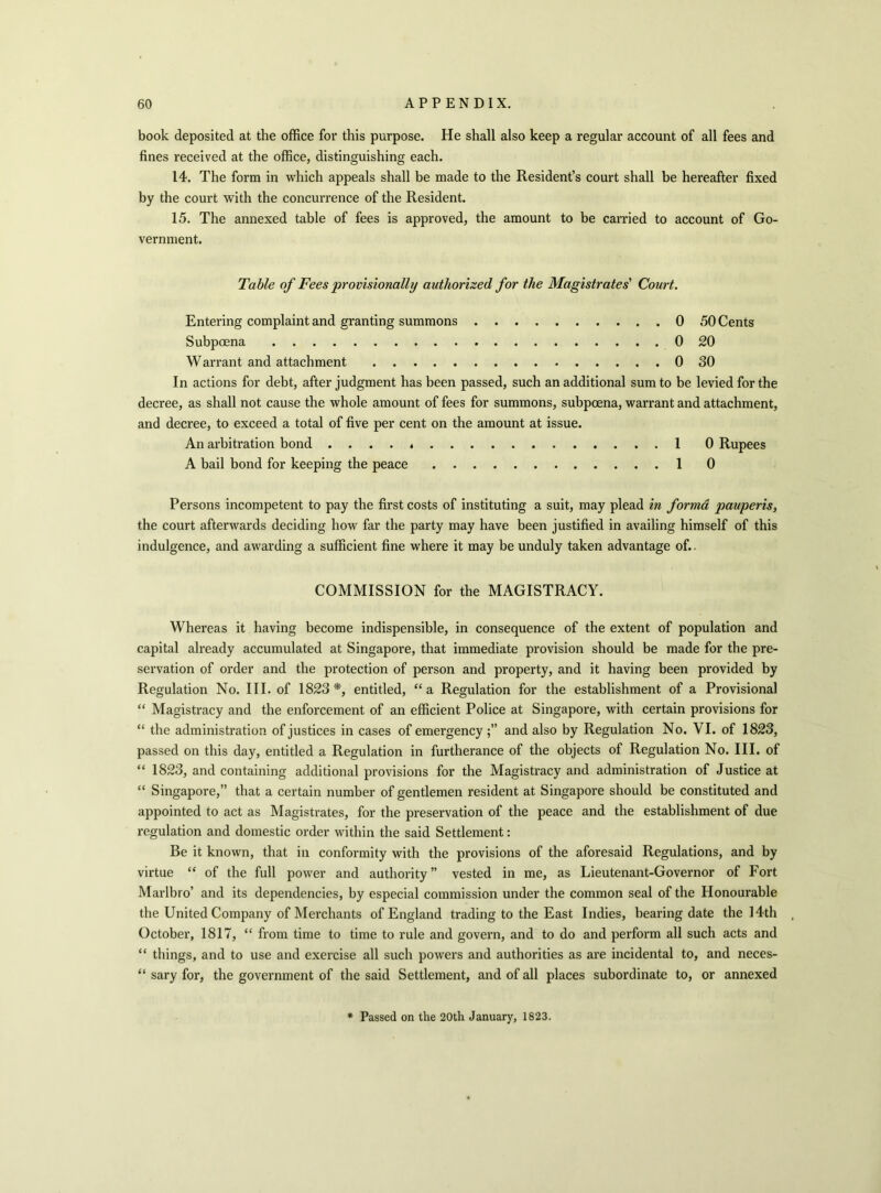 book deposited at the office for this purpose. He shall also keep a regular account of all fees and fines received at the office, distinguishing each. 14. The form in which appeals shall be made to the Resident’s court shall be hereafter fixed by the court with the concurrence of the Resident. 15. The annexed table of fees is approved, the amount to be carried to account of Go- vernment. Table of Fees provisionally authorized for the Magistrates' Court. Entering complaint and granting summons 0 50 Cents Subpoena 0 20 Warrant and attachment 0 30 In actions for debt, after judgment has been passed, such an additional sum to be levied for the decree, as shall not cause the whole amount of fees for summons, subpoena, warrant and attachment, and decree, to exceed a total of five per cent on the amount at issue. An arbitration bond . . . . 1 0 Rupees A bail bond for keeping the peace 1 0 Persons incompetent to pay the first costs of instituting a suit, may plead in forma pauperis, the court afterwards deciding how far the party may have been justified in availing himself of this indulgence, and awarding a sufficient fine where it may be unduly taken advantage of.. COMMISSION for the MAGISTRACY. Whereas it having become indispensible, in consequence of the extent of population and capital already accumulated at Singapore, that immediate provision should be made for the pre- servation of order and the protection of person and property, and it having been provided by Regulation No. III. of 1823*, entitled, “a Regulation for the establishment of a Provisional “ Magistracy and the enforcement of an efficient Police at Singapore, with certain provisions for “ the administration of justices in cases of emergency and also by Regulation No. VI. of 1823, passed on this day, entitled a Regulation in furtherance of the objects of Regulation No. III. of “ 1823, and containing additional provisions for the Magistracy and administration of Justice at “ Singapore,” that a certain number of gentlemen resident at Singapore should be constituted and appointed to act as Magistrates, for the preservation of the peace and the establishment of due regulation and domestic order within the said Settlement: Be it known, that in conformity with the provisions of the aforesaid Regulations, and by virtue “ of the full power and authority” vested in me, as Lieutenant-Governor of Fort Marlbro’ and its dependencies, by especial commission under the common seal of the Honourable the United Company of Merchants of England trading to the East Indies, bearing date the 14th October, 1817, “ from time to time to rule and govern, and to do and perform all such acts and “ things, and to use and exercise all such powers and authorities as are incidental to, and neces- “ sary for, the government of the said Settlement, and of all places subordinate to, or annexed Passed on the 20th January, 1823.