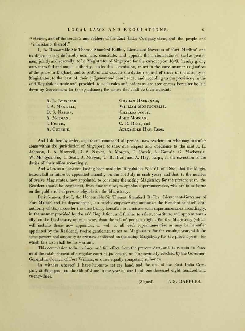 “ thereto, and of the servants and soldiers of the East India Company there, and the people and “ inhabitants thereof:” I, the Honourable Sir Thomas Stamford Raffles, Lieutenant-Governor of Fort Marlbro’ and its dependencies, do hereby nominate, constitute, and appoint the undermentioned twelve gentle- men, jointly and severally, to be Magistrates of Singapore for the current year 1823, hereby giving unto them full and ample authority, under this commission, to act in the same manner as justices of the peace in England, and to perform and execute the duties required of them in the capacity of Magistrates, to the best of their judgment and conscience, and according to the provisions in the said Regulations made and provided, to such rules and orders as are now or may hereafter be laid down by Government for their guidance; for which this shall be their warrant. A. L. Johnston, I. A. Maxwell, D. S. Napier, A. Morgan, I. Purvis, A. Guthrie, Graham Mackenzie, William Montgomerie, Charles Scott, John Morgan, C. R. Read, and Alexander Hay, Esqs. And I do hereby order, require and command all persons now resident, or who may hereafter come within the jurisdiction of Singapore, to shew due respect and obedience to the said A. L. Johnson, I. A. Maxwell, D. S. Napier, A. Morgan, I. Purvis, A. Guthrie, G. Mackenzie, W. Montgomerie, C. Scott, J. Morgan, C. R. Read, and A. Hay, Esqs., in the execution of the duties of their office accordingly. And whereas a provision having been made by Regulation No. VI. of 1823, that the Magis- trates shall in future be appointed annually on the 1st July in each year; and that to the number of twelve Magistrates, now appointed to constitute the acting Magistracy for the present year, the Resident should be competent, from time to time, to appoint supernumeraries, who are to be borne on the public roll of persons eligible for the Magistracy. Be it known, that I, the Honourable Sir Thomas Stamford Raffles, Lieutenant-Governor of Fort Malbro’ and its dependencies, do hereby empower and authorize the Resident or chief local authority of Singapore for the time being, hereafter to nominate such supernumeraries accordingly, in the manner provided by the said Regulation, and further to select, constitute, and appoint annu- ally, on the 1st January on each year, from the roll of persons eligible for the Magistracy (which will include those now appointed, as well as all such supernumeraries as may be hereafter appointed by the Resident), twelve gentlemen to act as Magistrates for the ensuing year, with the same powers and authority as are now conferred on the acting Magistracy for the present year; for which this also shall be his warrant. This commission to be in force and full effect from the present date, and to remain in force until the establishment of a regular court of judicature, unless previously revoked by the Governor- General in Council of Fort William, or other equally competent authority. In witness whereof I have hereunto set my hand and the seal of the East India Com- pany at Singapore, on the 6th of June in the year of our Lord one thousand eight hundred and twenty-three. (Signed) T. S. RAFFLES.