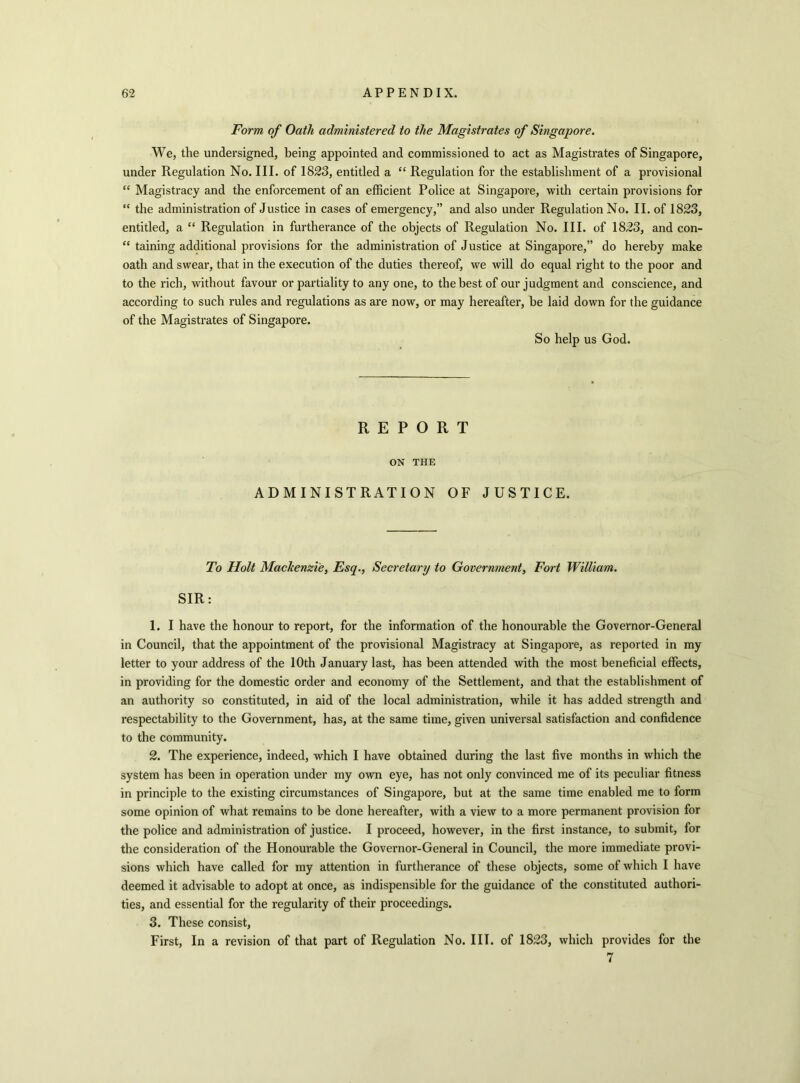 Form of Oath administered to the Magistrates of Singapore. We, the undersigned, being appointed and commissioned to act as Magistrates of Singapore, under Regulation No. III. of 1823, entitled a “ Regulation for the establishment of a provisional “ Magistracy and the enforcement of an efficient Police at Singapore, with certain provisions for “ the administration of Justice in cases of emergency,” and also under Regulation No. II. of 1823, entitled, a “ Regulation in furtherance of the objects of Regulation No. III. of 1823, and con- “ taining additional provisions for the administration of Justice at Singapore,” do hereby make oath and swear, that in the execution of the duties thereof, we will do equal right to the poor and to the rich, without favour or partiality to any one, to the best of our judgment and conscience, and according to such rules and regulations as are now, or may hereafter, be laid down for the guidance of the Magistrates of Singapore. So help us God. REPORT ON THE ADMINISTRATION OF JUSTICE. To Holt Mackenzie, Esq., Secretary to Government, Fort William. SIR: 1. I have the honour to report, for the information of the honourable the Governor-General in Council, that the appointment of the provisional Magistracy at Singapore, as reported in my letter to your address of the 10th January last, has been attended with the most beneficial effects, in providing for the domestic order and economy of the Settlement, and that the establishment of an authority so constituted, in aid of the local administration, while it has added strength and respectability to the Government, has, at the same time, given universal satisfaction and confidence to the community. 2. The experience, indeed, which I have obtained during the last five months in which the system has been in operation under my own eye, has not only convinced me of its peculiar fitness in principle to the existing circumstances of Singapore, but at the same time enabled me to form some opinion of what remains to be done hereafter, with a view to a more permanent provision for the police and administration of justice. I proceed, however, in the first instance, to submit, for the consideration of the Honourable the Governor-General in Council, the more immediate provi- sions which have called for my attention in furtherance of these objects, some of which I have deemed it advisable to adopt at once, as indispensible for the guidance of the constituted authori- ties, and essential for the regularity of their proceedings. 3. These consist, First, In a revision of that part of Regulation No. III. of 1823, which provides for the 7