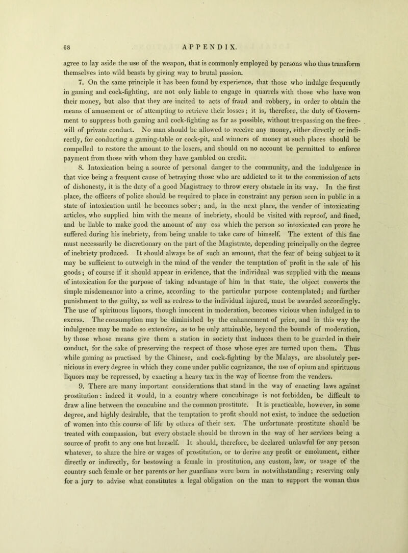 agree to lay aside the use of the weapon, that is commonly employed by persons who thus transform themselves into wild beasts by giving way to brutal passion. 7. On the same principle it has been found by experience, that those who indulge frequently in gaming and cock-fighting, are not only liable to engage in quarrels with those who have won their money, but also that they are incited to acts of fraud and robbery, in order to obtain the means of amusement or of attempting to retrieve their losses ; it is, therefore, the duty of Govern- ment to suppress both gaming and cock-fighting as far as possible, without trespassing on the free- will of private conduct. No man should be allowed to receive any money, either directly or indi- rectly, for conducting a gaming-table or cock-pit, and winners of money at such places should be compelled to restore the amount to the losers, and should on no account be permitted to enforce payment from those with whom they have gambled on credit. 8. Intoxication being a source of personal danger to the community, and the indulgence in that vice being a frequent cause of betraying those who are addicted to it to the commission of acts of dishonesty, it is the duty of a good Magistracy to throw every obstacle in its way. In the first place, the officers of police should be required to place in constraint any person seen in public in a state of intoxication until he becomes sober; and, in the next place, the vender of intoxicating articles, who supplied him with the means of inebriety, should be visited with reproof, and fined, and be liable to make good the amount of any oss which the person so intoxicated can prove he suffered during his inebriety, from being unable to take care of himself. The extent of this fine must necessarily be discretionary on the part of the Magistrate, depending principally on the degree of inebriety produced. It should always be of such an amount, that the fear of being subject to it may be sufficient to outweigh in the mind of the vender the temptation of profit in the sale of his goods; of course if it should appear in evidence, that the individual was supplied with the means of intoxication for the purpose of taking advantage of him in that state, the object converts the simple misdemeanor into a crime, according to the particular purpose contemplated; and further punishment to the guilty, as well as redress to the individual injured, must be awarded accordingly. The use of spirituous liquors, though innocent in moderation, becomes vicious when indulged in to excess. The consumption may be diminished by the enhancement of price, and in this way the indulgence may be made so extensive, as to be only attainable, beyond the bounds of moderation, by those whose means give them a station in society that induces them to be guarded in their conduct, for the sake of preserving the respect of those whose eyes are turned upon them. Thus while gaming as practised by the Chinese, and cock-fighting by the Malays, are absolutely per- nicious in every degree in which they come under public cognizance, the use of opium and spirituous liquors may be repressed, by exacting a heavy tax in the way of license from the venders. 9. There are many important considerations that stand in the way of enacting laws against prostitution: indeed it would, in a country where concubinage is not forbidden, be difficult to draw aline between the concubine and the common prostitute. It is practicable, however, in some degree, and highly desirable, that the temptation to profit should not exist, to induce the seduction of women into this course of life by others of their sex. The unfortunate prostitute should be treated with compassion, but every obstacle should be thrown in the way of her services being a source of profit to any one but herself. It should, therefore, be declared unlawful for any person whatever, to share the hire or wages of prostitution, or to derive any profit or emolument, either directly or indirectly, for bestowing a female in prostitution, any custom, law, or usage of the country such female or her parents or her guardians were born in notwithstanding ; reserving only for a jury to advise what constitutes a legal obligation on the man to support the woman thus