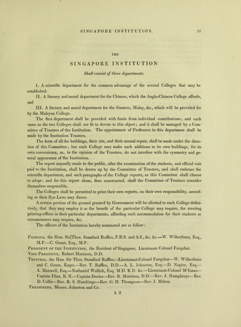 THE SINGAPORE INSTITUTION Shall consist of three departments. I. A scientific established. II. A literary and III. A literary and moral department for the Siamese, Malay, &c., which will be provided for by the Malayan College. The first department shall be provided with funds from individual contributions; and such sums as the two Colleges shall see fit to devote to this object; and it shall be managed by a Com- mittee of Trustees of the Institution. The appointment of Professors in this department shall be made by the Institution Trustees. The form of all the buildings, their site, and their annual repair, shall be made under the direc- tion of this Committee; but each College may make such additions to its own buildings, for its own convenience, as, in the opinion of the Trustees, do not interfere with the symmetry and ge- neral appearance of the Institution. The report annually made to the public, after the examination of the students, and official visit paid to the Institution, shall be drawn up by the Committee of Trustees, and shall embrace the scientific department, and such paragraphs of the College reports, as this Committee shall choose to adopt: and for this report alone, thus constructed, shall the Committee of Trustees consider themselves responsible. The Colleges shall be permitted to print their own reports, on their own responsibility, accord- ing as their Bye-Laws may direct. A certain portion of the ground granted by Government will be allotted to each College defini- tively, that they may employ it as the benefit of the particular College may require, for erecting printing-offices in their particular departments, affording such accommodation for their students as circumstances may require, &c. The officers of the Institution hereby nominated are as follow: Patrons, the Hon. SirJThos. Stamford Raffles, F.R.S. and A.S., &c. &c.—W. Wilberforce, Esq., M.P.—C. Grant, Esq., M.P. President of the Institution, the Resident of Singapore, Lieutenant Colonel Farquhar. Vice-President, Robert Morrison, D.D. Trustees, the Hon. Sir Thos. Stamford Raffles—Lieutenant-Colonel Farquhar—W. Wilberforce and C. Grant, Esqrs.—Rev. T. Raffles, D.D.—A. L. Johnston, Esq.—D. Napier, Esq.— A. Maxwell, Esq.—Nathaniel Wallich, Esq. M.D. K.D. &c.—Lieutenant-Colonel MTnnes— Captain Flint, R. N.—Captain Davies—Rev. R. Morrison, D.D.—Rev. J. Humphreys—Rev. D. Collie—Rev. R. S. Hutchings—Rev. G. H. Thompson—Rev. J. Milton. Treasurers, Messrs. Johnston and Co. k 2 department for the common advantage of the several Colleges that may be and moral department for the Chinese, which the Anglo-Chinese College affords,