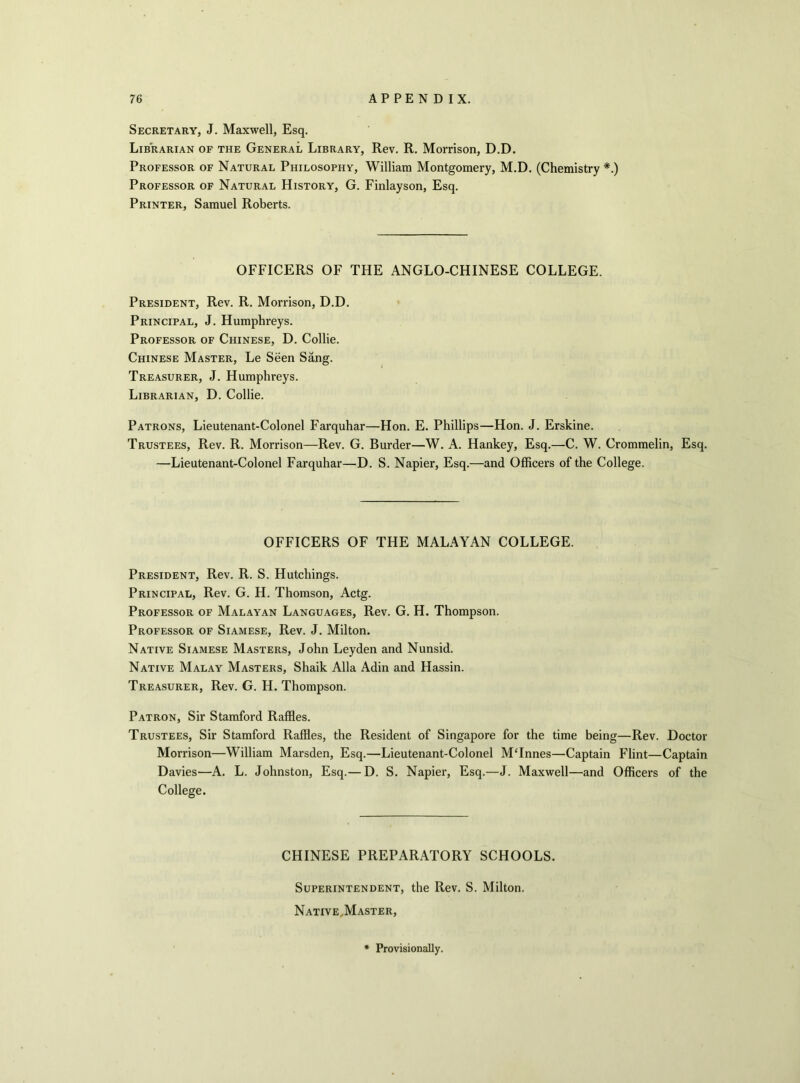 Secretary, J. Maxwell, Esq. Librarian of the General Library, Rev. R. Morrison, D.D. Professor of Natural Philosophy, William Montgomery, M.D. (Chemistry *.) Professor of Natural History, G. Finlayson, Esq. Printer, Samuel Roberts. OFFICERS OF THE ANGLO-CHINESE COLLEGE. President, Rev. R. Morrison, D.D. Principal, J. Humphreys. Professor of Chinese, D. Collie. Chinese Master, Le Seen Sang. Treasurer, J. Humphreys. Librarian, D. Collie. Patrons, Lieutenant-Colonel Farquhar—Hon. E. Phillips—Hon. J. Erskine. Trustees, Rev. R. Morrison—Rev. G. Burder—W. A. Hankey, Esq.—C. W. Crommelin, Esq. —Lieutenant-Colonel Farquhar—D. S. Napier, Esq.—and Officers of the College. OFFICERS OF THE MALAYAN COLLEGE. President, Rev. R. S. Hutchings. Principal, Rev. G. H. Thomson, Actg. Professor of Malayan Languages, Rev. G. H. Thompson. Professor of Siamese, Rev. J. Milton. Native Siamese Masters, John Leyden and Nunsid. Native Malay Masters, Shaik Alla Adin and Hassin. Treasurer, Rev. G. H. Thompson. Patron, Sir Stamford Raffles. Trustees, Sir Stamford Raffles, the Resident of Singapore for the time being—Rev. Doctor Morrison—William Marsden, Esq.—Lieutenant-Colonel M‘Innes—Captain Flint—Captain Davies—A. L. Johnston, Esq.— D. S. Napier, Esq.—J. Maxwell—and Officers of the College. CHINESE PREPARATORY SCHOOLS. Superintendent, the Rev. S. Milton. Native,Master, Provisionally.