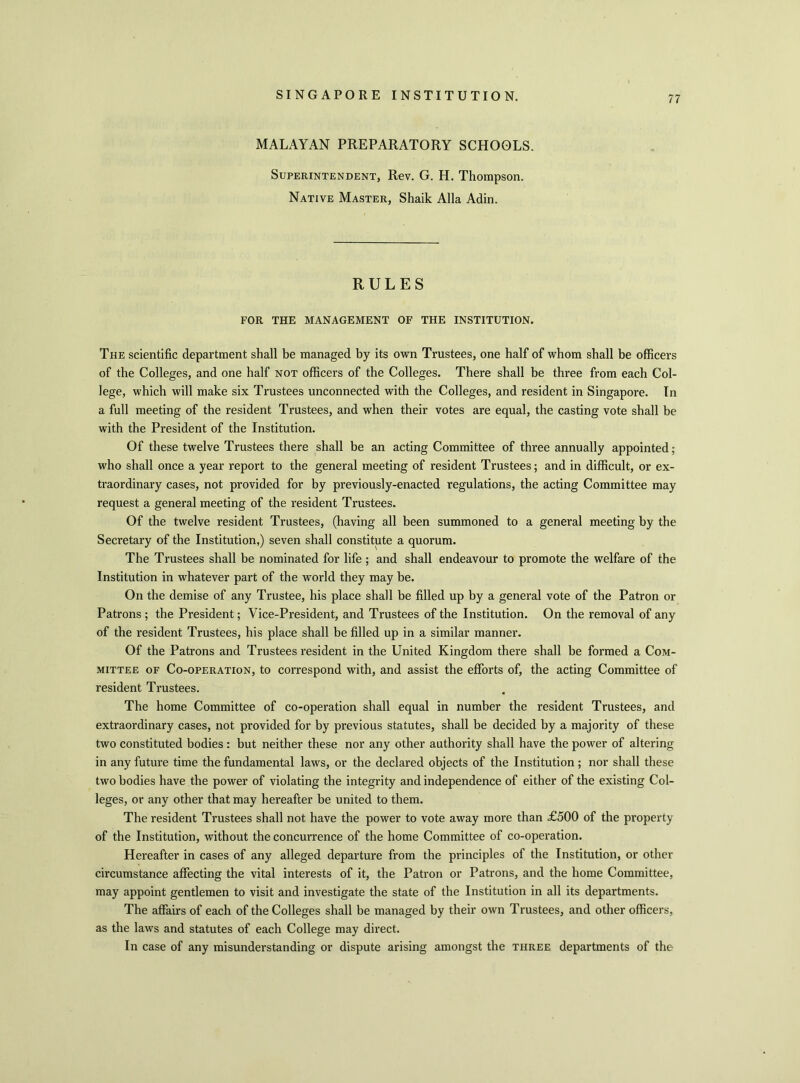 MALAYAN PREPARATORY SCHOOLS. Superintendent, Rev. G. H. Thompson. Native Master, Shaik Alla Adin. RULES FOR THE MANAGEMENT OF THE INSTITUTION. The scientific department shall be managed by its own Trustees, one half of whom shall be officers of the Colleges, and one half not officers of the Colleges. There shall be three from each Col- lege, which will make six Trustees unconnected with the Colleges, and resident in Singapore. In a full meeting of the resident Trustees, and when their votes are equal, the casting vote shall be with the President of the Institution. Of these twelve Trustees there shall be an acting Committee of three annually appointed; who shall once a year report to the general meeting of resident Trustees; and in difficult, or ex- traordinary cases, not provided for by previously-enacted regulations, the acting Committee may request a general meeting of the resident Trustees. Of the twelve resident Trustees, (having all been summoned to a general meeting by the Secretary of the Institution,) seven shall constitute a quorum. The Trustees shall be nominated for life ; and shall endeavour to promote the welfare of the Institution in whatever part of the world they may be. On the demise of any Trustee, his place shall be filled up by a general vote of the Patron or Patrons ; the President; Vice-President, and Trustees of the Institution. On the removal of any of the resident Trustees, his place shall be filled up in a similar manner. Of the Patrons and Trustees resident in the United Kingdom there shall be formed a Com- mittee of Co-operation, to correspond with, and assist the efforts of, the acting Committee of resident Trustees. The home Committee of co-operation shall equal in number the resident Trustees, and extraordinary cases, not provided for by previous statutes, shall be decided by a majority of these two constituted bodies : but neither these nor any other authority shall have the power of altering in any future time the fundamental laws, or the declared objects of the Institution ; nor shall these two bodies have the power of violating the integrity and independence of either of the existing Col- leges, or any other that may hereafter be united to them. The resident Trustees shall not have the power to vote away more than £500 of the property of the Institution, without the concurrence of the home Committee of co-operation. Hereafter in cases of any alleged departure from the principles of the Institution, or other circumstance affecting the vital interests of it, the Patron or Patrons, and the home Committee, may appoint gentlemen to visit and investigate the state of the Institution in all its departments. The affairs of each of the Colleges shall be managed by their own Trustees, and other officers, as the laws and statutes of each College may direct. In case of any misunderstanding or dispute arising amongst the three departments of the