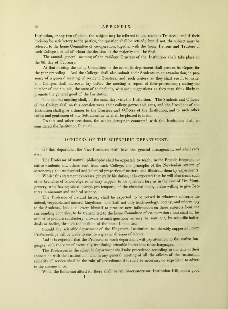 Institution, or any two of them, the subject may be referred to the resident Trustees ; and if their decision be satisfactory to the parties, the question shall be settled; but if not, the subject must be referred to the home Committee of co-operation, together with the home Patrons and Trustees of each College; of all of whom the decision of the majority shall be final. The annual general meeting of the resident Trustees of the Institution shall take place on the 6th day of February. At that meeting the acting Committee of the scientific department shall present its Report for the year preceding. And the Colleges shall also submit their Students to an examination, in pre- sence of a general meeting of resident Trustees, and such visitors as they shall see fit to invite. The Colleges shall moreover lay before the meeting a report of their proceedings; stating the number of their pupils, the state of their funds, with such suggestions as they may think likely to promote the general good of the Institution. The general meeting shall, on the same day, visit the Institution. The Students and Officers of the College shall on this occasion wear their college gowns and caps, and the President of the Institution shall give a dinner to the Trustees and Officers of the Institution, and to such other ladies and gentlemen of the Settlement as he shall be pleased to invite. On this and other occasions, the senior clergyman connected with the Institution shall be considered the Institution Chaplain. OFFICERS OF THE SCIENTIFIC DEPARTMENT. Of this department the Vice-President shall have the general management, and shall rank first. The Professor of natural philosophy shall be expected to teach, in the English language, to native Students and others sent from each College, the principles of the Newtonian system of astronomy ; the mechanical and .chemical properties of matter ; and illustrate them by experiments. Whilst this statement expresses generally his duties, it is expected that he will also teach such other branches of knowledge as he may happen to be qualified for; as in the case of Dr. Mont- gomery, who having taken charge, pro tempore, of the chemical chair, is also willing to give Lec- tures in anatomy and medical science. The Professor of natural history shall be expected to be versed in whatever concerns the animal, vegetable, and mineral kingdoms; and shall not only teach zoology, botany, and mineralogy to the Students, but shall exert himself to procure new information on these subjects from the surrounding countries, to be transmitted to the home Committee of co-operation: and shall do his utmost to procure satisfactory answers to such questions as may be sent out, by scientific indivi- duals or bodies, through the medium of the home Committee. Should the scientific department of the Singapore Institution be liberably supported, more Professorships will be made to ensure a greater division of labour. And it is expected that the Professor in each department will pay attention to the native lan- guages, with the view of eventually translating scientific books into those languages. The Professors in the scientific department shall take precedence according to the date of their connection with the Institution: and in any general meeting of all the officers of the Institution, seniority of service shall be the rule of precedence, if it shall be necessary or expedient to advert to the circumstance. When the funds can afford it, there shall be an observatory on Institution Hill, and a good 1