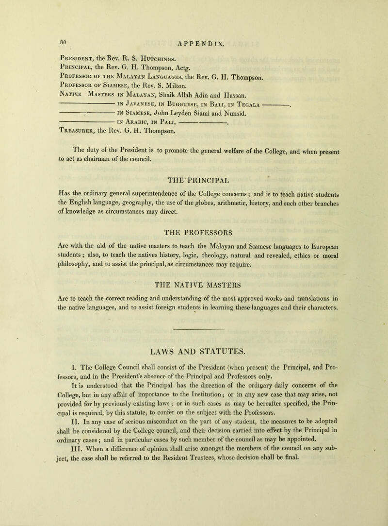 President, the Rev. R. S. Hutchings. Principal, the Rev. G. H. Thompson, Actg. Professor of the Malayan Languages, the Rev. G. H. Thompson. Professor of Siamese, the Rev. S. Milton. Native Masters in Malayan, Shaik Allah Adin and Hassan. in Javanese, in Bugguese, in Bali, in Tegala . in Siamese, John Leyden Siami and Nunsid. in Arabic, in Pali, . Treasurer, the Rev. G. H. Thompson. The duty of the President is to promote the general welfare of the College, and when present to act as chairman of the council. THE PRINCIPAL Has the ordinary general superintendence of the College concerns; and is to teach native students the English language, geography, the use of the globes, arithmetic, history, and such other branches of knowledge as circumstances may direct. THE PROFESSORS Are with the aid of the native masters to teach the Malayan and Siamese languages to European students ; also, to teach the natives history, logic, theology, natural and revealed, ethics or moral philosophy, and to assist the principal, as circumstances may require. THE NATIVE MASTERS Are to teach the correct reading and understanding of the most approved works and translations in the native languages, and to assist foreign students in learning these languages and their characters. LAWS AND STATUTES. I. The College Council shall consist of the President (when present) the Principal, and Pro- fessors, and in the President’s absence of the Principal and Professors only. It is understood that the Principal has the direction of the ordinary daily concerns of the College, but in any affair of importance to the Institution; or in any new case that may arise, not provided for by previously existing laws ; or in such cases as may be hereafter specified, the Prin- cipal is required, by this statute, to confer on the subject with the Professors. II. In any case of serious misconduct on the part of any student, the measures to be adopted shall be considered by the College council, and their decision carried into effect by the Principal in ordinary cases ; and in particular cases by such member of the council as may be appointed. III. When a difference of opinion shall arise amongst the members of the council on any sub- ject, the case shall be referred to the Resident Trustees, whose decision shall be final.