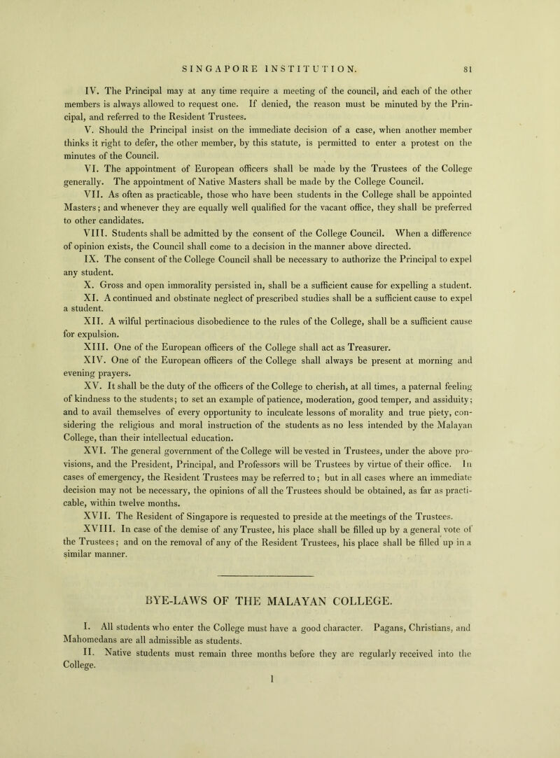 IV. The Principal may at any time require a meeting of the council, and each of the other members is always allowed to request one. If denied, the reason must be minuted by the Prin- cipal, and referred to the Resident Trustees. V. Should the Principal insist on the immediate decision of a case, when another member thinks it right to defer, the other member, by this statute, is permitted to enter a protest on the minutes of the Council. VI. The appointment of European officers shall be made by the Trustees of the College generally. The appointment of Native Masters shall be made by the College Council. VII. As often as practicable, those who have been students in the College shall be appointed Masters; and whenever they are equally well qualified for the vacant office, they shall be preferred to other candidates. VIII. Students shall be admitted by the consent of the College Council. When a difference of opinion exists, the Council shall come to a decision in the manner above directed. IX. The consent of the College Council shall be necessary to authorize the Principal to expel any student. X. Gross and open immorality persisted in, shall be a sufficient cause for expelling a student. XI. A continued and obstinate neglect of prescribed studies shall be a sufficient cause to expel a student. XII. A wilful pertinacious disobedience to the rules of the College, shall be a sufficient cause for expulsion. XIII. One of the European officers of the College shall act as Treasurer. XIV. One of the European officers of the College shall always be present at morning and evening prayers. XV. It shall be the duty of the officers of the College to cherish, at all times, a paternal feeling of kindness to the students; to set an example of patience, moderation, good temper, and assiduity; and to avail themselves of every opportunity to inculcate lessons of morality and true piety, con- sidering the religious and moral instruction of the students as no less intended by the Malayan College, than their intellectual education. XVI. The general government of the College will be vested in Trustees, under the above pro- visions, and the President, Principal, and Professors will be Trustees by virtue of their office. In cases of emergency, the Resident Trustees may be referred to; but in all cases where an immediate decision may not be necessary, the opinions of all the Trustees should be obtained, as far as practi- cable, within twelve months. XVII. The Resident of Singapore is requested to preside at the meetings of the Trustees. XVIII. In case of the demise of any Trustee, his place shall be filled up by a general vote of the Trustees; and on the removal of any of the Resident Trustees, his place shall be filled up in a similar manner. BYE-LAWS OF THE MALAYAN COLLEGE. I. All students who enter the College must have a good character. Pagans, Christians, and Mahomedans are all admissible as students. II. Native students must remain three months before they are regularly received into the College. 1