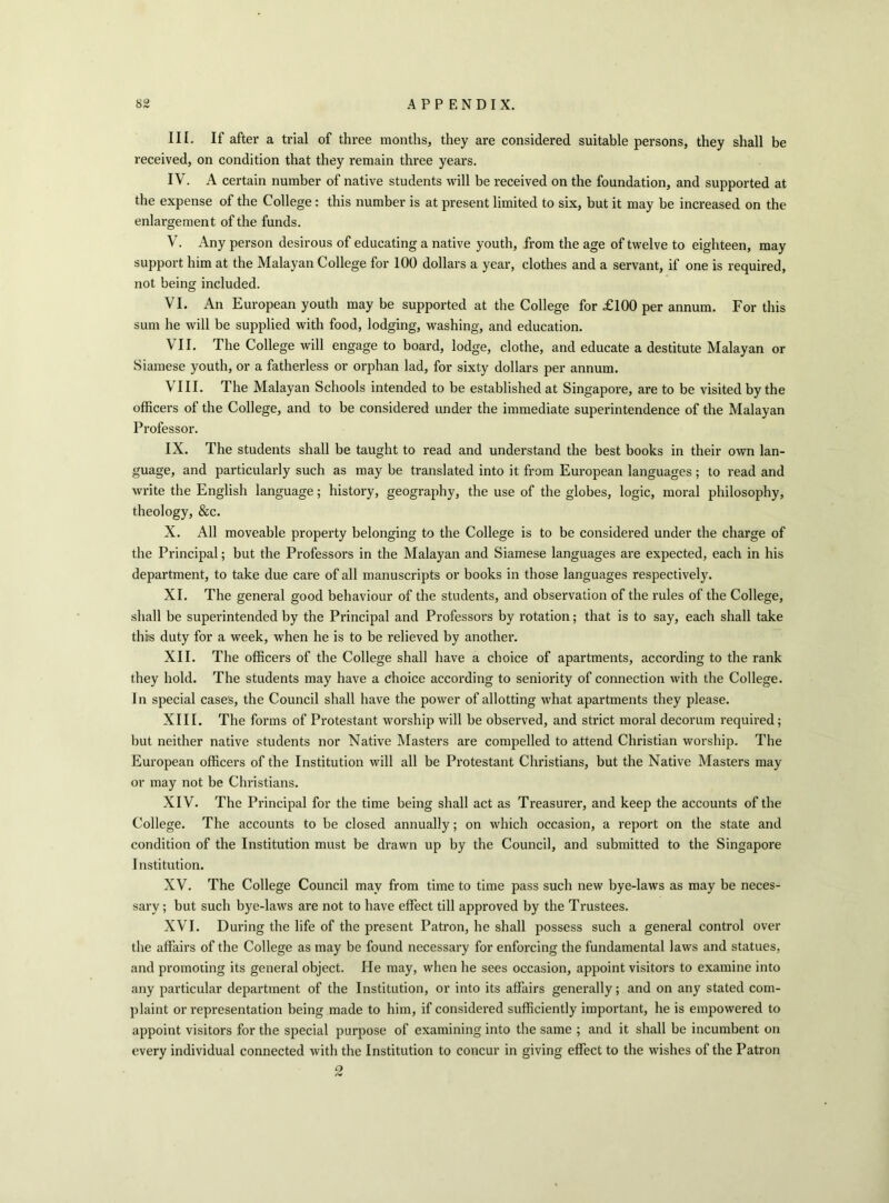 III. If after a trial of three months, they are considered suitable persons, they shall be received, on condition that they remain thi’ee years. IV. A certain number of native students will be received on the foundation, and supported at the expense of the College: this number is at present limited to six, but it may be increased on the enlargement of the funds. V. Any person desirous of educating a native youth, from the age of twelve to eighteen, may support him at the Malayan College for 100 dollars a year, clothes and a servant, if one is required, not being included. VI. An European youth may be supported at the College for £100 per annum. For this sum he will be supplied with food, lodging, washing, and education. VII. The College will engage to board, lodge, clothe, and educate a destitute Malayan or Siamese youth, or a fatherless or orphan lad, for sixty dollars per annum. VIII. The Malayan Schools intended to be established at Singapore, are to be visited by the officers of the College, and to be considered under the immediate superintendence of the Malayan Professor. IX. The students shall be taught to read and understand the best books in their own lan- guage, and particularly such as may be translated into it from European languages; to read and write the English language; history, geography, the use of the globes, logic, moral philosophy, theology, &c. X. All moveable property belonging to the College is to be considered under the charge of the Principal; but the Professors in the Malayan and Siamese languages are expected, each in his department, to take due care of all manuscripts or books in those languages respectively. XI. The general good behaviour of the students, and observation of the rules of the College, shall be superintended by the Principal and Professors by rotation; that is to say, each shall take this duty for a week, when he is to be relieved by another. XII. The officers of the College shall have a choice of apartments, according to the rank they hold. The students may have a choice according to seniority of connection with the College. I n special case's, the Council shall have the power of allotting what apartments they please. XIII. The forms of Protestant worship will be observed, and strict moral decorum required; but neither native students nor Native Masters are compelled to attend Christian worship. The European officers of the Institution will all be Protestant Christians, but the Native Masters may or may not be Christians. XIV. The Principal for the time being shall act as Treasurer, and keep the accounts of the College. The accounts to be closed annually; on which occasion, a report on the state and condition of the Institution must be drawn up by the Council, and submitted to the Singapore Institution. XV. The College Council may from time to time pass such new bye-laws as may be neces- sary ; but such bye-laws are not to have effect till approved by the Trustees. XVI. During the life of the present Patron, he shall possess such a general control over the affairs of the College as may be found necessary for enforcing the fundamental laws and statues, and promoting its general object. He may, when he sees occasion, appoint visitors to examine into any particular department of the Institution, or into its affairs generally; and on any stated com- plaint or representation being made to him, if considered sufficiently important, he is empowered to appoint visitors for the special purpose of examining into the same ; and it shall be incumbent on every individual connected with the Institution to concur in giving effect to the wishes of the Patron o