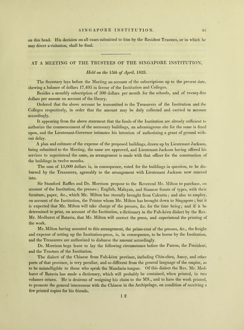 on this head. His decision on all cases submitted to him by the Resident Trustees, or in which he may direct a visitation, shall be final. AT A MEETING OF THE TRUSTEES OF THE SINGAPORE INSTITUTION, Held on the 15th of April, 1823. The Secretary lays before the Meeting an account of the subscriptions up to the present date, shewing a balance of dollars 17,495 in favour of the Institution and Colleges. Besides a monthly subscription of 300 dollars per month for the schools, and of twenty-five dollars per annum on account of the library. Ordered that the above account be transmitted to the Treasurers of the Institution and the Colleges respectively, in order that the amount may be duly collected and carried to account accordingly. It appearing from the above statement that the funds of the Institution are already sufficient to authorize the commencement of the necessary buildings, an advantageous site for the same is fixed upon, and the Lieutenant-Governor intimates his intention of authorizing a grant of ground with- out delay. A plan and estimate of the expense of the proposed buildings, drawn up by Lieutenant Jackson, being submitted to the Meeting, the same are approved, and Lieutenant J ackson having offered his services to superintend the same, an arrangement is made with that officer for the construction of the buildings in twelve months. The sum of 15,000 dollars is, in consequence, voted for the buildings in question, to be dis- bursed by the Treasurers, agreeably to the arrangement with Lieutenant Jackson now entered into. Sir Stamford Raffles and Dr. Morrison propose to the Reverend Mr. Milton to purchase, on account of the Institution, the presses; English, Malayan, and Siamese founts of types, with their furniture, paper, &c., which Mr. Milton has recently brought from Calcutta; and also to employ, on account of the Institution, the Printer whom Mr. Milton has brought down to Singapore ; but it is expected that Mr. Milton will take charge of the presses, &c. for the time being; and if it be determined to print, on account of the Institution, a dictionary in the Fuh-keen dialect by the Rev. Mr. Medhurst of Batavia, that Mr. Milton will correct the press, and superintend the printing of the work. Mr. Milton having assented to this arrangement, the prime-cost of the presses, &c., the freight and expense of setting up the Institution-press, is, in consequence, to be borne by the Institution, and the Treasurers are authorized to disburse the amount accordingly. Dr. Morrison begs leave to lay the following circumstance before the Patron, the President, and the Trustees of the Institution. The dialect of the Chinese from Fuh-keen province, including Chin-cheu, Amoy, and other ports of that province, is very peculiar, and so different from the general language of the empire, as to be unintelligible to those who speak the Mandarin tongue. Of this dialect the Rev. Mr. Med- hurst of Batavia has made a dictionary, which will probably be contained, when printed, in two volumes octavo. He is desirous of resigning his claim to the MS., and to have the work printed, to promote the general intercourse with the Chinese in the Archipelago, on condition of receiving a few printed copies for his friends. 1 2