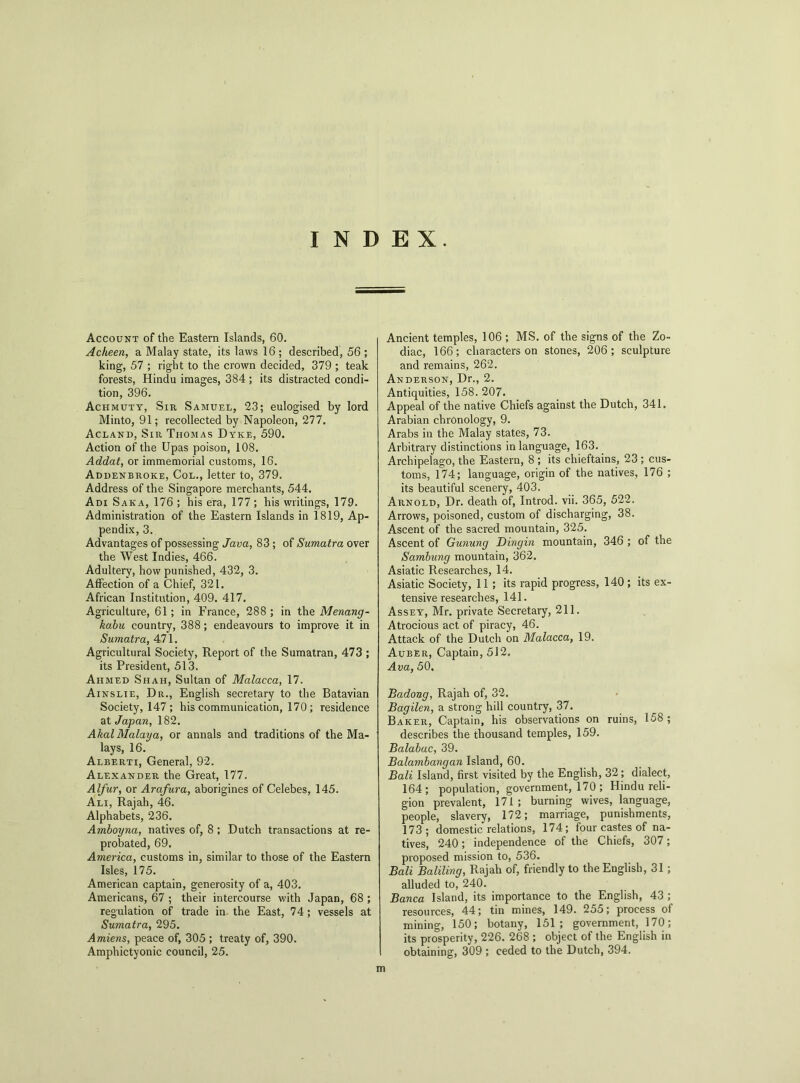 INDEX. Account of the Eastern Islands, 60. Acheen, a Malay state, its laws 16 ; described, 56 ; king, 57 ; right to the crown decided, 379 ; teak forests, Hindu images, 384; its distracted condi- tion, 396. Achmuty, Sir Samuel, 23; eulogised by lord Minto, 91; recollected by Napoleon, 277. Acland, Sir Thomas Dyke, 590. Action of the Upas poison, 108. Addat, or immemorial customs, 16. Addenbroke, Col., letter to, 379. Address of the Singapore merchants, 544. Adi Saka, 176 ; his era, 177; his writings, 179. Administration of the Eastern Islands in 1819, Ap- pendix, 3. Advantages of possessing Java, 83 ; of Sumatra over the West Indies, 466. Adultery, how punished, 432, 3. Affection of a Chief, 321. African Institution, 409. 417. Agriculture, 61; in France, 288 ; in the Menang- kabu country, 388; endeavours to improve it in Sumatra, 471. Agricultural Society, Report of the Sumatran, 473 ; its President, 513. Aiimed Shah, Sultan of Malacca, 17. Ainslie, Dr., English secretary to the Batavian Society, 147 ; his communication, 170 ; residence at Japan, 182. AkalMalaya, or annals and traditions of the Ma- lays, 16. Alberti, General, 92. Alexander the Great, 177. Alfur, or Arafura, aborigines of Celebes, 145. Ali, Rajah, 46. Alphabets, 236. Amboyna, natives of, 8 ; Dutch transactions at re- probated, 69. America, customs in, similar to those of the Eastern Isles, 175. American captain, generosity of a, 403. Americans, 67 ; their intercourse with Japan, 68 ; regulation of trade in the East, 74; vessels at Sumatra, 295. Amiens, peace of, 305 ; treaty of, 390. Amphictyonic council, 25. Ancient temples, 106 ; MS. of the signs of the Zo- diac, 166; characters on stones, 206; sculpture and remains, 262. Anderson, Dr., 2. Antiquities, 158.207. Appeal of the native Chiefs against the Dutch, 341. Arabian chronology, 9. Arabs in the Malay states, 73. Arbitrary distinctions in language, 163. Archipelago, the Eastern, 8 ; its chieftains, 23 ; cus- toms, 174; language, origin of the natives, 176 ; its beautiful scenery, 403. Arnold, Dr. death of, Introd. vii. 365, 522. Arrows, poisoned, custom of discharging, 38. Ascent of the sacred mountain, 325. Ascent of Gunung Dingin mountain, 346 ; of the Sambung mountain, 362. Asiatic Researches, 14. Asiatic Society, 11 ; its rapid progress, 140 ; its ex- tensive researches, 141. Assey, Mr. private Secretary, 211. Atrocious act of piracy, 46. Attack of the Dutch on Malacca, 19. Auber, Captain, 512. Ava, 50. Badong, Rajah of, 32. Bagilen, a strong hill country, 37. Baker, Captain, his observations on ruins, 158; describes the thousand temples, 159. Balabac, 39. Balambangan Island, 60. Bali Island, first visited by the English, 32; dialect, 164; population, government, 170 ; Hindu reli- gion prevalent, 171; burning wives, language, people, slavery, 172; marriage, punishments, 173; domestic relations, 174; four castes of na- tives, 240 ; independence of the Chiefs, 307; proposed mission to, 536. Bali Baliling, Rajah of, friendly to the English, 31; alluded to, 240. Banca Island, its importance to the English, 43 ; resources, 44; tin mines, 149. 255; process of mining, 150; botany, 151; government, 170; its prosperity, 226. 268 ; object of the English in obtaining, 309 ; ceded to the Dutch, 394. m