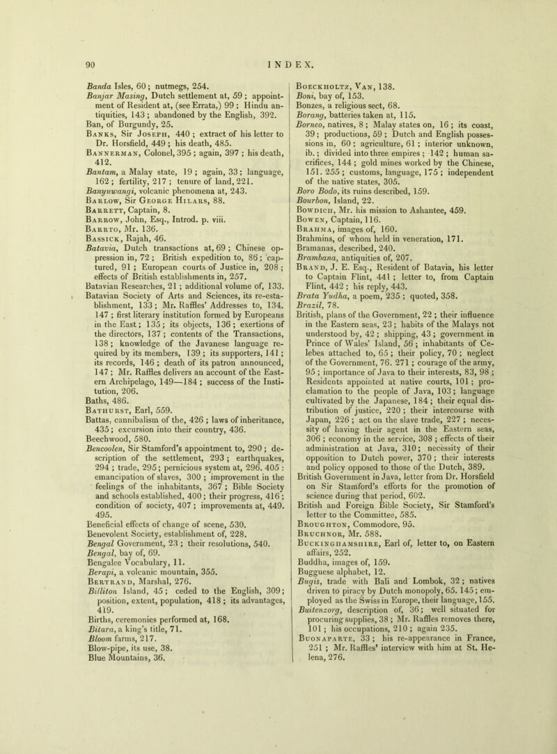Banda Isles, 60 ; nutmegs, 254. Banjar Masing, Dutch settlement at, 59 ; appoint- ment of Resident at, (see Errata,) 99 ; Hindu an- tiquities, 143 ; abandoned by the English, 392. Ban, of Burgundy, 25. Banks, Sir Joseph, 440; extract of his letter to Dr. Horsfield, 449 ; his death, 485. Bannerman, Colonel, 395 ; again, 397 ; his death, 412. Bantam, a Malay state, 19; again, 33; language, 162 ; fertility, 217 ; tenure of land, 221. Banyuwangi, volcanic phenomena at, 243. Barlow, Sir George Hilars, 88. Barrett, Captain, 8. Barrow, John, Esq., Introd. p. viii. Barrto, Mr. 136. Bassick, Rajah, 46. Batavia, Dutch transactions at, 69 ; Chinese op- pression in, 72 ; British expedition to, 86; cap- tured, 91 ; European courts of Justice in, 208 ; effects of British establishments in, 257. Batavian Researches, 21 ; additional volume of, 133. Batavian Society of Arts and Sciences, its re-esta- blishment, 133; Mr. Raffles’Addresses to, 134. 147 ; first literary institution formed by Europeans in the East; 135; its objects, 136; exertions of the directors, 137; contents of the Transactions, 138; knowledge of the Javanese language re- quired by its members, 139 ; its supporters, 141; its records, 146 ; death of its patron announced, 147 ; Mr. Raffles delivers an account of the East- ern Archipelago, 149—184 ; success of the Insti- tution, 206. Baths, 486. Bathurst, Earl, 559. Battas, cannibalism of the, 426 ; laws of inheritance, 435 ; excursion into their country, 436. Beechwood, 580. Bencoolen, Sir Stamford’s appointment to, 290 ; de- scription of the settlement, 293 ; earthquakes, 294 ; trade, 295; pernicious system at, 296. 405 : emancipation of slaves, 300 ; improvement in the feelings of the inhabitants, 367 ; Bible Society and schools established, 400 ; their progress, 416 ; condition of society, 407 ; improvements at, 449. 495. Beneficial effects of change of scene, 530. Benevolent Society, establishment of, 228. Bengal Government, 23 ; their resolutions, 540. Bengal, bay of, 69. Bengalee Vocabulary, 11. Berapi, a volcanic mountain, 355. Bertrand, Marshal, 276. Billiton Island, 45; ceded to the English, 309; position, extent, population, 418; its advantages, 419. Births, ceremonies performed at, 168. Bitara, a king’s title, 71. Bloom farms, 217. Blow-pipe, its use, 38. Blue Mountains, 36. Boeckholtz, Van, 138. Boni, bay of, 153. Bonzes, a religious sect, 68. Borang, batteries taken at, 115. Borneo, natives, 8 ; Malay states on, 16 ; its coast, 39 ; productions, 59 ; Dutch and English posses- sions in, 60 ; agriculture, 61 ; interior unknown, ib.; divided into three empires ; 142; human sa- crifices, 144 ; gold mines worked by the Chinese, 151. 255 ; customs, language, 175 ; independent of the native states, 305. Boro Bodo, its ruins described, 159. Bourbon, Island, 22. Bowdich, Mr. his mission to Ashantee, 459. Bowen, Captain, 116. Brahma, images of, 160. Brahmins, of whom held in veneration, 171. Bramanas, described, 240. Brambana, antiquities of, 207. Brand, J. E. Esq., Resident of Batavia, his letter to Captain Flint, 441 ; letter to, from Captain Flint, 442 ; his reply, 443. Brata Yudha, a poem, 235 ; quoted, 358. Brazil, 78. British, plans of the Government, 22 ; their influence in the Eastern seas, 23 ; habits of the Malays not understood by, 42 ; shipping, 43 ; government in Prince of Wales’ Island, 56; inhabitants of Ce- lebes attached to, 65 ; their policy, 70 ; neglect of the Government, 76. 271 ; courage of the army, 95 ; importance of Java to their interests, 83, 98 ; Residents appointed at native courts, 101; pro- clamation to the people of Java, 103; language cultivated by the Japanese, 184 ; their equal dis- tribution of justice, 220 ; their intercourse with Japan, 226 ; act on the slave trade, 227 ; neces- sity of having their agent in the Eastern seas, 306 ; economy in the service, 308 ; effects of their administration at Java, 310; necessity of their opposition to Dutch power, 370; their interests and policy opposed to those of the Dutch, 389. British Government in Java, letter from Dr. Horsfield on Sir Stamford’s efforts for the promotion of science during that period, 602. British and Foreign Bible Society, Sir Stamford’s letter to the Committee, 585. Broughton, Commodore, 95. Bruchnor, Mr. 588. Buckinghamshire, Earl of, letter to, on Eastern affairs, 252. Buddha, images of, 159. Bugguese alphabet, 12. Bugis, trade with Bali and Lombok, 32 ; natives driven to piracy by Dutch monopoly, 65. 145; em- ployed as the Swiss in Europe, their language, 155. Buitenzorg, description of, 36; well situated for procuring supplies, 38 ; Mr. Raffles removes there, 101 ; his occupations, 210 ; again 235. Buonaparte, 33 ; his re-appearance in France, 251 ; Mr. Raffles’ interview with him at St. He- lena, 276.