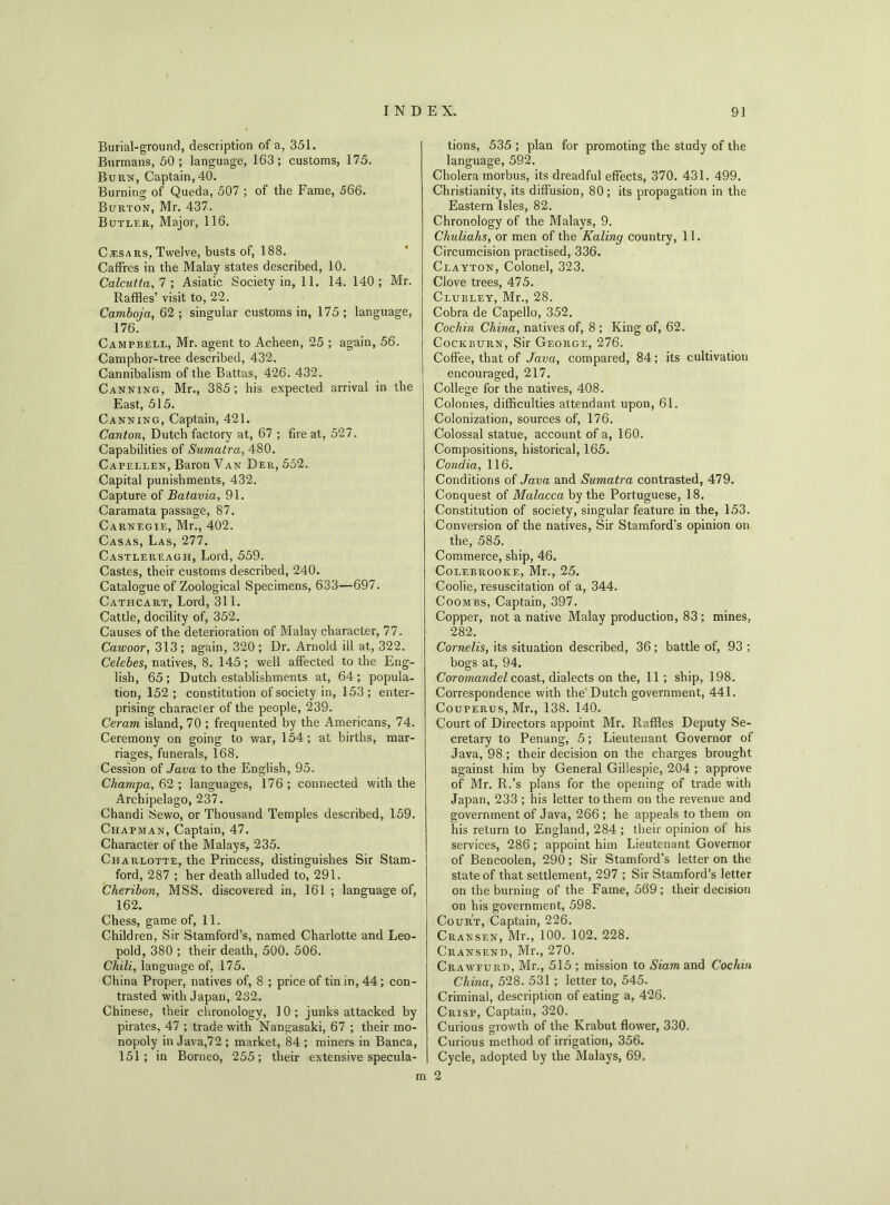 Burial-ground, description of a, 351. Burmans, 50 ; language, 163; customs, 175. Burn, Captain,40. Burning of Queda, 507 ; of the Fame, 566. Burton, Mr. 437. Butler, Major, 116. Czesars, Twelve, busts of, 188. Caffres in the Malay states described, 10. Calcutta, 7 ; Asiatic Society in, 11. 14. 140 ; Mr. Raffles’ visit to, 22. Camboja, 62; singular customs in, 175; language, 176. Campbell, Mr. agent to Acheen, 25 ; again, 56. Camphor-tree described, 432. Cannibalism of the Battas, 426. 432. Canning, Mr., 385; his expected arrival in the East, 515. Canning, Captain, 421. Canton, Dutch factory at, 67 ; fire at, 527. Capabilities of Sumatra, 480. Capellen, Baron Van Der, 552. Capital punishments, 432. Capture of Batavia, 91. Caramata passage, 87. Carnegie, Mr., 402. Casas, Las, 277. Castlereagpi, Lord, 559. Castes, their customs described, 240. Catalogue of Zoological Specimens, 633—697. Cathcart, Lord, 311. Cattle, docility of, 352. Causes of the deterioration of Malay character, 77. Cawoor, 313 ; again, 320 ; Dr. Arnold ill at, 322. Celebes, natives, 8. 145; well affected to the Eng- lish, 65; Dutch establishments at, 64; popula- tion, 152 ; constitution of society in, 153 ; enter- prising character of the people, 239. Ceram island, 70 ; frequented by the Americans, 74. Ceremony on going to war, 154; at births, mar- riages, funerals, 168. Cession of Java to the English, 95. Champa, 62 ; languages, 176 ; connected with the Archipelago, 237. Chandi Sewo, or Thousand Temples described, 159. Chapman, Captain, 47. Character of the Malays, 235. Charlotte, the Princess, distinguishes Sir Stam- ford, 287 ; her death alluded to, 291. Cheribon, MSS. discovered in, 161 ; language of, 162. Chess, game of, 11. Children, Sir Stamford’s, named Charlotte and Leo- pold, 380 ; their death, 500. 506. Chili, language of, 175. China Proper, natives of, 8 ; price of tin in, 44; con- trasted with Japan, 232. Chinese, their chronology, 10 ; junks attacked by pirates, 47 ; trade with Nangasaki, 67 ; their mo- nopoly in Java,72 ; market, 84 ; miners in Banca, 151; in Borneo, 255; their extensive specula- tions, 535 ; plan for promoting the study of the language, 592. Cholera morbus, its dreadful effects, 370. 431. 499. Christianity, its diffusion, 80; its propagation in the Eastern Isles, 82. Chronology of the Malays, 9. Chuliahs, or men of the Kaling country, 11. Circumcision practised, 336. Clayton, Colonel, 323. Clove trees, 475. Clubley, Mr., 28. Cobra de Capello, 352. Cochin China, natives of, 8 ; King of, 62. Cockburn, Sir George, 276. Coffee, that of Java, compared, 84; its cultivation encouraged, 217. College for the natives, 408. Colonies, difficulties attendant upon, 61. Colonization, sources of, 176. Colossal statue, account of a, 160. Compositions, historical, 165. Condia, 116. Conditions of Java and Sumatra contrasted, 479. Conquest of Malacca by the Portuguese, 18. Constitution of society, singular feature in the, 153. Conversion of the natives, Sir Stamford’s opinion on the, 585. Commerce, ship, 46. Colebrooke, Mr., 25. Coolie, resuscitation of a, 344. Coombs, Captain, 397. Copper, not a native Malay production, 83 ; mines, 282. Cornells, its situation described, 36; battle of, 93 ; bogs at, 94. Coromandel coast, dialects on the, 11 ; ship, 198. Correspondence with the'Dutch government, 441. Couperus, Mr., 138. 140. Court of Directors appoint Mr. Raffles Deputy Se- cretary to Penang, 5; Lieutenant Governor of Java, 98 ; their decision on the charges brought against him by General Gillespie, 204 ; approve of Mr. R.’s plans for the opening of trade with Japan, 233 ; his letter to them on the revenue and government of Java, 266 ; he appeals to them on his return to England, 284 ; their opinion of his services, 286 ; appoint him Lieutenant Governor of Bencoolen, 290; Sir Stamford’s letter on the state of that settlement, 297 ; Sir Stamford’s letter on the burning of the Fame, 569; their decision on his government, 598. Court, Captain, 226. Cransen, Mr., 100. 102. 228. Cransend, Mr., 270. Crawfurd, Mr., 515 ; mission to Siam and Coclan China, 528. 531 ; letter to, 545. Criminal, description of eating a, 426. Crisp, Captain, 320. Curious growth of the Krabut flower, 330. Curious method of irrigation, 356. Cycle, adopted by the Malays, 69. m 2