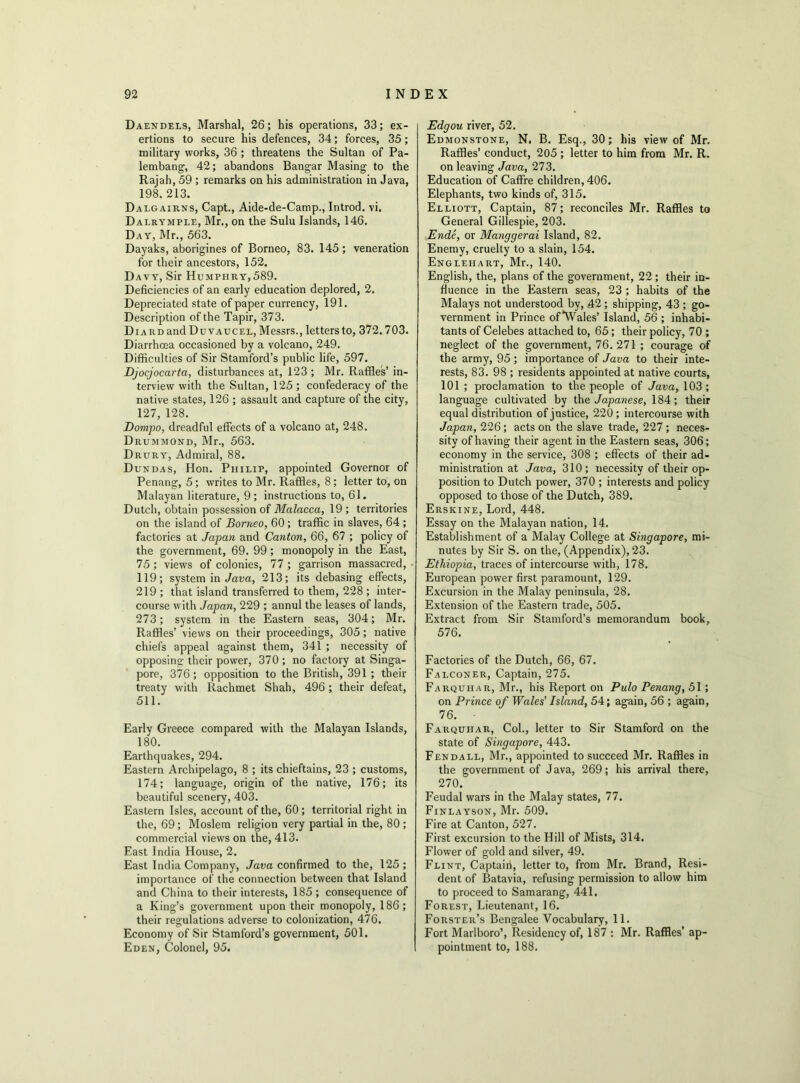 Daendels, Marshal, 26; his operations, 33; ex- ertions to secure his defences, 34; forces, 35; military works, 36 ; threatens the Sultan of Pa- lembang, 42; abandons Bangar Masing to the Rajah, 59 ; remarks on his administration in Java, 198. 213. Dalgairns, Capt., Aide-de-Camp., Introd. vi. Dalrymple, Mr., on the Sulu Islands, 146. Day, Mr., 563. Dayaks, aborigines of Borneo, 83. 145 ; veneration for their ancestors, 152. Davy, Sir Humphry,589. Deficiencies of an early education deplored, 2. Depreciated state of paper currency, 191. Description of the Tapir, 373. Diard and Duvaucel, Messrs., letters to, 372.703. Diarrhoea occasioned by a volcano, 249. Difficulties of Sir Stamford’s public life, 597. Djocjocarta, disturbances at, 123 ; Mr. Raffles’ in- terview with the Sultan, 125 ; confederacy of the native states, 126 ; assault and capture of the city, 127,128. Dompo, dreadful effects of a volcano at, 248. Drummond, Mr., 563. Drury, Admiral, 88. Dundas, Hon. Philip, appointed Governor of Penang, 5; writes to Mr. Raffles, 8 ; letter to, on Malayan literature, 9; instructions to, 61. Dutch, obtain possession of Malacca, 19 ; territories on the island of Borneo, 60 ; traffic in slaves, 64 ; factories at Japan and Canton, 66, 67 ; policy of the government, 69. 99 ; monopoly in the East, 75 ; views of colonies, 77 ; garrison massacred, 119; system in Java, 213; its debasing effects, 219 ; that island transferred to them, 228 ; inter- course with Japan, 229 ; annul the leases of lands, 273; system in the Eastern seas, 304; Mr. Raffles’ views on their proceedings, 305; native chiefs appeal against them, 341 ; necessity of opposing their power, 370; no factory at Singa- pore, 376 ; opposition to the British, 391 ; their treaty with Rachmet Shah, 496 ; their defeat, 511. Early Greece compared with the Malayan Islands, 180. Earthquakes, 294. Eastern Archipelago, 8 ; its chieftains, 23 ; customs, 174; language, origin of the native, 176; its beautiful scenery, 403. Eastern Isles, account of the, 60; territorial right in the, 69; Moslem religion very partial in the, 80 ; commercial views on the, 413. East India House, 2. East India Company, Java confirmed to the, 125 ; importance of the connection between that Island and China to their interests, 185 ; consequence of a King’s government upon their monopoly, 186; their regulations adverse to colonization, 476. Economy of Sir Stamford’s government, 501. Eden, Colonel, 95. Edgou river, 52. Edmonstone, N. B. Esq., 30; his view of Mr. Raffles’ conduct, 205 ; letter to him from Mr. R. on leaving Java, 273. Education of Caffre children, 406. Elephants, two kinds of, 315. Elliott, Captain, 87; reconciles Mr. Raffles to General Gillespie, 203. Ende, or Manggerai Island, 82. Enemy, cruelty to a slain, 154. Englehart, Mr., 140. English, the, plans of the government, 22 ; their in- fluence in the Eastern seas, 23 ; habits of the Malays not understood by, 42 ; shipping, 43 ; go- vernment in Prince ofWales’ Island, 56 ; inhabi- tants of Celebes attached to, 65; their policy, 70 ; neglect of the government, 76. 271 ; courage of the army, 95; importance of Java to their inte- rests, 83. 98 ; residents appointed at native courts, 101 ; proclamation to the people of Java, 103; language cultivated by the Japanese, 184; their equal distribution of justice, 220 ; intercourse with Japan, 226 ; acts on the slave trade, 227 ; neces- sity of having their agent in the Eastern seas, 306; economy in the service, 308 ; effects of their ad- ministration at Java, 310; necessity of their op- position to Dutch power, 370 ; interests and policy opposed to those of the Dutch, 389. Erskine, Lord, 448. Essay on the Malayan nation, 14. Establishment of a Malay College at Singapore, mi- nutes by Sir S. on the, (Appendix), 23. Ethiopia, traces of intercourse with, 178. European power first paramount, 129. Excursion in the Malay peninsula, 28. Extension of the Eastern trade, 505. Extract from Sir Stamford’s memorandum book, 576. Factories of the Dutch, 66, 67. Falconer, Captain, 275. Farquiia r, Mr., his Report on Pulo Penang, 51; on Prince of Wales’ Island, 54; again, 56 ; again, 76. ■ Farquhar, Col., letter to Sir Stamford on the state of Singapore, 443. Fendall, Mr., appointed to succeed Mr. Raffles in the government of Java, 269; his arrival there, 270. Feudal wars in the Malay states, 77. Finlayson, Mr. 509. Fire at Canton, 527. First excursion to the Hill of Mists, 314. Flower of gold and silver, 49. Flint, Captain, letter to, from Mr. Brand, Resi- dent of Batavia, refusing permission to allow him to proceed to Samarang, 441. Forest, Lieutenant, 16. Forster’s Bengalee Vocabulary, 11. Fort Marlboro’, Residency of, 187 : Mr. Raffles’ ap- pointment to, 188.