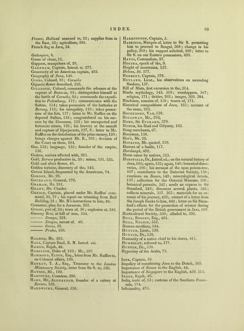 France, Holland annexed to, 22; supplies from in the East, 33 ; agriculture, 288. French flag in Java, 34. Galangore, 8. Game of chess, 11. Gappam, musquitoes of, 29. Garnham, Captain, Introd. vi. 277. Generosity of an American captain, 403. Geography of Java, 148. Gibbs, Colonel, 93 ; Cornells Gigantic flower described, 316. Gillespie, Colonel, commands the advance at the capture of Batavia, 92; distinguishes himself at the battle of Cornells, 93 ; commands the expedi- tion to Palembang, 112; communicates with the Sultan, 114; takes possession of the batteries at Berang, 115; his intrepidity, 116; takes posses- sion of the fort, 117 ; letter to Mr. Raffles on the deposed Sultan, 118; congratulated on his suc- cess by the Governor, 122 ; his unexpected and fortunate return, 126 ; his bravery at the assault and capture of Djocjocarta, 127, 8 ; letter to Mr. Raffles on the distribution of the prize-money, 129 ; brings charges against Mr. R., 202 ; decision of the Court on them, 204. Goa, 153; language, 155; founder of the empire, 156. Goitres, natives affected with, 323. Gold, Borneo productive in, 59 ; mines, 151. 255. Gold and silver flower, 49. Golden tortoise, discovery of the, 143. Goram Island, frequented by the Americans, 74. Gordon, Mr. 26. Gourgaud, General, 276. Graham, Mr. 281. Grant, Mr. Charles Greigil, Captain, placed under Mr. Raffles’ com- mand, 26, 27 ; his report on returning from Bali Baliling, 31 ; Mr. R’s instructions to him, 40. Grammar, plan for a Javanese, 262. Gressie, port of, 24; town of, 36 ; explosion at, 242. Gunung Besi, or hill of iron, 354. Dempo, 331. Dingm, ascent of, 46. Gerai, 52. Prahu, 160. Halhed, Mr. 563. Hall, Captain Basil, R. N. Introd. viii. Hamed, Rajah, 4G. Hamilton, Duke of, 183 ; Mr., 597. Hammond, Elton, Esq., letter from Mr. Raffles to, on Colonial affairs, 190. Ha nket, T. A., Esq., Treasurer to the London Missionary Society, letter from Sir S. to, 536. Hanson, Mr., 129. Harcoukt, Countess, 596. Hare, Mr., Alexander, founder of a colony at Borneo, 152. Hardwicke, General, 538. Harrington, Captain, 5. Hastings, Marquis of, letter to Sir S. permitting him to proceed to Bengal, 368 ; change in his policy, 369 ; his support solicited, 409 ; letter to Sir S. on our Eastern possessions, 420. H ayes, Commodore, 27. Hegira, epoch of the, 9. Height of mountains, 157. Helena, St. 577. Herbert, Captain, 578. Heyland, Lieut., his observations on ascending Sindoro, 157. Hill of Mists, first excursion to the, 314. Hindu mythology, 143. 319; worshippers, 167; religion, 171 ; deities, 262 ; images, 369. 384. Hinduism, remains of, 158 ; tenets of, 171. Historical compositions of Java, 165 ; account of the same, 263. Hogendorp, Van, 138. Holloway, Mr., 293, Home, Sir Everard, 579. Homer, his Iliad and Odyssey, 165. Hong merchants, 67. Hooyman, 138. Hope, Mr. 26. Hopkins, Mr. quoted, 219. Horrors of a battle, 117. Horsburgh, 402. Horse eaten by natives, 32.3. Horsfield, Dr., Introd.vii.; on the natural history of Java, 105; again, 133; again, 140; botanical disco- veries, 106 ; his account of the upas poison-tree, 107 ; contributes to the Batavian Society, 138; exertions on Banca, 149; mineralogical details, 157 ; collection for the Oriental Museum, 206 ; botanical pursuits, 342; sends an express to Sir Stamford, 343; discovers several plants, 345; collects minerals, 357. 363 ; materials for an ac- count of his journey, 422; extract of a letter from Sii Joseph Banks to him, 449 ; letter on Sir Stam- ford’s efforts for the promotion of science during the period of the British government in Java, 602. Horticultural Society, 509; alluded to, 592. Hull, Robert, Esq., 481. Hull, Nelson, 551. Human sacrifices, 144. Hunter, Lieut., 128. Hunter, Dr., 138. Humanity of a native chief to his slaves, 411. Humboldt, referred to, 177. Hunter, Dr., 138. Hypocrisy of the Arabs, 73. Ieer, Captain, 19. Impolicy of transferring Java to the Dutch, 369. Importance of Banca to the English, 44. Importance of Singapore to the English, 459. 513. Indee, Rajah, 46. India, trade of, 83 ; customs of the Southern Penin- sula, 174. Infecundity, 470.