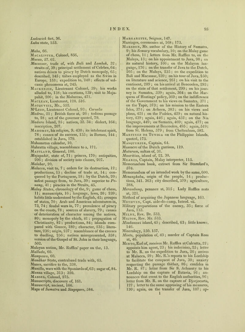 Ludowick fort, 36. Luhu state, 153. Maba, 66. Macalister, Colonel, 856. Macao, 57. 62. Macassar, trade of, with Bali and Lombok, 32; straits of, 39 ; principal settlement of Celebes, 64; natives driven to piracy by Dutch monopoly, 65 ; described, 145; tribes employed as the Swiss in Europe, 153 ; expedition to, 240 ; effects of vol- canic phenomena at, 245. Mackenzie, Lieutenant Colonel, 39; his works alluded to, 138; his exertions, 139 ; visit to Maja- pahit, 206 ; in the Moluccas, 471. Maclean, Lieutenant, 128. 516. Macquveil, Mr., 552. M‘Leod, Lieutenant Colonel, 93 ; Cornells Madras, 21 ; British force at, 26 ; tedious passage to, 28 ; act of the governor quoted, 79. Madura Island, 25; natives, 32. 34; dialect, 164; inscription, 207. Mahomet, his religion, 9. 430; its intolerant spirit, 78 ; causes of its success, 135 ; in Borneo, 144 ; established in Java, 179. Mahometan calendar, 10. Mahratta village, resemblance to a, 171. Maitland, General, 186. Majapahit, state of, 71; princes, 170; antiquities, 206 ; division of society into classes, 207. Malabar, 20. Malacca, visit to, 7 ; orders for its destruction, 12 ; productions, 13 ; decline of trade at, 14; con- quered by the Portuguese, 18 ; by the Dutch, 20 ; safest passage from, to Java, 39; superior to Pe- nang, 41 ; piracies in the Straits, 45. Malay States, chronology of the, 9; game of chess, 11; manuscripts, 16; language, laws, 20; 239; habits little understood by the English, 42; groupes of states, 70 ; Arab and American adventurers in, 73, 74; feudal wars in, 77 ; prevalence of piracy on the coasts, 78 ; sources of slavery, 79 ; causes of deterioration of character among the natives, 80; monopoly by the chiefs, 81 ; propagation of Christianity, 82 ; productions, 84; islands com- pared with Greece, 180; character, 235; litera- ture, 236; origin, 237 ; resemblance of the creeses to duelling, 256; natives misrepresented, 358 ; version of the Gospel of St. John in their language, 502. Malayan nation, Mr. Raffles’ paper on the, 13. Malluda, 60. Mampawa, 60. Mandhar State, contraband trade with, 65. Manes, sacrifice to the, 338. Manilla, wars with the Spaniards of, 63; sugar of, 84. Manna village, 313 ; 320. Mansel, Colonel, 275. Manuscripts, discovery of, 161. Manuscript, ancient, 166. Maps of Sumatra and Singapore, 584. Margarette, Seignor, 147. Marriages, ceremonies at, 168; 173. Marsden, Mr. author of the History of Sumatra, 9; his Semary vocabulary, 10; on the Malay game of chess, 11 ; letters from Mr. Raffles to, on the Malays, 13 ; on his appointment to Java, 98 ; on its natural history, 106; on the Malayan lan- guage, 176 ; on the transfer of Java to the Dutch, 205 ; on the Malays, 235 ; on the expedition to Bali and Macassar, 239 ; on his tour of Java, 250; on literature and science, 261; on his visit to the continent, 289 ; on his arrival at Bencoolen, 293 ; on the state of that settlement, 299 ; on his jour- ney in Sumatra, 339 ; again, 364 ; on the Mar- quess of Hastings’ policy, 369 ; on the indifference of the Government to his views on Sumatra, 371 ; on the Tapir, 373; on his mission to the Eastern Isles, 374; on Acheen, 383; on his views and plans, 421 ; on the Padries, 429 ; on natural his- tory, 439 ; again, 446 ; again, 452; on the Nia language, 449; on Sumatra, 469; again, 477; on the improvements at Bencoolen, 495 ; again, 519; from St. Helena, 579 ; from Cheltenham, 582. Martinez de Tuniga on the Philippine Islands, quoted, 175. Masquerier, Captain, 64. Massacre of the Dutch garrison, 119. Mataram, sultan of, 31. Mauritius, island of, 22. 30. Meares, Captain, Malay interpreter, 115. Memorandum book, extract from Sir Stamford’s, 576. Memorandum of an intended work by the same, 600. Menangkabu, origin of the people, 14 ; produc- tions, 341. 363; city described, 359 ; agriculture, 388. Merambung, penance at, 315 ; Lady Raffles rests at, 321. Method of acquiring the Japanese language, 163. Metiiven, Capt. aide-de-camp, lntrod. vii. Military preparations of the enemy, 35; force of Java, 133. Milne, Rev. Dr. 533. Milton, Rev. Mr. 533. Mindanawi island, 45 ; described, 63 ; little known, 146. Mineralogy, 150. 157. Minto, population of, 43 ; murder of Captain Ross at, 46. Minto, Earl of, receives Mr. Raffles at Calcutta, 22 ; appoints him agent, 23 ; his indecision, 25 ; letter to Mr. R. on the expedition to Java, 26 ; arrives at Malacca, 29 ; Mr. R.’s reports to his Lordship to facilitate the conquest of Java, 30; anxiety respecting the passage thither, 86; confides in Mr. R. 87; letter from Sir S. Achinuty to his Lordship on the capture of Batavia, 91; an- nounces that event to the English authorities, 96 ; letter from Mr. R. on the capture of Djocjocarta, 127 ; letter to the same approving of his measures, 130; again, on the transfer of Java, 187; ap- 1