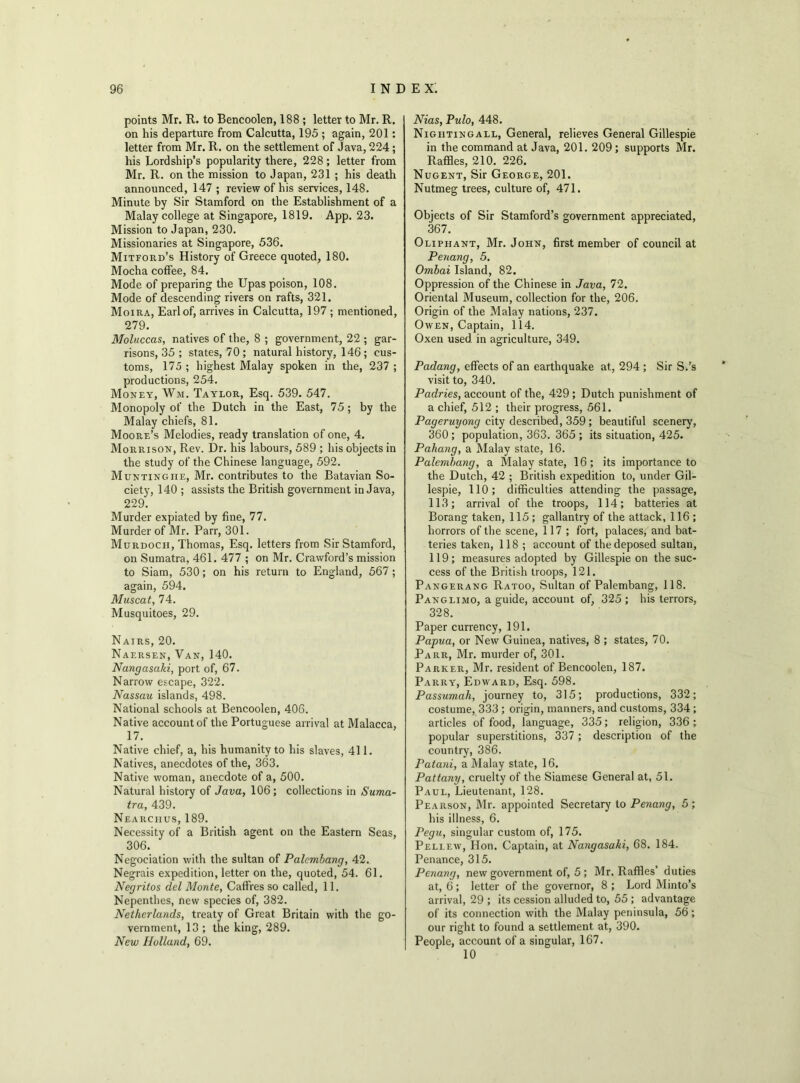 points Mr. R. to Benooolen, 188 ; letter to Mr. R. on his departure from Calcutta, 195 ; again, 201: letter from Mr. R. on the settlement of Java, 224 ; his Lordship’s popularity there, 228 ; letter from Mr. R. on the mission to Japan, 231 ; his death announced, 147 ; review of his services, 148. Minute by Sir Stamford on the Establishment of a Malay college at Singapore, 1819. App. 23. Mission to Japan, 230. Missionaries at Singapore, 536. Mitford’s History of Greece quoted, 180. Mocha coffee, 84. Mode of preparing the Upas poison, 108. Mode of descending rivers on rafts, 321. Moira, Earl of, arrives in Calcutta, 197 ; mentioned, 279. Moluccas, natives of the, 8 ; government, 22 ; gar- risons, 35 ; states, 70 ; natural history, 146 ; cus- toms, 175 ; highest Malay spoken in the, 237 ; productions, 254. Money, Wm. Taylor, Esq. 539. 547. Monopoly of the Dutch in the East, 75 ; by the Malay chiefs, 81. Moore’s Melodies, ready translation of one, 4. Morrison, Rev. Dr. his labours, 589 ; his objects in the study of the Chinese language, 592. Muntingiie, Mr. contributes to the Batavian So- ciety, 140 ; assists the British government in Java, 229. Murder expiated by fine, 77. Murder of Mr. Parr, 301. Murdoch, Thomas, Esq. letters from Sir Stamford, on Sumatra, 461. 477 ; on Mr. Crawford’s mission to Siam, 530; on his return to England, 567; again, 594. Muscat, 74. Musquitoes, 29. Nairs, 20. Naersen, Van, 140. Nangasaki, port of, 67. Narrow escape, 322. Nassau islands, 498. National schools at Bencoolen, 406. Native account of the Portuguese arrival at Malacca, 17. Native chief, a, his humanity to his slaves, 411. Natives, anecdotes of the, 363. Native woman, anecdote of a, 500. Natural history of Java, 106; collections in Suma- tra, 439. Nearciius, 189. Necessity of a British agent on the Eastern Seas, 306. Negoeiation with the sultan of Palcmbang, 42. Negrais expedition, letter on the, quoted, 54. 61. Negritos del Monte, Caffres so called, 11. Nepenthes, new species of, 382. Netherlands, treaty of Great Britain with the go- vernment, 13 ; the king, 289. New Holland, 69. Nias, Pulo, 448. Nightingall, General, relieves General Gillespie in the command at Java, 201. 209 ; supports Mr. Raffles, 210. 226. Nugent, Sir George, 201. Nutmeg trees, culture of, 471. Objects of Sir Stamford’s government appreciated, 367. Oliphant, Mr. John, first member of council at Penang, 5. Ombai Island, 82. Oppression of the Chinese in Java, 72. Oriental Museum, collection for the, 206. Origin of the Malay nations, 237. Owen, Captain, 114. Oxen used in agriculture, 349. Padang, effects of an earthquake at, 294 ; Sir S.'s visit to, 340. Paclries, account of the, 429 ; Dutch punishment of a chief, 512 ; their progress, 561. Pageruyong city described, 359 ; beautiful scenery, 360 ; population, 363. 365 ; its situation, 425. Pahang, a Malay state, 16. Palembang, a Malay state, 16; its importance to the Dutch, 42 ; British expedition to, under Gil- lespie, 110; difficulties attending the passage, 113; arrival of the troops, 114; batteries at Borang taken, 115 ; gallantry of the attack, 116; horrors of the scene, 117 ; fort, palaces, and bat- teries taken, 118 ; account of the deposed sultan, 119; measures adopted by Gillespie on the suc- cess of the British troops, 121. Pangerang Ratoo, Sultan of Palembang, 118. Panglimo, a guide, account of, 325 ; his terrors, 328. Paper currency, 191. Papua, or New Guinea, natives, 8 ; states, 70. Parr, Mr. murder of, 301. Parker, Mr. resident of Bencoolen, 187. Parry, Edward, Esq. 598. Passumah, journey to, 315; productions, 332; costume, 333 ; origin, manners, and customs, 334 ; articles of food, language, 335; religion, 336 ; popular superstitions, 337 ; description of the country, 386. Patani, a Malay state, 16. Pattany, cruelty of the Siamese General at, 51. Paul, Lieutenant, 128. Pearson, Mr. appointed Secretary to Penang, 5 ; his illness, 6. Pegu, singular custom of, 175. Pellew, Hon. Captain, at Nangasaki, 68. 184. Penance, 315. Penang, new government of, 5 ; Mr. Raffles’ duties at, 6 ; letter of the governor, 8 ; Lord Minto’s arrival, 29 ; its cession alluded to, 55 ; advantage of its connection with the Malay peninsula, 56; our right to found a settlement at, 390. People, account of a singular, 167. 10