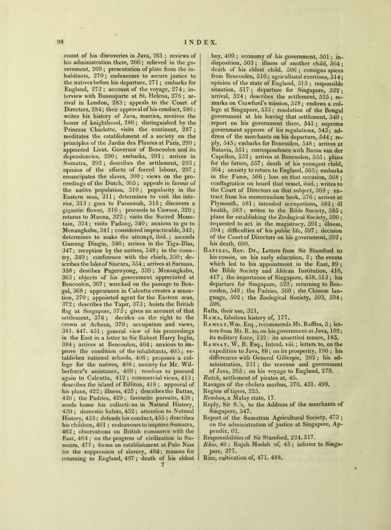 count of his discoveries in Java, 261 ; reviews of his administration there, 266; relieved in the go- vernment, 269 ; presentation of plate from the in- habitants, 270; endeavours to secure justice to the natives before his departure, 271; embarks for England, 272 ; account of the voyage, 274; in- terview with Buonaparte at St. Helena, 276 ; ar- rival in London, 283; appeals to the Court of Directors, 284; their approval of his conduct, 286; writes his history of Java, marries, receives the honor of knighthood, 286; distinguished by the Princess Charlotte, visits the continent, 287 ; meditates the establishment of a society on the principles of the Jardin des Plantes at Paris, 290 ; appointed Lieut. Governor of Bencoolen and its dependencies, 290; embarks, 291; arrives in Sumatra, 292; describes the settlement, 293; opinion of the effects of forced labour, 297 ; emancipates the slaves, 300 ; views on the pro- ceedings of the Dutch, 305 ; appeals in favour of the native population, 310; popularity in the Eastern seas, 311; determines to visit the inte- rior, 313 ; goes to Passumah, 315; discovers a gigantic flower, 316 ; proceeds to Cawoor, 320 ; returns to Manna, 322 ; visits the Sacred Moun- tain, 324; visits Padang, 340; anxious to go to Menangkabu, 341 ; considered impracticable, 342; determines to make the attempt, ibid.; ascends Gunung Dingin, 346; arrives in the Tiga-Blas, 347; reception by the natives, 348; in the coun- try, 349; conference with the chiefs, 350; de- scribes the lake of Sincara, 354 ; arrives at Saruasa, 358; desribes Pageruyong, 359; Menangkabu, 363 ; objects of his government appreciated at Bencoolen, 367 ; wrecked on the passage to Ben- gal, 368 ; appearance in Calcutta creates a sensa- tion, 370; appointed agent for the Eastern seas, 372; describes the Tapir, 373; hoists the British flag at Singapore, 375 ; gives an account of that settlement, 376 ; decides on the right to the crown at Acheen, 379; occupation and views, 381. 447. 451 ; general view of his proceedings in the East in a letter to Sir Robert Harry Inglis, 384; arrives at Bencoolen, 404; anxious to im- prove the condition of the inhabitants, 405 ; es- tablishes national schools, 406 ; proposes a col- lege for the natives, 408; anxiety for Mr. Wil- berforce’s assistance, 409; resolves to proceed again to Calcutta, 412; commercial views, 413; describes the island of Billiton, 418 ; approval of his plans, 422; illness, 425 ; describes the Battas, 426 ; the Padries, 429 ; favourite pursuits, 438 ; sends home his collections in Natural History, 439 ; domestic habits, 452 ; attention to Natural History, 453; defends his conduct, 455 ; describes his children, 461 ; endeavours to improve Sumatra, 462; observations on British commerce with the East, 464 ; on the progress of civilization in Su- matra, 477 ; forms an establishment at Pulo Nias for the suppression of slavery, 483; reasons for returning to England, 497 ; death of his eldest 7 boy, 499 ; economy of his government, 501 ; in- disposition, 503 ; illness of another child, 504; death of his eldest child, 506 ; consigns spices from Bencoolen, 510; agricultural exertions, 514; opinion of the state of England, 515 ; responsible situation, 517 ; departure for Singapore, 522 ; arrival, 524 ; describes the settlement, 525 ; re- marks on Crawfurd’s mission, 528; endows a col- lege at Singapore, 533 ; resolution of the Bengal government at his leaving that settlement, 540 ; report on his government there, 541 ; supreme government approve of his regulations, 543; ad- dress of the merchants on his departure, 544; re- ply, 545; embarks for Bencoolen, 548 ; arrives at Batavia, 551 ; correspondence with Baron van der Capellen, 552 ; arrives at Bencoolen, 555 ; plans for the future, 557; death of his youngest child, 564 ; anxiety to return to England, 565; embarks in the Fame, 566 ; loss on that occasion, 568 ; conflagration on board that vessel, ibid.; writes to the Court of Directors on that subject, 569 ; ex- tract from his memorandum book, 576 ; arrives at Plymouth, 581; intended occupations, 582; ill health, 583 ; writes to the Bible Society, 585 ; plans for establishing the Zoological Society, 590 ; requested to act in the magistracy, 591 ; illness, 594 ; difficulties of his public life, 597 ; decision of the Court of Directors on his government, 592 ; his death, 600. Raffles, Rev. Dr., Letters from Sir Stamford to his cousin, on his early education, 2; the events which led to his appointment in the East, 89 ; the Bible Society and African Institution, 416, 417 ; the importance of Singapore, 458. 513 ; his departure for Singapore, 522; returning to Ben- coolen, 549 ; the Padries, 560 ; the Chinese lan- guage, 592 ; the Zoological Society, 593, 594; 596. Rafts, their use, 321, Rama, fabulous history of, 177. RAMSAY,Wm. Esq., recommends Mr. Raffles, 5 ; let- ters from Mr. R. to, on his government at Java, 102; its military force, 132: its unsettled tenure, 185. Ramsay, W. B. Esq., Introd. viii.; letters to, on the expedition to Java, 88; on its prosperity, 190 ; his differences with General Gillespie, 202 ; his ad- ministration, 251 ; the revenue and government of Java, 265 ; on his voyage to England, 279. Batch, settlement of pirates at, 45. Ravages of the cholera morbus, 370. 431. 499. Region of tigers, 325. Remban, a Malay state, 17. Reply, Sir S.’s, to the Address of the merchants of Singapore, 647. Report of the Sumatran Agricultural Society, 473 ; on the administration of justice at Singapore, Ap- pendix, 62. Responsibilities of Sir Stamford, 224.517. Rhio, 40 ; Rajah Mudah of, 45 ; inferior to Singa- pore, 377. Rice, cultivation of, 471. 488.
