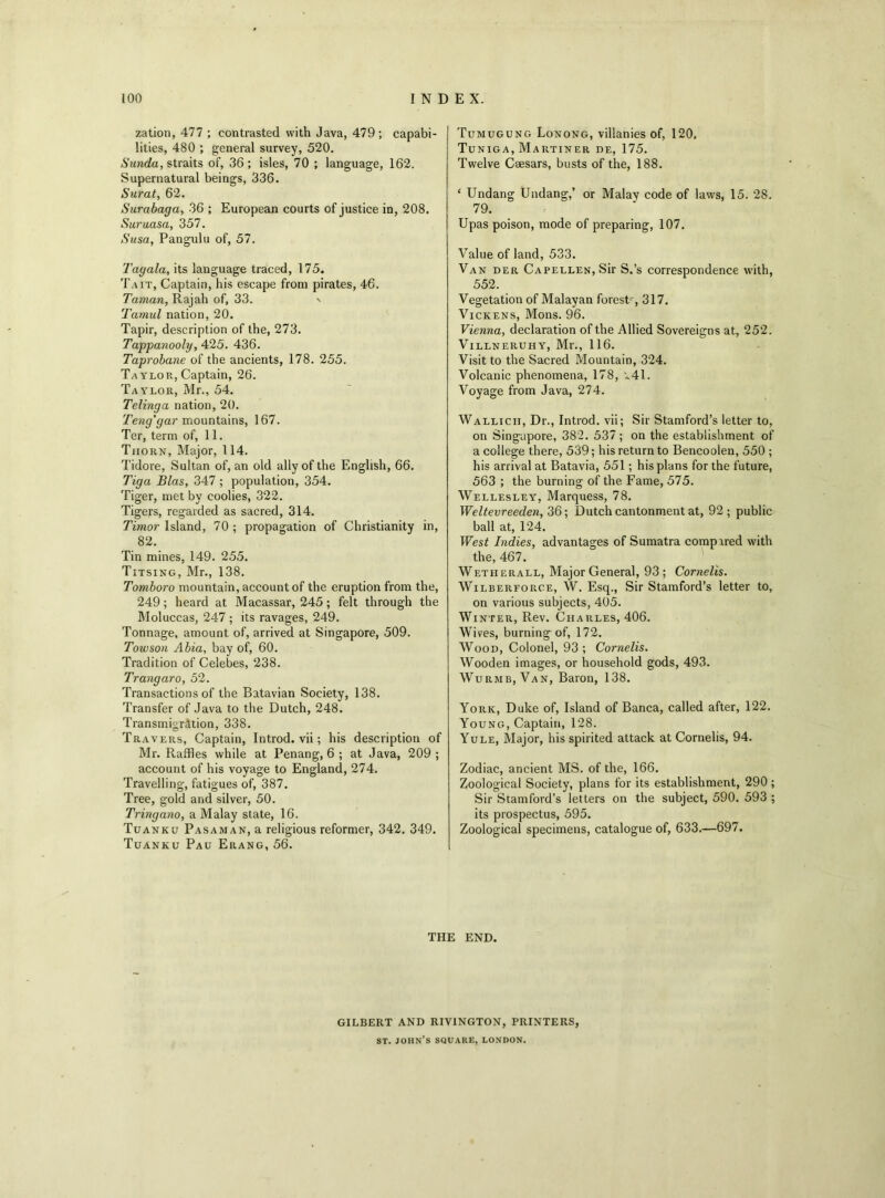 zation, 477 ; contrasted with Java, 479 ; capabi- lities, 480 ; general survey, 520. Sunda, straits of, 36; isles, 70 ; language, 162. Supernatural beings, 336. Surat, 62. Surabaga, 36 ; European courts of justice in, 208. Suruasa, 357. Susa, Pangulu of, 57. Tagala, its language traced, 175. Tait, Captain, his escape from pirates, 46. Taman, Rajah of, 33. ' Tamul nation, 20. Tapir, description of the, 273. Tappanooly, 425. 436. Taprobane of the ancients, 178. 255. Taylor, Captain, 26. Taylor, Mr., 54. Telinga nation, 20. Teng'gar mountains, 167. Ter, term of, 11. Thorn, Major, 114. Tidore, Sultan of, an old ally of the English, 66. Tiga Bias, 347 ; population, 354. Tiger, met by coolies, 322. Tigers, regarded as sacred, 314. Timor Island, 70 ; propagation of Christianity in, 82. Tin mines, 149. 255. Titsing, Mr., 138. Tomboro mountain, account of the eruption from the, 249; heard at Macassar, 245; felt through the Moluccas, 247 ; its ravages, 249. Tonnage, amount of, arrived at Singapore, 509. Towson Abia, bay of, 60. Tradition of Celebes, 238. Trangaro, 52. Transactions of the Batavian Society, 138. Transfer of Java to the Dutch, 248. Transmigration, 338. Travers, Captain, Introd. vii; his description of Mr. Raffles while at Penang, 6 ; at Java, 209 ; account of his voyage to England, 274. Travelling, fatigues of, 387. Tree, gold and silver, 50. Tringano, a Malay state, 16. Tuanku Pasaman, a religious reformer, 342. 349. Tuanku Pau Erang, 56. Tumugung Lonong, villanies of, 120, Tuniga, Martiner de, 175. Twelve Caesars, busts of the, 188. ‘ Undang Undang,’ or Malay code of laws, 15. 28. 79. Upas poison, mode of preparing, 107. Value of land, 533. Van der Capellen, Sir S.’s correspondence with, 552. Vegetation of Malayan forest', 317. Vickens, Mons. 96. Vienna, declaration of the Allied Sovereigns at, 252. VlLLNERUHY, Ml1., 116. Visit to the Sacred Mountain, 324. Volcanic phenomena, 178, *41. Voyage from Java, 274. Wallicii, Dr., Introd. vii; Sir Stamford’s letter to, on Singapore, 382. 537 ; on the establishment of a college there, 539; his return to Bencoolen, 550 ; his arrival at Batavia, 551; his plans for the future, 563 ; the burning of the Fame, 575. Wellesley, Marquess, 78. Weltevreeden, 36; Dutch cantonment at, 92 ; public ball at, 124. West Indies, advantages of Sumatra compared with the, 467. Wetherall, Major General, 93; Cornelis. Wilberforce, W. Esq., Sir Stamford’s letter to, on various subjects, 405. Winter, Rev. Charles, 406. Wives, burning of, 172. Wood, Colonel, 93 ; Cornelis. Wooden images, or household gods, 493. Wurmb, Van, Baron, 138. York, Duke of, Island of Banca, called after, 122. Young, Captain, 128. Yule, Major, his spirited attack at Cornelis, 94. Zodiac, ancient MS. of the, 166. Zoological Society, plans for its establishment, 290 ; Sir Stamford’s letters on the subject, 590. 593 ; its prospectus, 595. Zoological specimens, catalogue of, 633.—697. THE END. GILBERT AND RIV1NGTON, PRINTERS, st. John’s square, London.