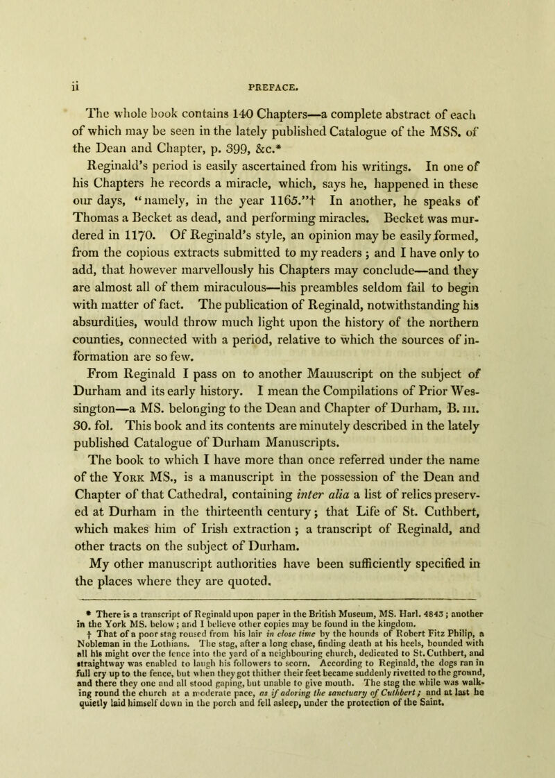 The whole book contains 140 Chapters—a complete abstract of each of which may be seen in the lately published Catalogue of the MSS. of the Dean and Chapter, p. 399, &c.* Reginald’s period is easily ascertained from his writings. In one of his Chapters he records a miracle, which, says he, happened in these our days, “namely, in the year 1165.”+ In another, he speaks of Thomas a Becket as dead, and performing miracles. Becket was mur- dered in 1170. Of Reginald’s style, an opinion may be easily formed, from the copious extracts submitted to my readers ; and I have only to add, that however marvellously his Chapters may conclude—and they are almost all of them miraculous—his preambles seldom fail to begin with matter of fact. The publication of Reginald, notwithstanding his absurdities, would throw much light upon the history of the northern counties, connected with a period, relative to which the sources of in- formation are so few. From Reginald I pass on to another Mauuscript on the subject of Durham and its early history. I mean the Compilations of Prior Wes- sington—a MS. belonging to the Dean and Chapter of Durham, B. in. 30. fol. This book and its contents are minutely described in the lately published Catalogue of Durham Manuscripts. The book to which I have more than once referred under the name of the York MS., is a manuscript in the possession of the Dean and Chapter of that Cathedral, containing inter alia a list of relics preserv- ed at Durham in the thirteenth century j that Life of St. Cuthbert, which makes him of Irish extraction ; a transcript of Reginald, and other tracts on the subject of Durham. My other manuscript authorities have been sufficiently specified in the places where they are quoted. * There is a transcript of Reginald upon paper in the British Museum, MS. Harl. 4843; another in the York MS. below; and I believe other copies may be found in the kingdom. f That of a poor 6tag roused from his lair in close time by the hounds of Robert Fitz Philip, a Nobleman in the Lothians. The stag, after a long chase, finding death at his heels, bounded with all his might over the fence into the yard of a neighbouring church, dedicated to St. Cuthbert, and •traightway was enabled to laugh bis followers to scorn. According to Reginald, the dogs ran in full cry up to the fence, but when they got thither their feet became suddenly rivetted to the ground, and there they one and all stood gaping, but unable to give mouth. The stag the while was walk- ing round the church at a moderate pace, as if adoring the sanctuary of Cuthbert; and at last he quietly laid himself down in the porch and fell asleep, under the protection of the Saint.