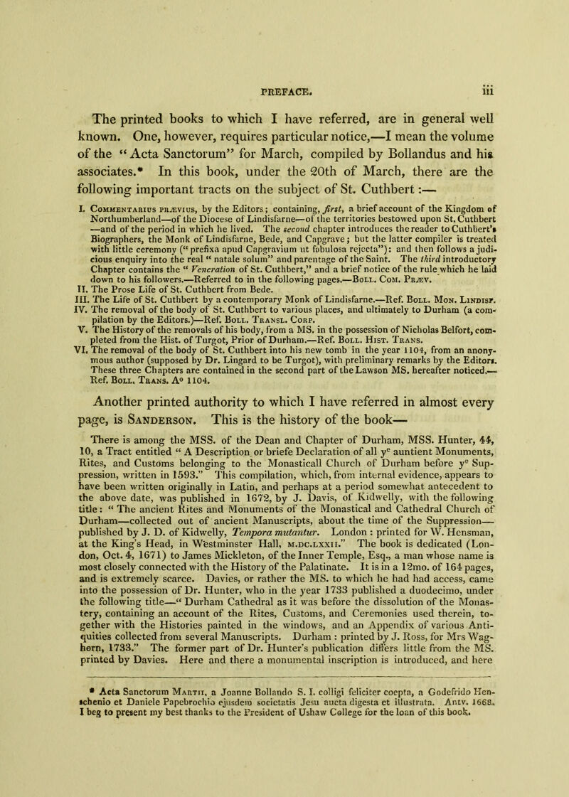 The printed books to which I have referred, are in general well known. One, however, requires particular notice,—I mean the volume of the “ Acta Sanctorum” for March, compiled by Bollandus and his associates.* In this book, under the 20th of March, there are the following important tracts on the subject of St. Cuthbert:— I. Commentarius PRiEvius, by the Editors; containing, first, a brief account of the Kingdom of Northumberland—of the Diocese of Lindisfarne—of the territories bestowed upon St. Cuthbert —and of the period in which he lived. The second chapter introduces the reader toCuthbert’* Biographers, the Monk of Lindisfarne, Bede, and Capgrave; but the latter compiler is treated with little ceremony (“ prefixa apud Capgravium ut fobulosa rejecta”): and then follows a judi- cious enquiry into the real “ natale solum” and parentage of the Saint. The third introductory Chapter contains the “ Veneration of St. Cuthbert,” and a brief notice of the rule which he laid down to his followers.—Referred to in the following pages.—Boll. Com. Pr^ev. II. The Prose Life of St. Cuthbert from Bede. III. The Life of St. Cuthbert by a contemporary Monk of Lindisfarne.—Ref. Boll. Mon. Lindisp. IV. The removal of the body of St. Cuthbert to various places, and ultimately to Durham (a com- pilation by the Editors.)—Ref. Boll. Transl. Corp. V. The History of the removals of his body, from a MS. in the possession of Nicholas Belfort, com- pleted from the Hist, of Turgot, Prior of Durham.—Ref. Boll. Hist. Trans. VI. The removal of the body of St. Cuthbert into his new tomb in the year 1104, from an anony- mous author (supposed by Dr. Lingard to be Turgot), with preliminary remarks by the Editors. These three Chapters are contained in the second part of the Lawson MS. hereafter noticed.— Ref. Boll. Trans. A0 1104. Another printed authority to which I have referred in almost every page, is Sanderson. This is the history of the book— There is among the MSS. of the Dean and Chapter of Durham, MSS. Hunter, 44, 10, a Tract entitled “ A Description or briefe Declaration of all ye auntient Monuments, Rites, and Customs belonging to the Monasticall Church of Durham before ye Sup- pression, written in 1593.” This compilation, which, from internal evidence, appears to have been written originally in Latin, and perhaps at a period somewhat antecedent to the above date, was published in 1672, by J. Davis, of Kidwelly, with the following title: “ The ancient Kites and Monuments of the Monastical and Cathedral Church of Durham—collected out of ancient Manuscripts, about the time of the Suppression— published by J. D. of Kidwelly, Tempora mutantur. London : printed for W. Hensman, at the King’s Head, in Westminster Hall, m.dc.lxxii.” The book is dedicated (Lon- don, Oct. 4, 1671) to James Mickleton, of the Inner Temple, Esq., a man whose name is most closely connected with the History of the Palatinate. It is in a 12mo. of 164 pages, and is extremely scarce. Davies, or rather the MS. to which he had had access, came into the possession of Dr. Hunter, who in the year 1733 published a duodecimo, under the following title—“ Durham Cathedral as it was before the dissolution of the Monas- tery, containing an account of the Rites, Customs, and Ceremonies used therein, to- gether with the Histories painted in the windows, and an Appendix of various Anti- quities collected from several Manuscripts. Durham : printed by J. Ross, for Mrs Wag- horn, 1733.” The former part of Dr. Hunter’s publication differs little from the MS. printed by Davies. Here and there a monumental inscription is introduced, and here • Acta Sanctorum Martii, a Joanne Bollando S. I. colligi feliciter coepta, a Godefrido Hen- icbenio et Daniele Papebrochio ejusdeiu socictatis Jesu aucta digesta et iilustrata. Ar.tv. 1668., I beg to present my best thanks to the President of Ushaw College for the loan of this book.